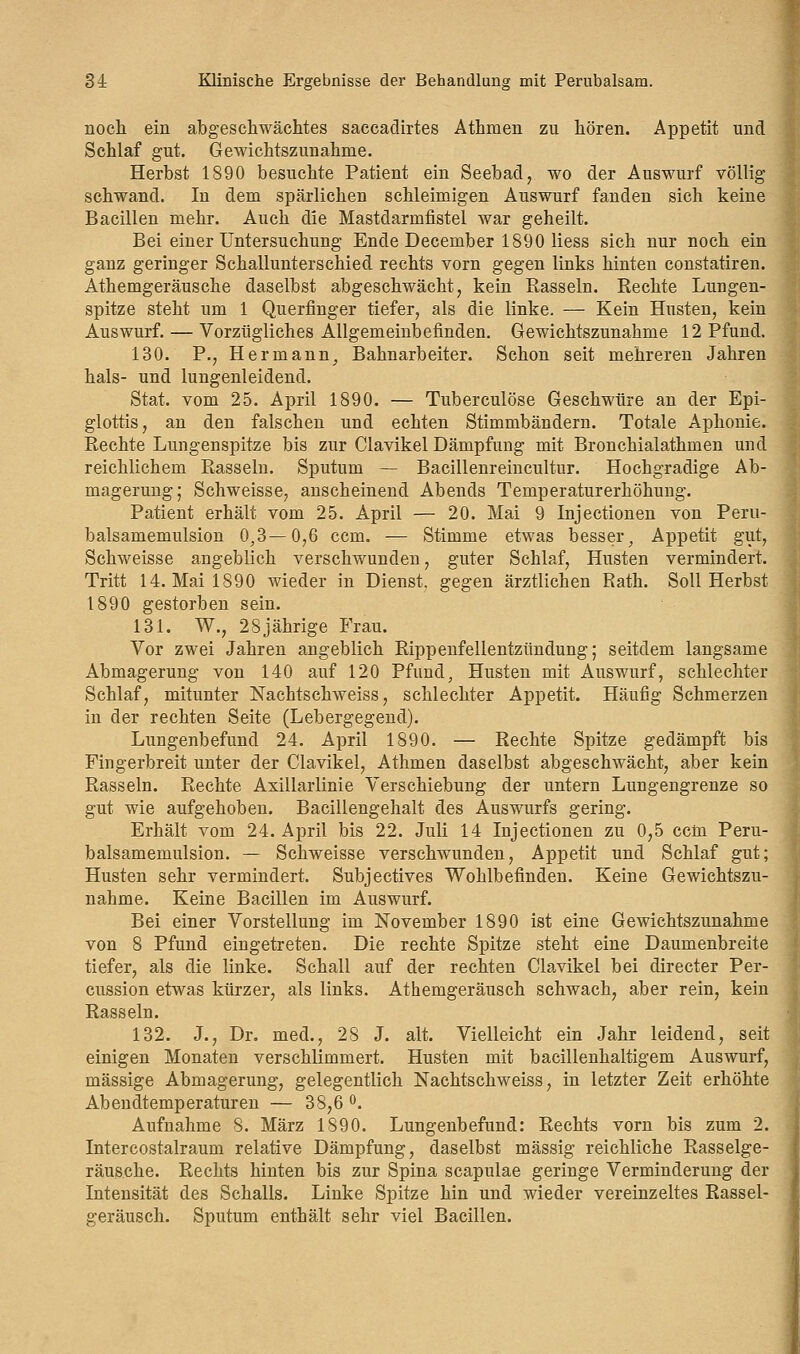 noch ein abgeschwächtes saccadirtes Athmen zu hören. Appetit und Schlaf gut. Gewichtszunahme. Herbst 1890 besuchte Patient ein Seebad, wo der Auswurf völlig schwand. In dem spärlichen schleimigen Auswurf fanden sich keine Bacillen mehr. Auch die Mastdarmfistel war geheilt. Bei einer Untersuchung Ende December 1890 Hess sich nur noch ein ganz geringer Schallunterschied rechts vorn gegen links hinten constatiren. Athemgeräusche daselbst abgeschwächt, kein Rasseln. Rechte Lungen- spitze steht um 1 Querfinger tiefer, als die linke. — Kein Husten, kein Auswurf. — Vorzügliches Allgemeinbefinden. Gewichtszunahme 12 Pfund. 130. P., Hermann, Bahnarbeiter. Schon seit mehreren Jahren hals- und lungenleidend. Stat. vom 25. April 1890. — Tuberculöse Geschwüre an der Epi- glottis, an den falschen und echten Stimmbändern. Totale Aphonie. Rechte Lungenspitze bis zur Clavikel Dämpfung mit Broncbialathmen und reichlichem Rasseln. Sputum — Bacillenreincultur. Hochgradige Ab- magerung; Schweisse, anscheinend Abends Temperaturerhöhung. Patient erhält vom 25. April — 20. Mai 9 Injectionen von Peru- balsamemulsion 0,3—0,6 ccm. — Stimme etwas besser, Appetit gut, Schweisse angeblich verschwunden, guter Schlaf, Husten vermindert. Tritt 14. Mai 1890 wieder in Dienst, gegen ärztlichen Rath. Soll Herbst 1890 gestorben sein. 131. W., 28jährige Frau. Vor zwei Jahren angeblich Rippenfellentzündung; seitdem langsame Abmagerung von 140 auf 120 Pfund, Husten mit Auswurf, schlechter Schlaf, mitunter Nachtschweiss, schlechter Appetit. Häufig Schmerzen in der rechten Seite (Lebergegend). Lungenbefund 24. April 1890. — Rechte Spitze gedämpft bis Fingerbreit unter der Clavikel, Athmen daselbst abgeschwächt, aber kein Rasseln. Rechte Axillarlinie Verschiebung der untern Lungengrenze so gut wie aufgehoben. Bacillengehalt des Auswurfs gering. Erhält vom 24. April bis 22. Juli 14 Injectionen zu 0,5 ccln Peru- balsamemulsion. — Schweisse verschwunden, Appetit und Schlaf gut; Husten sehr vermindert. Subjectives Wohlbefinden. Keine Gewichtszu- nahme. Keine Bacillen im Auswurf. Bei einer Vorstellung im November 1890 ist eine Gewichtszunahme von 8 Pfund eingetreten. Die rechte Spitze steht eine Daumenbreite tiefer, als die linke. Schall auf der rechten Clavikel bei directer Per- cussion etwas kürzer, als links. Athemgeräusch schwach, aber rein, kein Rasseln. 132. J., Dr. med., 28 J. alt. Vielleicht ein Jahr leidend, seit einigen Monaten verschlimmert. Husten mit bacillenhaltigem Auswurf, massige Abmagerung, gelegentlich Nachtschweiss, in letzter Zeit erhöhte Abendtemperaturen — 38,6 °. Aufnahme 8. März 1890. Lungenbefund: Rechts vorn bis zum 2. Intercostalraum relative Dämpfung, daselbst massig reichliche Rasselge- räusche. Rechts hinten bis zur Spina scapulae geringe Verminderung der Intensität des Schalls. Linke Spitze hin und wieder vereinzeltes Rassel- geräusch. Sputum enthält sehr viel Bacillen.