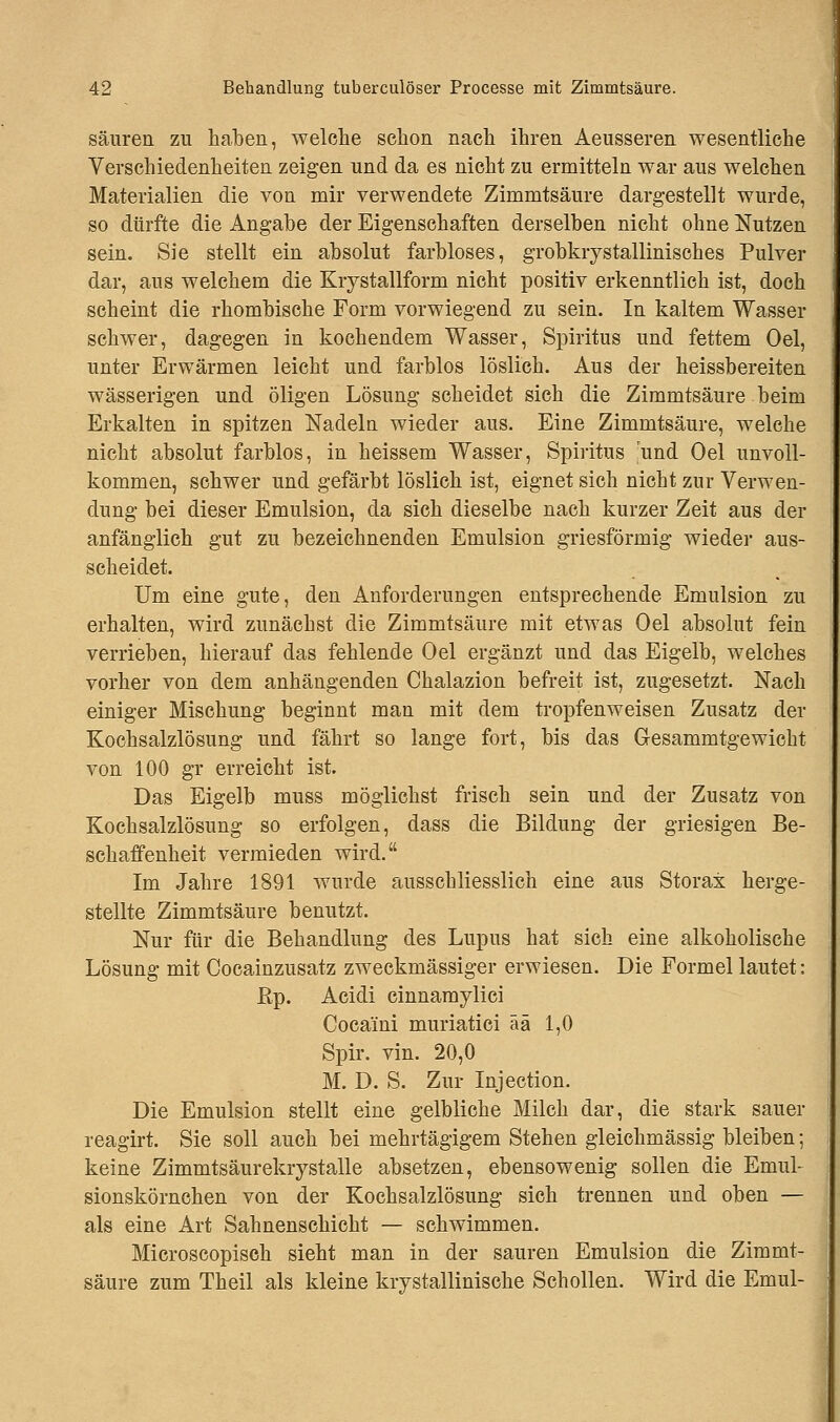 säuren zu haben, welche schon nach ihren Aeusseren wesentliche Verschiedenheiten zeigen und da es nicht zu ermitteln war aus welchen Materialien die von mir verwendete Zimmtsäure dargestellt wurde, so dürfte die Angabe der Eigenschaften derselben nicht ohne Nutzen sein. Sie stellt ein absolut farbloses, grobkrystaHinisches Pulver dar, aus welchem die Krystallform nicht positiv erkenntlich ist, doch scheint die rhombische Form vorwiegend zu sein. In kaltem Wasser schwer, dagegen in kochendem Wasser, Spiritus und fettem Oel, unter Erwärmen leicht und farblos löslich. Aus der heissbereiten wässerigen und öligen Lösung scheidet sich die Zimmtsäure beim Erkalten in spitzen Nadeln wieder aus. Eine Zimmtsäure, welche nicht absolut farblos, in heissem Wasser, Spiritus und Oel unvoll- kommen, schwer und gefärbt löslich ist, eignet sich nicht zur Verwen- dung bei dieser Emulsion, da sich dieselbe nach kurzer Zeit aus der anfänglich gut zu bezeichnenden Emulsion griesförmig wieder aus- scheidet. Um eine gute, den Anforderungen entsprechende Emulsion zu erhalten, wird zunächst die Zimmtsäure mit etwas Oel absolut fein verrieben, hierauf das fehlende Oel ergänzt und das Eigelb, welches vorher von dem anhängenden Chalazion befreit ist, zugesetzt. Nach einiger Mischung beginnt man mit dem tropfenweisen Zusatz der Kochsalzlösung und fährt so lange fort, bis das Gesammtgewicht von 100 gr erreicht ist. Das Eigelb muss möglichst frisch sein und der Zusatz von Kochsalzlösung so erfolgen, dass die Bildung der griesigen Be- schaffenheit vermieden wird. Im Jahre 1891 wurde ausschliesslich eine aus Storax herge- stellte Zimmtsäure benutzt. Nur für die Behandlung des Lupus hat sich eine alkoholische Lösung mit Cocainzusatz zweckmässiger erwiesen. Die Formel lautet: ßp. Acidi cinnamylici Coca'ini muriatici ää 1,0 Spir. vin. 20,0 M. D. S. Zur Injection. Die Emulsion stellt eine gelbliche Milch dar, die stark sauer reagirt. Sie soll auch bei mehrtägigem Stehen gleichmässig bleiben; keine Zimmtsäurekrystalle absetzen, ebensowenig sollen die Emul- sionskörnchen von der Kochsalzlösung sich trennen und oben — als eine Art Sahnenschicht — schwimmen. Microscopisch sieht man in der sauren Emulsion die Zimmt- säure zum Theil als kleine krystallinische Schollen. Wird die Emul-