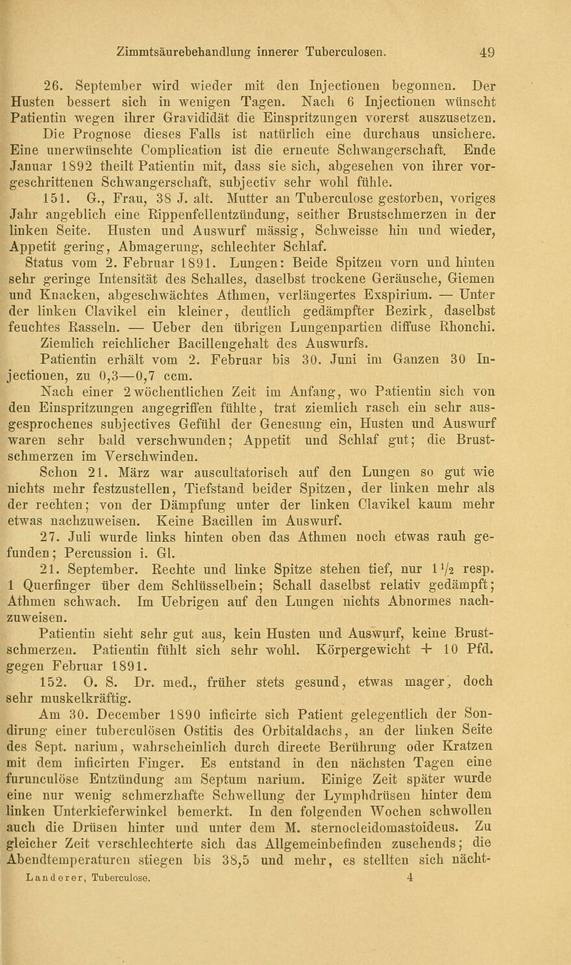 26. September wird wieder mit den Injectionen begonnen. Der Husten bessert sieb in wenigen Tagen. Nach 6 Injectionen wünscht Patientin wegen ihrer Gravididät die Einspritzungen vorerst auszusetzen. Die Prognose dieses Falls ist natürlich eine durchaus unsichere. Eine unerwünschte Complication ist die erneute Schwangerschaft. Ende Januar 1S92 theilt Patientin mit, dass sie sich, abgesehen von ihrer vor- geschrittenen Schwangerschaft, subjeetiv sehr wohl fühle. 151. G., Frau, 38 J. alt. Mutter an Tuberculose gestorben, voriges Jahr angeblich eine Rippenfellentzündung, seither Brustschmerzen in der linken Seite. Husten und Auswurf massig, Schweisse hin und wieder, Appetit gering, Abmagerung, schlechter Schlaf. Status vom 2. Februar 1891. Lungen: Beide Spitzen vorn und hinten sehr geringe Intensität des Schalles, daselbst trockene Geräusche, Giemen und Knacken, abgeschwächtes Athmen, verlängertes Exspirium. — Unter der linken Clavikel ein kleiner, deutlich gedämpfter Bezirk, daselbst feuchtes Rasseln. — Ueber den übrigen Lungenpartien diffuse Rhonchi. Ziemlich reichlicher Bacillengehalt des Auswurfs. Patientin erhält vom 2. Februar bis 30. Juni im Ganzen 30 In- jectionen, zu 0,3—0,7 ccm. Nach einer 2 wöchentlichen Zeit im Anfang, wo Patientin sich von den Einspritzungen angegriffen fühlte, trat ziemlich rasch ein sehr aus- gesprochenes subjeetives Gefühl der Genesung ein, Husten und Auswurf waren sehr bald verschwunden; Appetit und Schlaf gut; die Brust- schmerzen im Verschwinden. Schon 21. März war auscultatorisch auf den Lungen so gut wie nichts mehr festzustellen, Tiefstand beider Spitzen, der linken mehr als der rechten; von der Dämpfung unter der linken Clavikel kaum mehr etwas nachzuweisen. Keine Bacillen im Auswurf. 27. Juli wurde links hinten oben das Athmen noch etwas rauh ge- funden ; Percussion i. Gl. 21. September. Rechte und linke Spitze stehen tief, nur 1^2 resp. 1 Querfinger über dem Schlüsselbein; Schall daselbst relativ gedämpft; Athmen schwach. Im Uebrigen auf den Lungen nichts Abnormes nach- zuweisen. Patientin sieht sehr gut aus, kein Husten und Auswurf, keine Brust- schmerzen. Patientin fühlt sich sehr wohl. Körpergewicht + 10 Pfd. gegen Februar 1891. 152. O. S. Dr. med., früher stets gesund, etwas mager, doch sehr muskelkräftig. Am 30. December 1890 inficirte sich Patient gelegentlich der Son- dirung einer tuberculösen Ostitis des Orbitaldachs, an der linken Seite des Sept. narium, wahrscheinlich durch directe Berührung oder Kratzen mit dem inficirten Finger. Es entstand in den nächsten Tagen eine furuneulöse Entzündung am Septum narium. Einige Zeit später wurde eine nur wenig schmerzhafte Schwellung der Lymphdrüsen hinter dem linken Unterkieferwinkel bemerkt. In den folgenden Wochen schwollen auch die Drüsen hinter und unter dem M. sternocleidomastoideus. Zu gleicher Zeit verschlechterte sich das Allgemeinbefinden zusehends; die Abendtemperaturen stiegen bis 38,5 und mehr, es stellten sich nächt- Landerer, Tuberculose. 4