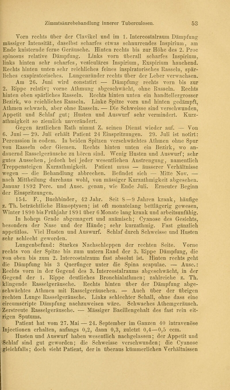 Vorn rechts über der Clavikel und im 1. Intercostalraum Dämpfung- massiger Intensität, daselbst scharfes etwas schnurrendes Inspirium, am Ende knisternde ferne Geräusche. Hinten rechts bis zur Höhe des 2. Proc spiuosus relative Dämpfung. Links vorn überall scharfes Inspirium, links hinten sehr scharfes, vesiculäres Inspirium, Exspirium hauchend. Rechts hinten unten sehr reichliches feines inspiratorisches Rasseln, spär- liches exspiratorisekes. Lungenränder rechts über der Leber verwachsen. Am 26. Juni wird constatirt — Dämpfung rechts vorn bis zur 2. Rippe relativ; vorne Athmung abgeschwächt, ohne Rasseln. Rechts hinten oben spärliches Rasseln. Rechts hinten unten ein handtellergrosser Bezirk, wo reichliches Rasseln. Linke Spitze vorn und hinten gedämpft, Athmen schwach, aber ohne Rasseln. — Die Schweisse sind verschwunden, Appetit und Schlaf gut; Husten und Auswurf sehr vermindert. Kurz- athmigkeit so ziemlieh unverändert. Gegen ärztlichen Rath nimmt Z. seinen Dienst wieder auf. — Vou 6. Juni — 29. Juli erhält Patient 24 Einspritzungen. 29. Juli ist notirt: Percussion in eodem. In beiden Spitzen verschwächtes Athmen ohne Spur von Rasseln oder Giemen. Rechts hinten unten ein Bezirk, wo an- dauernd Rasselgeräusche zu hören sind. Wenig Husten und Auswurf; sehr gutes Aussehen, jedoch bei jeder wesentlichen Anstrengung, namentlich Treppensteigen Kurzathmigkeit. Patient niuss — äusserer Verhältnisse wegen — die Behandlung abbrechen. Befindet sich — Mitte Nov. — nach Mittheilung durchaus wohl, von massiger Kurzathmigkeit abgesehen. Januar 1S92 Perc. und Ausc. genau, wie Ende Juli. Erneuter Beginn der Einspritzungen. 154. F., Buchbinder, 42 Jahr. Seit 8—9 Jahren krank, häufige z. Th. beträchtliche Hämoptysen; ist oft monatelang bettlägerig gewesen, Winter 1890 bis Frühjahr 1891 über 6 Monate lang krank und arbeitsunfähig. In hohejn Grade abgemagert und anämisch; Cyanose des Gesichts, besonders der Nase und der Hände; sehr kurzathmig. Fast gänzlich appetitlos. Viel Husten und Auswurf. Schlaf durch Schweisse und Husten sehr schlecht geworden. Lungenbefund: Starkes Nachschleppen der rechten Seite. Vorne rechts von der Spitze bis zum untern Rand der 3. Rippe Dämpfung, die von oben bis zum 2. Litercostalraum fast absolut ist. Hinten rechts geht die Dämpfung bis 3 Querfinger unter die Spina scapulae. — Ausc: Rechts vorn in der Gegend des 3. Intercostalraums abgeschwächt, in der Gegend der 1. Rippe deutliches Bronchialathmen; zahlreiche z. Th. klingende Rasselgeräusche. Rechts hinten über der Dämpfung abge- schwächtes Athmen mit Rasselgeräuschen. — Auch über der übrigen rechten Lunge Rasselgeräusche. Links schlechter Schall, ohne dass eine circumscripte Dämpfung nachzuweisen wäre. Schwaches Athemgeräusch. Zerstreute Rasselgeräusche. — Massiger Bacillengehalt des fast rein eit- rigen Sputums. Patient hat vom 27. Mai— 24. September im Ganzen 40 intravenöse Injectionen erhalten, anfangs 0,2, dann 0,3, zuletzt 0,4—0,5 ccm. Husten und Auswurf haben wesentlich nachgelassen; der Appetit und Schlaf sind gut geworden; die Schweisse verschwunden; die Cyanose gleichfalls; doch sieht Patient, der in überaus kümmerlichen Verhältnissen