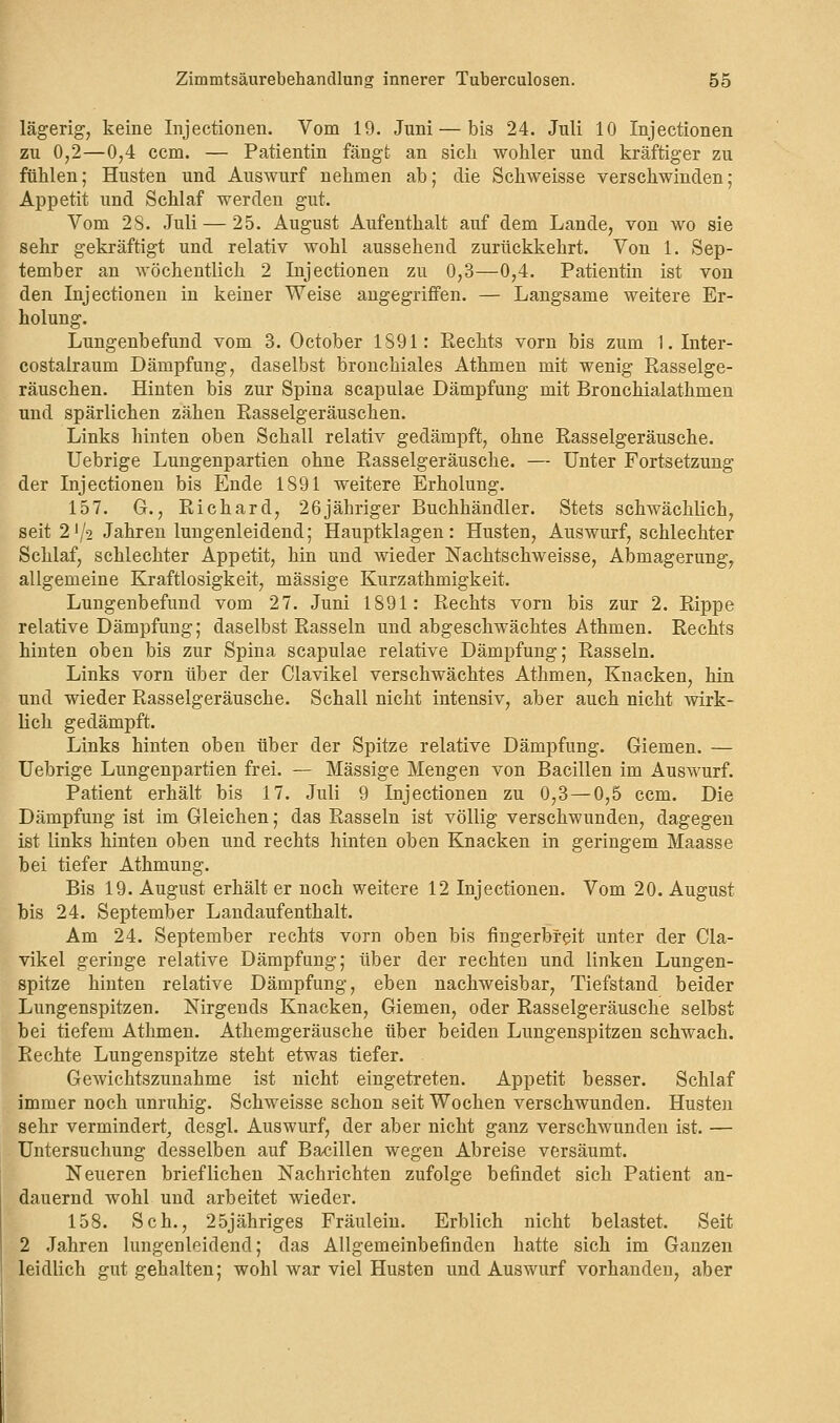 lägerig, keine Injectionen. Vom 19. Juni — bis 24. Juli 10 Injectionen zu 0,2—0,4 ccm. — Patientin fängt an sich wohler und kräftiger zu fühlen; Husten und Auswurf nehmen ab; die Schweisse verschwinden; Appetit und Schlaf werden gut. Vom 28. Juli — 25. August Aufenthalt auf dem Lande, von wo sie sehr gekräftigt und relativ wohl aussehend zurückkehrt. Von 1. Sep- tember an wöchentlich 2 Injectionen zu 0,3—0,4. Patientin ist von den Injectionen in keiner Weise angegriffen. — Langsame weitere Er- holung. Lungenbefund vom 3. October 1891: Rechts vorn bis zum 1. Inter- costalraum Dämpfung, daselbst bronchiales Athmen mit wenig Rasselge- räuschen. Hinten bis zur Spina scapulae Dämpfung mit Bronchialathmen und spärlichen zähen Rasselgeräuschen. Links hinten oben Schall relativ gedämpft, ohne Rasselgeräusche. Uebrige Lungenpartien ohne Rasselgeräusche. — Unter Fortsetzung der Injectionen bis Ende 1891 weitere Erholung. 157. G., Richard, 26jähriger Buchhändler. Stets schwächlich, seit 2lJ2 Jahren lungenleidend; Hauptklagen: Husten, Auswurf, schlechter Schlaf, schlechter Appetit, hin und wieder Nachtschweisse, Abmagerung, allgemeine Kraftlosigkeit, massige Kurzathmigkeit. Lungenbefund vom 27. Juni 1891: Rechts vorn bis zur 2. Rippe relative Dämpfung; daselbst Rasseln und abgeschwächtes Athmen. Rechts hinten oben bis zur Spina scapulae relative Dämpfung; Rasseln. Links vorn über der Clavikel verschwächtes Athmen, Knacken, hin und wieder Rasselgeräusche. Schall nicht intensiv, aber auch nicht wirk- lich gedämpft. Links hinten oben über der Spitze relative Dämpfung. Giemen. — Uebrige Lungenpartien frei. — Massige Mengen von Bacillen im Auswurf. Patient erhält bis 17. Juli 9 Injectionen zu 0,3—0,5 ccm. Die Dämpfung ist im Gleichen; das Rasseln ist völlig verschwunden, dagegen ist links hinten oben und rechts hinten oben Knacken in geringem Maasse bei tiefer Athmung. Bis 19. August erhält er noch weitere 12 Injectionen. Vom 20. August bis 24. September Landaufenthalt. Am 24. September rechts vorn oben bis fingerbreit unter der Cla- vikel geringe relative Dämpfung; über der rechten und linken Lungen- spitze hinten relative Dämpfung, eben nachweisbar, Tiefstand beider Lungenspitzen. Nirgends Knacken, Giemen, oder Rasselgeräusche selbst bei tiefem Athmen. Athemgeräusche über beiden Lungenspitzen schwach. Rechte Lungenspitze steht etwas tiefer. Gewichtszunahme ist nicht eingetreten. Appetit besser. Schlaf immer noch unruhig. Schweisse schon seit Wochen verschwunden. Husten sehr vermindert, desgl. Auswurf, der aber nicht ganz verschwunden ist. — Untersuchung desselben auf Bacillen wegen Abreise versäumt. Neueren brieflichen Nachrichten zufolge befindet sich Patient an- dauernd wohl und arbeitet wieder. 158. Seh., 25jähriges Fräulein. Erblich nicht belastet. Seit 2 Jahren lungenleidend; das Allgemeinbefinden hatte sich im Ganzen leidlich gut gehalten; wohl war viel Husten und Auswurf vorhanden, aber