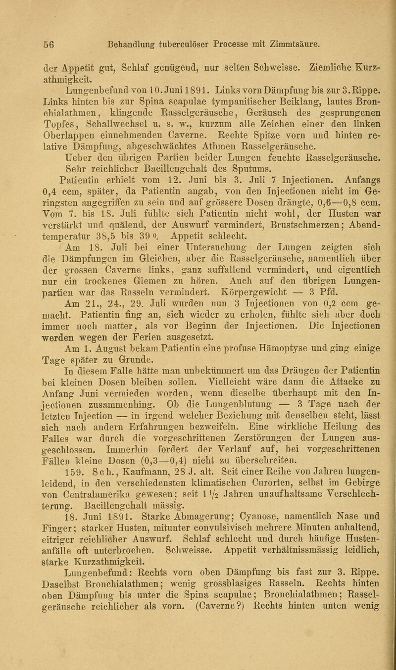 der Appetit gut, Schlaf genügend, nur selten Schweisse. Ziemliche Kurz- athmigkeit. Lungenbefund von 10. Juni 1891. Links vorn Dämpfung bis zur 3. Rippe. Links hinten bis zur Spina scapulae tympanitischer Beiklang, lautes Bron- chialathmen, klingende Rasselgeräusche, Geräusch des gesprungenen Topfes, Schallwechsel u. s. w., kurzum alle Zeichen einer den linken Oberlappen einnehmenden Caverne. Rechte Spitze vorn und hinten re- lative Dämpfung, abgeschwächtes Athmen Rasselgeräusche. Ueber den übrigen Partien beider Lungen feuchte Rasselgeräusche. Sehr reichlicher Bacillengehalt des Sputums. Patientin erhielt vom 12. Juni bis 3. Juli 7 Injectionen. Anfangs 0,4 ccm, später, da Patientin angab, von den Injectionen nicht im Ge- ringsten angegriffen zu sein und auf grössere Dosen drängte, 0,6—0,8 ccm. Vom 7. bis 18. Juli fühlte sich Patientin nicht wohl, der Husten war verstärkt und quälend, der Auswurf vermindert, Brustschmerzen; Abend- temperatur 38,5 bis 39 o. Appetit schlecht. ' Am 18. Juli bei einer Untersuchung der Lungen zeigten sich die Dämpfungen im Gleichen, aber die Rasselgeräusche, namentlich über der grossen Caverne links, ganz auffallend vermindert, und eigentlich nur ein trockenes Giemen zu hören. Auch auf den übrigen Lungen- partien war das Rasseln vermindert. Körpergewicht — 3 Pfd. Am 21., 24., 29. Juli wurden nun 3 Injectionen von 0,2 ccm ge- macht. Patientin fing an, sich wieder zu erholen, fühlte sich aber doch immer noch matter, als vor Beginn der Injectionen. Die Injectionen werden wegen der Ferien ausgesetzt. Am 1. August bekam Patientin eine profuse Hämoptyse und ging einige Tage später zu Grunde. In diesem Falle hätte man unbekümmert um das Drängen der Patientin bei kleinen Dosen bleiben sollen. Vielleicht wäre dann die Attacke zu Anfang Juni vermieden worden, wenn dieselbe überhaupt mit den In- jectionen zusammenhing. Ob die Lungenblutung — 3 Tage nach der letzten Injection — in irgend welcher Beziehung mit denselben steht, lässt sich nach andern Erfahrungen bezweifeln. Eine wirkliche Heilung des Falles war durch die vorgeschrittenen Zerstörungen der Lungen aus- geschlossen. Immerhin fordert der Verlauf auf, bei vorgeschrittenen Fällen kleine Dosen (0,3—0,4) nicht zu überschreiten. 159. Seh., Kaufmann, 28 J. alt. Seit einer Reihe von Jahren lungen- leidend, in den verschiedensten klimatischen Curorten, selbst im Gebirge von Centralamerika gewesen; seit 1'/2 Jahren unaufhaltsame Verschlech- terung. Bacillengehalt massig. 18. Juni 1891. Starke Abmagerung; Cyanose, namentlich Nase und Finger; starker Husten, mitunter convulsivisch mehrere Minuten anhaltend, eitriger reichlicher Auswurf. Schlaf schlecht und durch häufige Husten- anfälle oft unterbrochen. Schweisse. Appetit verhältnissmässig leidlich, starke Kurzathmigkeit. Lungenbefund: Rechts vorn oben Dämpfung bis fast zur 3. Rippe. Daselbst Bronchialathmen; wenig grossblasiges Rasseln. Rechts hinten oben Dämpfung bis unter die Spina scapulae; Bronchialathmen; Rassel- geräusche reichlicher als vorn. (Caverne?) Rechts hinten unten wenig