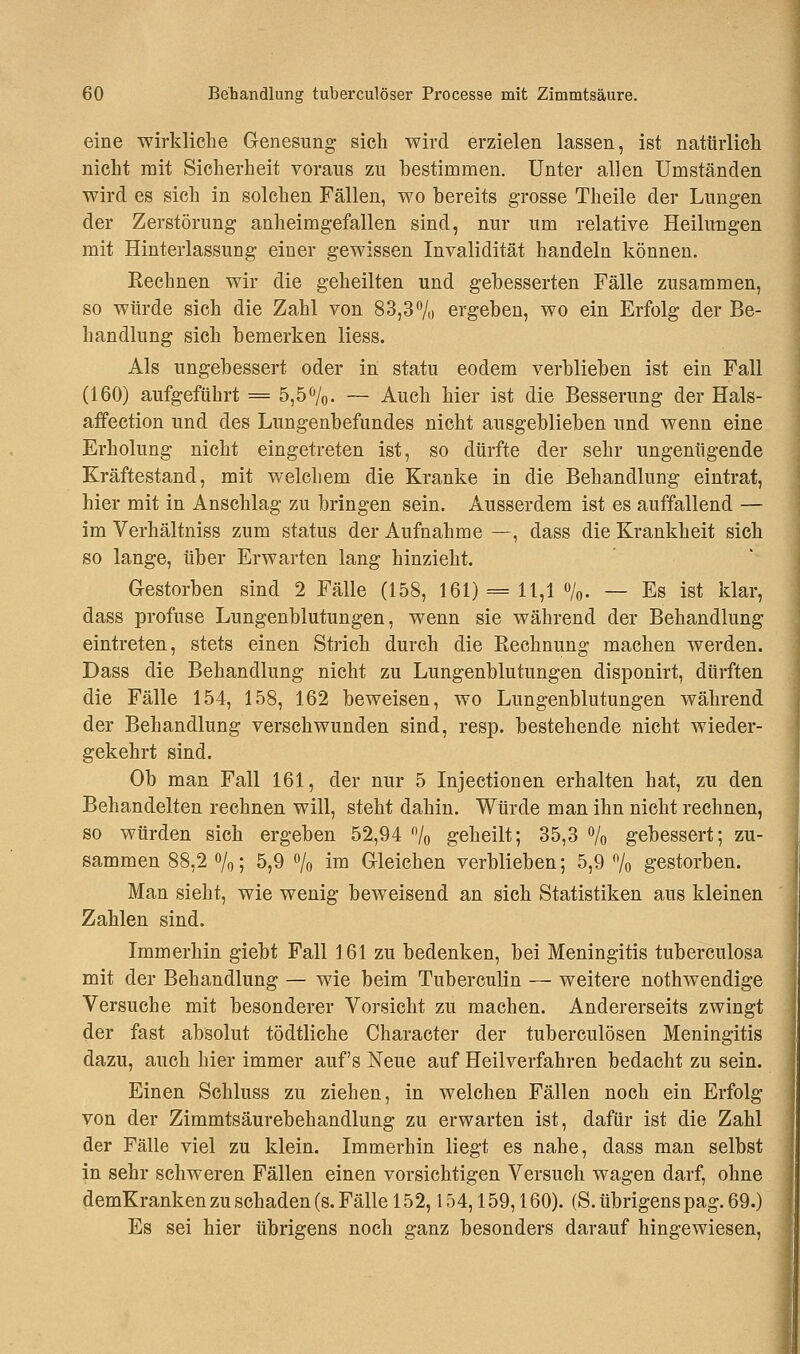 eine wirkliche Genesung sich wird erzielen lassen, ist natürlich nicht mit Sicherheit voraus zu bestimmen. Unter allen Umständen wird es sich in solchen Fällen, wo bereits grosse Theile der Lungen der Zerstörung anheimgefallen sind, nur um relative Heilungen mit Hinterlassung einer gewissen Invalidität handeln können. Kechnen wir die geheilten und gebesserten Fälle zusammen, so würde sich die Zahl von 83,3% ergeben, wo ein Erfolg der Be- handlung sich bemerken Hess. Als ungebessert oder in statu eodem verblieben ist ein Fall (160) aufgeführt = 5,5%. — Auch hier ist die Besserung der Hals- affection und des Lungenbefundes nicht ausgeblieben und wenn eine Erholung nicht eingetreten ist, so dürfte der sehr ungenügende Kräftestand, mit welchem die Kranke in die Behandlung eintrat, hier mit in Anschlag zu bringen sein. Ausserdem ist es auffallend — im Verhältniss zum status der Aufnahme —, dass die Krankheit sich so lange, über Erwarten lang hinzieht. Gestorben sind 2 Fälle (158, 161) = 11,1 %. — Es ist klar, dass profuse Lungenblutungen, wenn sie während der Behandlung eintreten, stets einen Strich durch die Rechnung machen werden. Dass die Behandlung nicht zu Lungenblutungen disponirt, dürften die Fälle 154, 158, 162 beweisen, wo Lungenblutungen während der Behandlung verschwunden sind, resp. bestehende nicht wieder- gekehrt sind. Ob man Fall 161, der nur 5 Injectionen erhalten hat, zu den Behandelten rechnen will, steht dahin. Würde man ihn nicht rechnen, so würden sich ergeben 52,94 % geheilt; 35,3 % gebessert; zu- sammen 88,2%; 5,9 % im Gleichen verblieben; 5,9% gestorben. Man sieht, wie wenig beweisend an sich Statistiken aus kleinen Zahlen sind. Immerhin giebt Fall 161 zu bedenken, bei Meningitis tuberculosa mit der Behandlung — wie beim Tuberculin — weitere nothwendige Versuche mit besonderer Vorsicht zu machen. Andererseits zwingt der fast absolut tödtliche Character der tuberculösen Meningitis dazu, auch hier immer auf's Neue auf Heilverfahren bedacht zu sein. Einen Schluss zu ziehen, in welchen Fällen noch ein Erfolg von der Zimmtsäurebehandlung zu erwarten ist, dafür ist die Zahl der Fälle viel zu klein. Immerhin liegt es nahe, dass man selbst in sehr schweren Fällen einen vorsichtigen Versuch wagen darf, ohne demKranken zu schaden (s. Fälle 152,154,159,160). (S. übrigens pag. 69.) Es sei hier übrigens noch ganz besonders darauf hingewiesen,