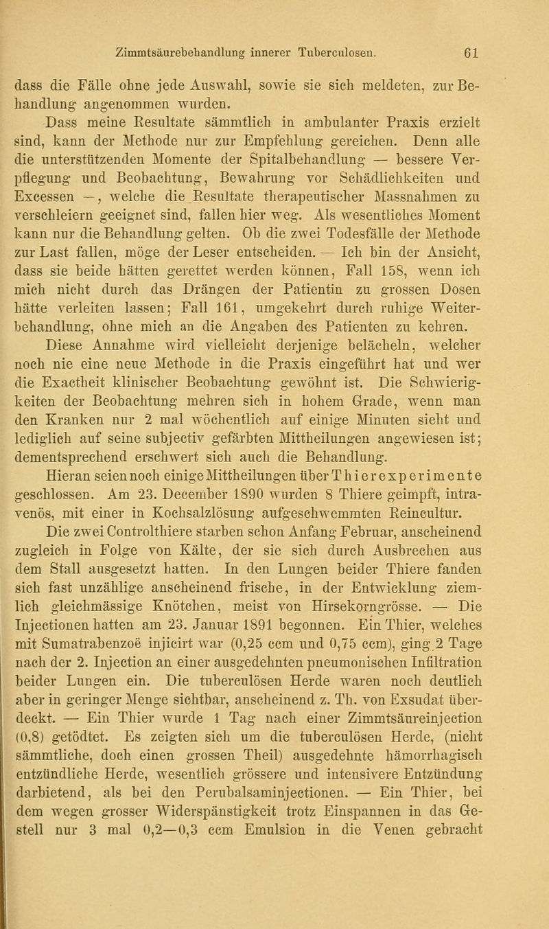 dass die Fälle ohne jede Auswahl, sowie sie sieh meldeten, zur Be- handlung angenommen wurden. Dass meine Resultate sämmtlich in ambulanter Praxis erzielt sind, kann der Methode nur zur Empfehlung gereichen. Denn alle die unterstützenden Momente der Spitalbehandlung — bessere Ver- pflegung und Beobachtung, Bewahrung vor Schädlichkeiten und Excessen —, welche die Resultate therapeutischer Massnahmen zu verschleiern geeignet sind, fallen hier weg. Als wesentliches Moment kann nur die Behandlung gelten. Ob die zwei Todesfälle der Methode zur Last fallen, möge der Leser entscheiden. — Ich bin der Ansicht, dass sie beide hätten gerettet werden können, Fall 158, wenn ich mich nicht durch das Drängen der Patientin zu grossen Dosen hätte verleiten lassen; Fall 161, umgekehrt durch ruhige Weiter- behandlung, ohne mich an die Angaben des Patienten zu kehren. Diese Annahme wird vielleicht derjenige belächeln, welcher noch nie eine neue Methode in die Praxis eingeführt hat und wer die Exactheit klinischer Beobachtung gewöhnt ist. Die Schwierig- keiten der Beobachtung mehren sich in hohem Grade, wenn man den Kranken nur 2 mal wöchentlich auf einige Minuten sieht und lediglich auf seine subjectiv gefärbten Mittheilungen angewiesen ist; dementsprechend erschwert sich auch die Behandlung. Hieran seien noch einigeMittheilungenüberThierexperimente geschlossen. Am 23. December 1890 wurden 8 Thiere geimpft, intra- venös, mit einer in Kochsalzlösung aufgeschwemmten Reincultur. Die zwei Controlthiere starben schon Anfang Februar, anscheinend zugleich in Folge von Kälte, der sie sich durch Ausbrechen aus dem Stall ausgesetzt hatten. In den Lungen beider Thiere fanden sich fast unzählige anscheinend frische, in der Entwicklung ziem- lich gleichmässige Knötchen, meist von Hirsekorngrösse. — Die Injectionen hatten am 23. Januar 1891 begonnen. EinThier, welches mit Sumatrabenzoe injicirt war (0,25 ccm und 0,75 ccm), ging 2 Tage nach der 2. Injection an einer ausgedehnten pneumonischen Infiltration beider Lungen ein. Die tuberculösen Herde waren noch deutlich aber in geringer Menge sichtbar, anscheinend z. Th. von Exsudat über- deckt. — Ein Thier wurde 1 Tag nach einer Zimmtsäureinjection (0,8) getödtet. Es zeigten sich um die tuberculösen Herde, (nicht sämmtliche, doch einen grossen Theil) ausgedehnte hämorrhagisch entzündliche Herde, wesentlich grössere und intensivere Entzündung darbietend, als bei den Perubalsaminjectionen. — Ein Thier, bei dem wegen grosser Widerspänstigkeit trotz Einspannen in das Ge- stell nur 3 mal 0,2—0,3 ccm Emulsion in die Venen gebracht