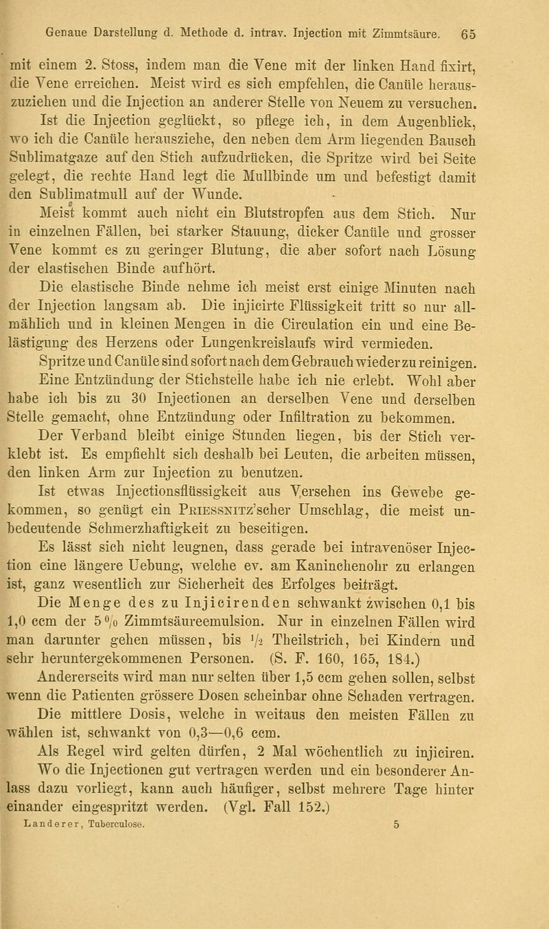 mit einem 2. Stoss, indem man die Vene mit der linken Hand fixirt, die Vene erreichen. Meist wird es sich empfehlen, die Canttle heraus- zuziehen und die Injection an anderer Stelle von Neuem zu versuchen. Ist die Injection geglückt, so pflege ich, in dem Augenblick, wo ich die Canüle herausziehe, den neben dem Arm liegenden Bausch Sublimatgaze auf den Stich aufzudrücken, die Spritze wird bei Seite gelegt, die rechte Hand legt die Mullbinde um und befestigt damit den Sublimatmull auf der Wunde. Meist kommt auch nicht ein Blutstropfen aus dem Stich. Nur in einzelnen Fällen, bei starker Stauung, dicker Canüle und grosser Vene kommt es zu geringer Blutung, die aber sofort nach Lösung der elastischen Binde aufhört. Die elastische Binde nehme ich meist erst einige Minuten nach der Injection langsam ab. Die injicirte Flüssigkeit tritt so nur all- mählich und in kleinen Mengen in die Circulation ein und eine Be- lästigung des Herzens oder Lungenkreislaufs wird vermieden. Spritze und Canüle sind sofort nach dem Gebrauch wieder zu reinigen. Eine Entzündung der Stichstelle habe ich nie erlebt. Wohl aber habe ich bis zu 30 Injectionen an derselben Vene und derselben Stelle gemacht, ohne Entzündung oder Infiltration zu bekommen. Der Verband bleibt einige Stunden liegen, bis der Stich ver- klebt ist. Es empfiehlt sich deshalb bei Leuten, die arbeiten müssen, den linken Arm zur Injection zu benutzen. Ist etwas Injectionsflüssigkeit aus Versehen ins Gewebe ge- kommen, so genügt ein PßiESSNiTz'scher Umschlag, die meist un- bedeutende Schmerzhaftigkeit zu beseitigen. Es lässt sich nicht leugnen, dass gerade bei intravenöser Injec- tion eine längere Uebung, welche ev. am Kaninchenohr zu erlangen ist, ganz wesentlich zur Sicherheit des Erfolges beiträgt. Die Menge des zu Injicirenden schwankt zwischen 0,1 bis 1,0 ccm der 5°/o Zimmtsäureemulsion. Nur in einzelnen Fällen wird man darunter gehen müssen, bis 1/-2 Theilstrich, bei Kindern und sehr heruntergekommenen Personen. (S. F. 160, 165, 184.) Andererseits wird man nur selten über 1,5 ccm gehen sollen, selbst wenn die Patienten grössere Dosen scheinbar ohne Schaden vertragen. Die mittlere Dosis, welche in weitaus den meisten Fällen zu wählen ist, schwankt von 0,3'—0,6 ccm. Als Regel wird gelten dürfen, 2 Mal wöchentlich zu injiciren. Wo die Injectionen gut vertragen werden und ein besonderer An- lass dazu vorliegt, kann auch häufiger, selbst mehrere Tage hinter einander eingespritzt werden. (Vgl. Fall 152.) Landerer, Toberculose. 5