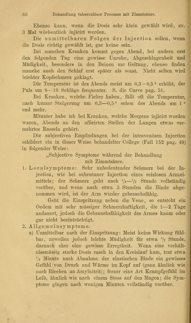 Ebenso kann, wenn die Dosis sehr klein gewählt wird, ev. 3 Mal wöchentlich injicirt werden. Die unmittelbaren Folgen der Injection sollen, wenn die Dosis richtig gewählt ist, gar keine sein. Bei manchen Kranken kommt gegen Abend, bei andern erst den folgenden Tag eine gewisse Unruhe, Abgeschlagenheit und Müdigkeit, besonders in den Beinen zur Geltung, ebenso finden manche auch den Schlaf erst später als sonst. Xicht selten wird leichter Kopfschmerz geklagt. Die Temperatur ist des Abends meist um 0,3 — 0,5° erhöht, der Puls um 8—10 Sehläge frequenter. S. die Curve pag. 51. Bei Kranken, welche Fieber haben, fällt oft die Temperatur, nach kurzer Steigerung um 0,3—0,5 ° schon des Abends um 1 ° und mehr. Mitunter habe ich bei Kranken, welche Morgens injicirt worden waren, Abends an den afficirten Stellen der Lungen etwas ver- mehrtes Bassein gehört. Die subjectiven Empfindungen bei der intravenösen Injection schildert ein in dieser Weise behandelter College (Fall 152 pag. 49) in folgender Weise: „Subjective Symptome während der Behandlung mit Zimmtsäure. 1. Localsymptome: Sehr unbedeutender Schmerz bei der In- jection, wie bei subcutaner Injection eines reizlosen Arznei- mittels; der Schmerz geht nach lJi—7* Stunde vollständig vorüber, und wenn nach etwa 3 Stunden die Binde abge- nommen wird, ist der Arm wieder gebrauchsfähig. Geht die Einspritzung neben die Vene, so entsteht ein Oedem mit sehr massiger Schmerzhaftigkeit, die 1—2 Tage andauert, jedoch die Gebrauchsfähigkeit des Armes kaum oder gar nicht beeinträchtigt. 2. Allgemeinsymptome. a) Unmittelbar nach der Einspritzung: Meist keine Wirkung fühl- bar, zuweilen jedoch leichte Müdigkeit für etwa lfa Stunde, darnach eher eine gewisse Erregtheit. Wenn eine verhält- nissmässig starke Dosis rasch in den Kreislauf kam, trat etwa 72 Minute nach Abnahme der elastischen Binde ein gewisses Gefühl von Druck und Wärme im Kopf auf (ganz ähnlich wie nach Kiechen an Amylnitrit); ferner eine Art Krampfgefühl im Leib, ähnlich wie nach einem Stoss auf den Magen; die Sym- ptome gingen nach wenigen Minuten vollständig vorüber.
