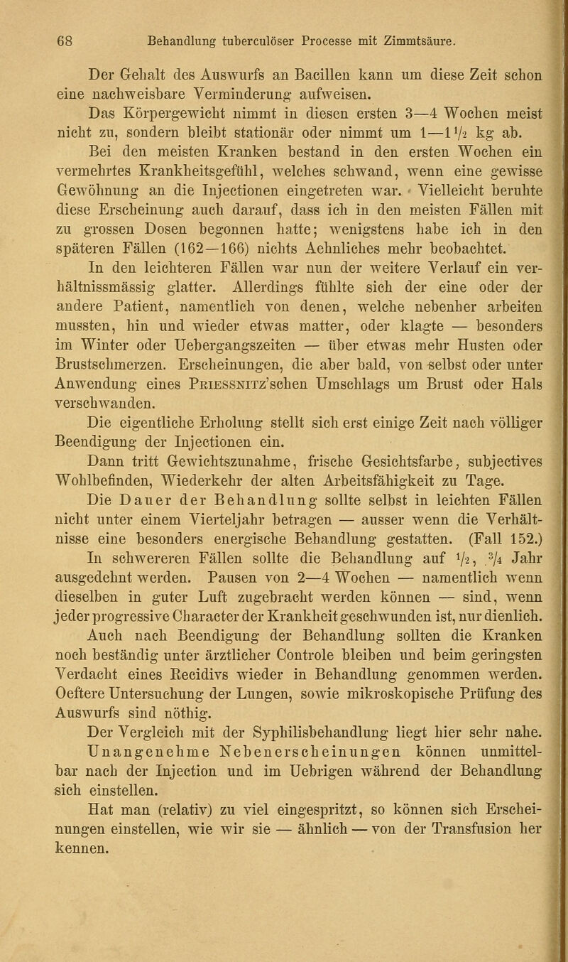 Der Gehalt des Auswurfs an Bacillen kann um diese Zeit schon eine nachweisbare Verminderung aufweisen. Das Körpergewicht nimmt in diesen ersten 3—4 Wochen meist nicht zu, sondern bleibt stationär oder nimmt um 1—11/-2 kg ab. Bei den meisten Kranken bestand in den ersten Wochen ein vermehrtes Krankheitsgefühl, welches schwand, wenn eine gewisse Gewöhnung an die Injectionen eingetreten war. Vielleicht beruhte diese Erscheinung auch darauf, dass ich in den meisten Fällen mit zu grossen Dosen begonnen hatte; wenigstens habe ich in den späteren Fällen (162—166) nichts Aehnliches mehr beobachtet. In den leichteren Fällen war nun der weitere Verlauf ein ver- hältnissmässig glatter. Allerdings fühlte sich der eine oder der andere Patient, namentlich von denen, welche nebenher arbeiten mussten, hin und wieder etwas matter, oder klagte — besonders im Winter oder Uebergangszeiten — über etwas mehr Husten oder Brustschmerzen. Erscheinungen, die aber bald, von selbst oder unter Anwendung eines PEiESSNiTz'schen Umschlags um Brust oder Hals verschwanden. Die eigentliche Erholung stellt sich erst einige Zeit nach völliger Beendigung der Injectionen ein. Dann tritt Gewichtszunahme, frische Gesichtsfarbe, subjectives Wohlbefinden, Wiederkehr der alten Arbeitsfähigkeit zu Tage. Die Dauer der Behandlung sollte selbst in leichten Fällen nicht unter einem Vierteljahr betragen — ausser wenn die Verhält- nisse eine besonders energische Behandlung gestatten. (Fall 152.) In schwereren Fällen sollte die Behandlung auf V2? 3A Jaür ausgedehnt werden. Pausen von 2—4 Wochen — namentlich wenn dieselben in guter Luft zugebracht werden können — sind, wenn jeder progressive Character der Krankheit geschwunden ist, nur dienlich. Auch nach Beendigung der Behandlung sollten die Kranken noch beständig unter ärztlicher Controle bleiben und beim geringsten Verdacht eines Becidivs wieder in Behandlung genommen werden. Oeftere Untersuchung der Lungen, sowie mikroskopische Prüfung des Auswurfs sind nöthig. Der Vergleich mit der Syphilisbehandlung liegt hier sehr nahe. Unangenehme Nebenerscheinungen können unmittel- bar nach der Injection und im Uebrigen während der Behandlung sich einstellen. Hat man (relativ) zu viel eingespritzt, so können sich Erschei- nungen einstellen, wie wir sie — ähnlich — von der Transfusion her kennen.