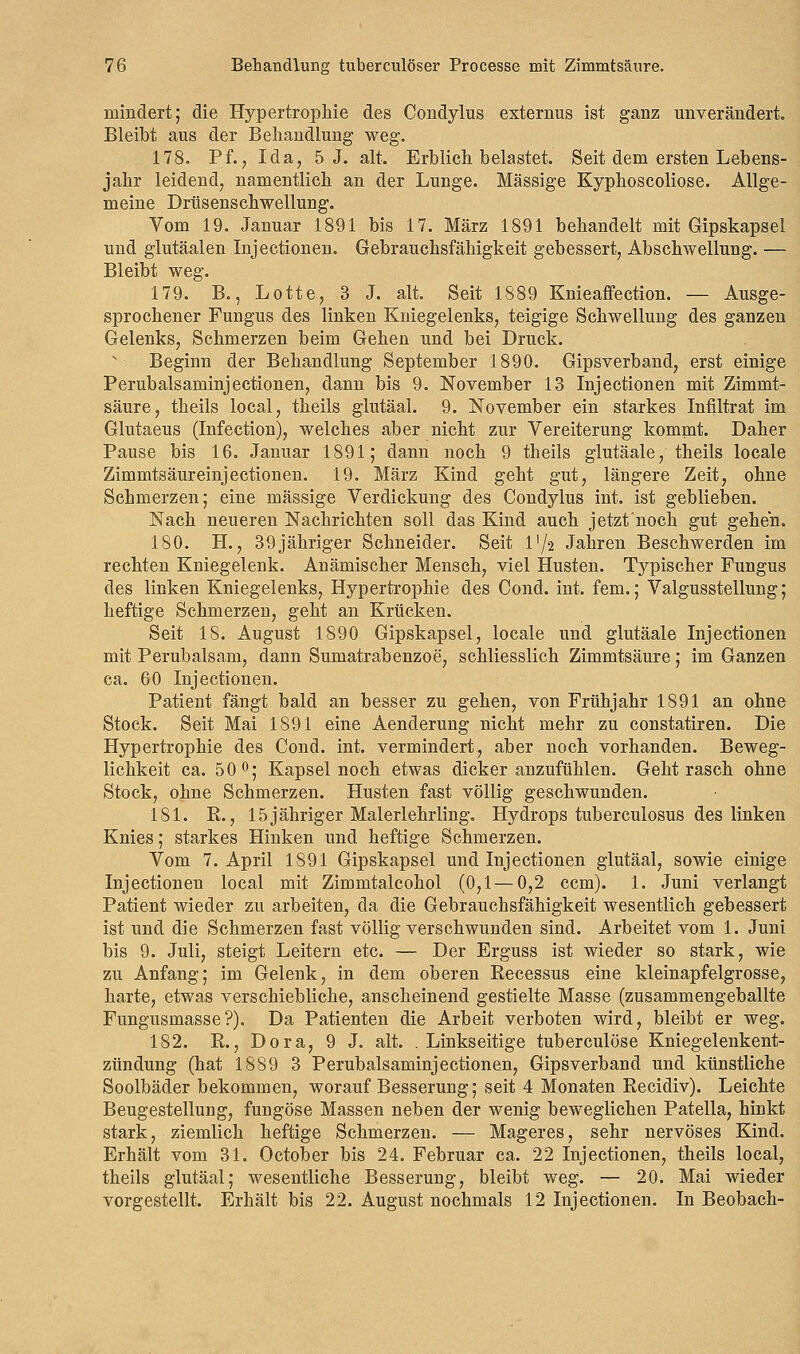 mindert; die Hypertrophie des Condylus externus ist ganz unverändert. Bleibt aus der Behandlung weg. 178. Pf., Ida, 5 J. alt. Erblich belastet. Seit dem ersten Lebens- jahr leidend, namentlich an der Lunge. Massige Kyphoscoliose. Allge- meine Drüsenschwellung. Vom 19. Januar 1891 bis 17. März 1891 behandelt mit Gipskapsel und glutäalen Injectionen. Gebrauchsfähigkeit gebessert, Abschweifung. — Bleibt weg. 179. B., Lotte, 3 J. alt. Seit 1889 Knieaffection. — Ausge- sprochener Fungus des linken Kniegelenks, teigige Schwellung des ganzen Gelenks, Schmerzen beim Gehen und bei Druck. v- Beginn der Behandlung September 1890. Gipsverband, erst einige Perubalsaminjectionen, dann bis 9. November 13 Injectionen mit Zimmt- säure, theils local, theils glutäal. 9. November ein starkes Infiltrat im Glutaeus (Infection), welches aber nicht zur Vereiterung kommt. Daher Pause bis 16. Januar 1891; dann noch 9 theils glutäale, theils locale Zimmtsäureinjectionen. 19. März Kind geht gut, längere Zeit, ohne Schmerzen; eine massige Verdickung des Condylus int. ist geblieben. Nach neueren Nachrichten soll das Kind auch jetzt noch gut gehen. 180. H., 39jähriger Schneider. Seit l'/'2 Jahren Beschwerden im rechten Kniegelenk. Anämischer Mensch, viel Husten. Typischer Fungus des linken Kniegelenks, Hypertrophie des Cond. int. fem.; Valgusstellung; heftige Schmerzen, geht an Krücken. Seit 18. August 1890 Gipskapsel, locale und glutäale Injectionen mit Perubalsam, dann Sumatrabenzoe, schliesslich Zimmtsäure; im Ganzen ca. 60 Injectionen. Patient fängt bald an besser zu gehen, von Frühjahr 1891 an ohne Stock. Seit Mai 1891 eine Aenderung nicht mehr zu constatiren. Die Hypertrophie des Cond. int. vermindert, aber noch vorhanden. Beweg- lichkeit ca. 50°; Kapsel noch etwas dicker anzufühlen. Geht rasch ohne Stock, ohne Schmerzen. Husten fast völlig geschwunden. 181. R., 15 jähriger Malerlehrling. Hydrops tuberculosus des linken Knies; starkes Hinken und heftige Schmerzen. Vom 7. April 1891 Gipskapsel und Injectionen glutäal, sowie einige Injectionen local mit Zimmtalcohol (0,1 — 0,2 ccm). 1. Juni verlangt Patient wieder zu arbeiten, da die Gebrauchsfähigkeit wesentlich gebessert ist und die Schmerzen fast völlig verschwunden sind. Arbeitet vom 1. Juni bis 9. Juli, steigt Leitern etc. — Der Erguss ist wieder so stark, wie zu Anfang; im Gelenk, in dem oberen Recessus eine kleinapfelgrosse, harte, etwas verschiebliche, anscheinend gestielte Masse (zusammengeballte Fungusmasse?). Da Patienten die Arbeit verboten wird, bleibt er weg. 182. R., Dora, 9 J. alt. . Linkseitige tuberculöse Kniegelenkent- zündung (hat 1889 3 Perubalsaminjectionen, Gipsverband und künstliche Soolbäder bekommen, worauf Besserung; seit 4 Monaten Recidiv). Leichte Beugestellung, fungöse Massen neben der wenig beweglichen Patella, hinkt stark, ziemlich heftige Schmerzen. — Mageres, sehr nervöses Kind. Erhält vom 31. October bis 24. Februar ca. 22 Injectionen, theils local, theils glutäal; wesentliche Besserung, bleibt weg. — 20. Mai wieder vorgestellt. Erhält bis 22. August nochmals 12 Injectionen. In Beobach-
