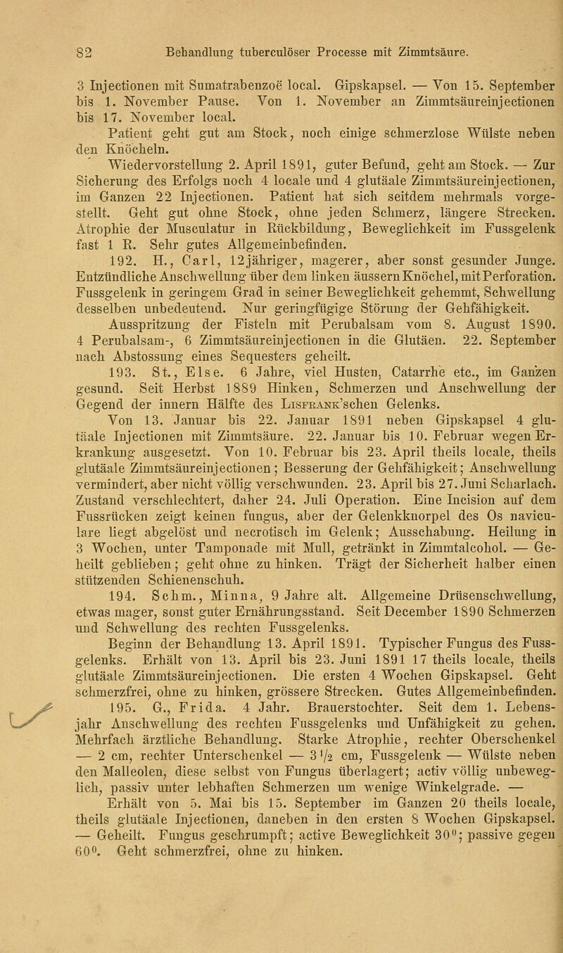 3 Injectionen mit Sumatrabenzoe local. Gipskapsel. — Von 15. September bis 1. November Pause. Von 1. November an Zimmtsäureinjectionen bis 17. November local. Patient geht gut am Stock, noch einige schmerzlose Wülste neben den Knöcheln. Wiedervorstellung 2. April 18917 guter Befund, geht am Stock. — Zur Sicherung des Erfolgs noch 4 locale und 4 glutäale Zimmtsäureinjectionen, im Ganzen 22 Injectionen. Patient hat sich seitdem mehrmals vorge- stellt. Geht gut ohne Stock, ohne jeden Schmerz, längere Strecken. Atrophie der Musculatur in Rückbildung, Beweglichkeit im Fussgelenk fast 1 R. Sehr gutes Allgemeinbefinden. 192. EL, Carl, 12jähriger, magerer, aber sonst gesunder Junge. Entzündliche Anschwellung über dem linken äussern Knöchel, mit Perforation. Fussgelenk in geringem Grad in seiner Beweglichkeit gehemmt, Schwellung desselben unbedeutend. Nur geringfügige Störung der Gehfähigkeit. Ausspritzung der Fisteln mit Perubalsam vom 8. August 1890. 4 Perubalsam-, 6 Zimmtsäureinjectionen in die Glutäen. 22. September nach Abstossung eines Sequesters geheilt. 193. St., Else. 6 Jahre, viel Husten, Catarrhe etc., im Ganzen gesund. Seit Herbst 1889 Hinken, Schmerzen und Anschwellung der Gegend der innern Hälfte des LiSFRANK'schen Gelenks. Von 13. Januar bis 22. Januar 1891 neben Gipskapsel 4 glu- täale Injectionen mit Zimmtsäure. 22. Januar bis. 10. Februar wegen Er- krankung ausgesetzt. Von 10. Februar bis 23. April theils locale, theils glutäale Zimmtsäureinjectionen; Besserung der Gehfähigkeit; Anschwellung vermindert, aber nicht völlig verschwunden. 23. April bis 27. Juni Scharlach. Zustand verschlechtert, daher 24. Juli Operation. Eine Incision auf dem Fussrücken zeigt keinen fungus, aber der Gelenkknorpel des Os navicu- lare liegt abgelöst und necrotisch im Gelenk; Ausschabung. Heilung in 3 Wochen, unter Tamponade mit Mull, getränkt in Zimmtalcohol. — Ge- heilt geblieben; geht ohne zu hinken. Trägt der Sicherheit halber einen stützenden Schienenschuh. 194. Schm., Minna^ 9 Jahre alt. Allgemeine Drüsenschwellung, etwas mager, sonst guter Ernährungsstand. Seit December 1890 Schmerzen und Schwellung des rechten Fussgelenks. Beginn der Behandlung 13. April 1891. Typischer Fungus des Fuss- gelenks. Erhält von 13. April bis 23. Juni 1891 17 theils locale, theils glutäale Zimmtsäureinjectionen. Die ersten 4 Wochen Gipskapsel. Geht schmerzfrei, ohne zu hinken, grössere Strecken. Gutes Allgemeinbefinden. 195. G., Frida. 4 Jahr. Brauerstochter. Seit dem 1. Lebens- jahr Anschwellung des rechten Fussgelenks und Unfähigkeit zu gehen. Mehrfach ärztliche Behandlung. Starke Atrophie, rechter Oberschenkel — 2 cm, rechter Unterschenkel — 3'/2 cm, Fussgelenk — Wülste neben den Malleolen, diese selbst von Fungus überlagert; activ völlig unbeweg- lich, passiv unter lebhaften Schmerzen um wenige Winkelgrade. — Erhält von 5. Mai bis 15. September im Ganzen 20 theils locale, theils glutäale Injectionen, daneben in den ersten 8 Wochen Gipskapsel. — Geheilt. Fungus geschrumpft; active Beweglichkeit 30°; passive gegen 60°. Geht schmerzfrei, ohne zu hinken.