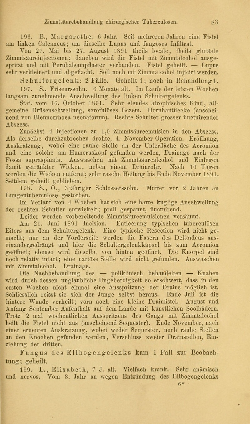 196. B., Margarethe. 6 Jahr. Seit mehreren Jahren eine Fistel am linken Calcaneus; um dieselbe Lupus und fungöses Infiltrat. Von 27. Mai bis 27. August 1891 theils locale, theils glutäale Zimmtsäureinjectionen; daneben wird die Fistel mit Zimmtalcohol ausge- spritzt und mit Perubalsampflaster verbunden. Fistel geheilt. — Lupus sehr verkleinert und abgeflacht. Soll noch mit Zimmtalcohol injicirt werden. Schultergelenk: 2 Fälle. Geheilt 1; noch in Behandlung 1. 197. S., Friseurssohn. 6 Monate alt. Im Laufe der letzten Wochen langsam zunehmende Anschwellung des linken Schultergelenks. Stat. vom 16. October 1S91. Sehr elendes atrophisches Kind, all- gemeine Drüsenschwellung, scrofulöses Eczem. Hornhautflecke (anschei- nend von Blennorrhoea neonatorum). Rechte Schulter grosser fluctuirender Abscess. Zunächst 4 Injectionen zu 1,0 Zimmtsäureemulsion in den Abscess. Als derselbe durchzubrechen drohte, 4. November Operation. Eröffnung, Auskratzung, wobei eine rauhe Stelle an der Unterfläche des Acromion und eine solche am Humeruskopf gefunden werden, Drainage nach der Fossa supraspinata. Auswaschen mit Zimmtsäurealcohol und Einlegen damit getränkter Wieken, neben einem Drainrohr. Nach 10 Tagen werden die Wieken entfernt; sehr rasche Heilung bis Ende November 1891. Seitdem geheilt geblieben. 198. S., 0., 3jähriger Schlosserssohn. Mutter vor 2 Jahren an Lungentuberculose gestorben. Im Verlauf von 4 Wochen hat sich eine harte kuglige Anschwellung der rechten Schulter entwickelt; prall gespannt, fluctuirend. Leider werden vorbereitende Zimmtsäureemulsionen versäumt. Am 21. Juni 1S91 Incision. Entleerung typischen tuberculösen Eiters aus dem Schultergelenk. Eine typische Resection wird nicht ge- macht; nur an der Vorderseite werden die Fasern des Deltoi'deus aus- einandergedrängt und hier die Schultergelenkkapsel bis zum Acromion geöffnet; ebenso wird dieselbe von hinten geöffnet. Die Knorpel sind noch relativ intact; eine cariöse Stelle wird nicht gefunden. Auswaschen mit Zimmtalcohol. Drainage. Die Nachbehandlung des — poliklinisch behandelten — Knaben wird durch dessen unglaubliche Ungeberdigkeit so erschwert, dass in den ersten Wochen nicht einmal eine Ausspritzung der Drains möglich ist. Schliesslich reisst sie sich der Junge selbst heraus. Ende Juli ist die hintere Wunde verheilt; vorn noch eine kleine Drainfistel. August und Anfang September Aufenthalt auf dem Lande mit künstlichen Soolbädern. Trotz 2 mal wöchentlichen Ausspritzens des Gangs mit Zimmtalcohol heilt die Fistel nicht aus (anscheinend Sequester). Ende November, nach einer erneuten Auskratzung, wobei weder Sequester, noch rauhe Stellen an den Knochen gefunden werden, Verschluss zweier Drainstellen, Ein- ziehung der dritten. Fungus des Ellbogengelenks kam 1 Fall zur Beobach- tung; geheilt. 199. L., Elisabeth, 7 J. alt. Vielfach krank. Sehr anämisch und nervös. Vom 3. Jahr an wegen Entzündung des Ellbogengelenks 6*