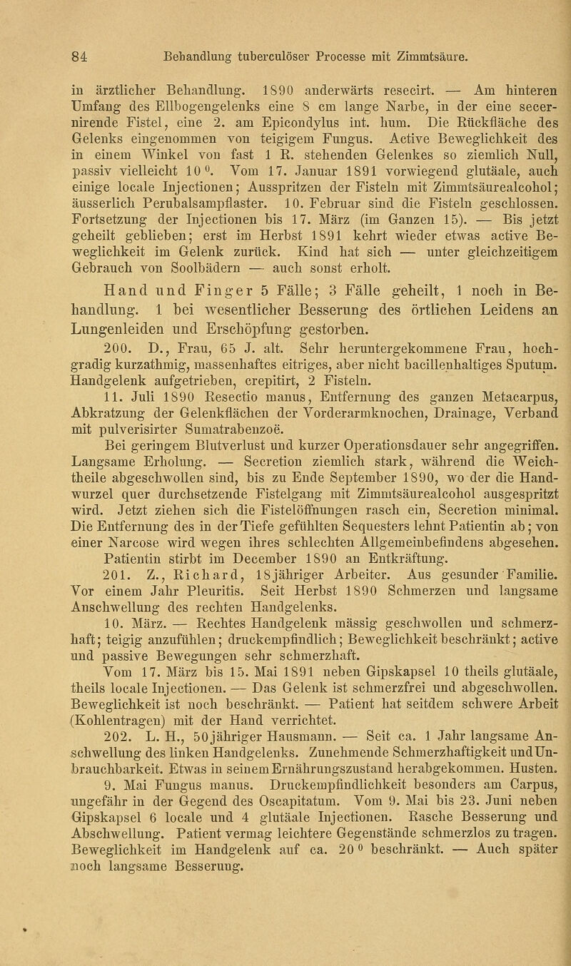 in ärztlicher Behandlung. 1890 anderwärts resecirt. — Am hinteren Unifang des Ellbogengelenks eine 8 cm lange Narbe, in der eine secer- nirende Fistel, eine 2. am Epicondylus int. hum. Die Rückfläche des Gelenks eingenommen von teigigem Fungus. Active Beweglichkeit des in einem Winkel von fast 1 R. stehenden Gelenkes so ziemlich Null, passiv vielleicht 10°. Vom 17. Januar 1891 vorwiegend glutäale, auch einige locale Injectionen; Ausspritzen der Fisteln mit Zimmtsäurealcohol; äusserlich Perubalsampflaster. 10. Februar sind die Fisteln geschlossen. Fortsetzung der Injectionen bis 17. März (im Ganzen 15). — Bis jetzt geheilt geblieben; erst im Herbst 1891 kehrt wieder etwas active Be- weglichkeit im Gelenk zurück. Kind hat sich — unter gleichzeitigem Gebrauch von Soolbädern — auch sonst erholt. Hand und Finger 5 Fälle; 3 Fälle geheilt, 1 noch in Be- handlung. 1 bei wesentlicher Besserung des örtlichen Leidens an Lungenleiden und Erschöpfung gestorben. 200. D., Frau, 65 J. alt. Sehr heruntergekommene Frau, hoch- gradig kurzathmig, massenhaftes eitriges, aber nicht bacillenhaltiges Sputum. Handgelenk aufgetrieben, crepitirt, 2 Fisteln. 11. Juli 1890 Resectio manus, Entfernung des ganzen Metacarpus, Abkratzung der Gelenkflächen der Vorderarmknochen, Drainage, Verband mit pulverisirter Sumatrabenzoe. Bei geringem Blutverlust und kurzer Operationsdauer sehr angegriffen. Langsame Erholung. — Secretion ziemlich stark, während die Weich- theile abgeschwollen sind, bis zu Ende September 1890, wo der die Hand- wurzel quer durchsetzende Fistelgang mit Zimmtsäurealcohol ausgespritzt wird. Jetzt ziehen sich die Fistelöffnungen rasch ein, Secretion minimal. Die Entfernung des in der Tiefe gefühlten Sequesters lehnt Patientin ab; von einer Narcose wird wegen ihres schlechten Allgemeinbefindens abgesehen. Patientin stirbt im December 1890 an Entkräftung. 201. Z., Richard, 18jähriger Arbeiter. Aus gesunder Familie. Vor einem Jahr Pleuritis. Seit Herbst 1890 Schmerzen und langsame Anschwellung des rechten Handgelenks. 10. März. — Rechtes Handgelenk massig geschwollen und schmerz- haft; teigig anzufühlen; druckempfindlich; Beweglichkeit beschränkt; active und passive Bewegungen sehr schmerzhaft. Vom 17. März bis 15. Mai 1891 neben Gipskapsel 10 theils glutäale, theils locale Injectionen. — Das Gelenk ist schmerzfrei und abgeschwollen. Beweglichkeit ist noch beschränkt. — Patient hat seitdem schwere Arbeit (Kohlentragen) mit der Hand verrichtet. 202. L. H., 50 jähriger Hausmann. — Seit ca. 1 Jahr langsame An- schwellung des linken Handgelenks. Zunehmende Schmerzhaftigkeit undün- brauchbarkeit. Etwas in seinem Ernährungszustand herabgekommen. Husten. 9. Mai Fungus manus. Druckempfindlichkeit besonders am Carpus, ungefähr in der Gegend des Oscapitatum. Vom 9. Mai bis 23. Juni neben Gipskapsel 6 locale und 4 glutäale Injectionen. Rasche Besserung und Abschwellung. Patient vermag leichtere Gegenstände schmerzlos zu tragen. Beweglichkeit im Handgelenk auf ca. 20 ° beschränkt. — Auch später noch langsame Besserung.