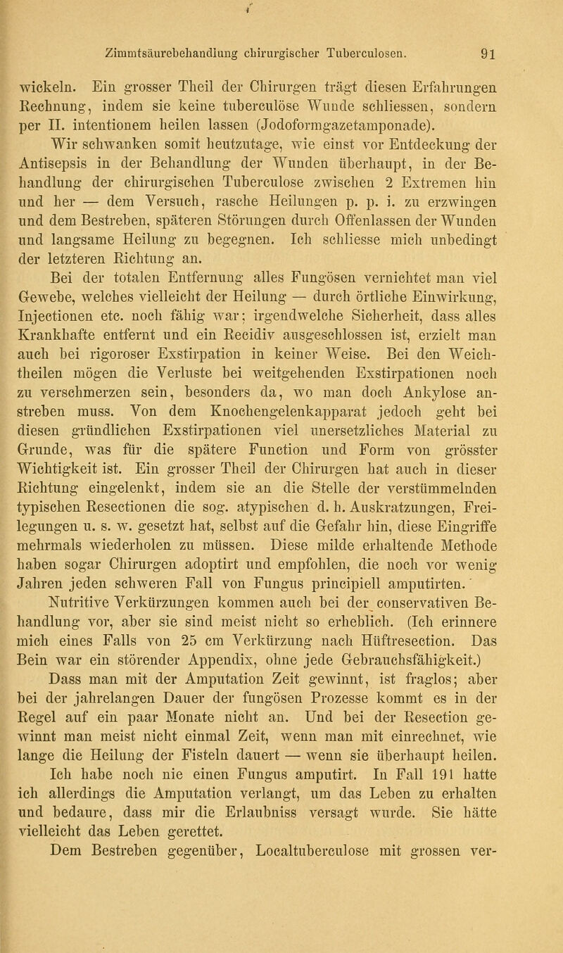 wickeln. Ein grosser Theil der Chirurgen trägt diesen Erfahrungen Kechnung, indem sie keine tuberculöse Wunde schliessen, sondern per II. intentionem heilen lassen (Jodoformgazetamponade). Wir schwanken somit heutzutage, wie einst vor Entdeckung der Antisepsis in der Behandlung der Wunden überhaupt, in der Be- handlung der chirurgischen Tuberculöse zwischen 2 Extremen hin und her — dem Versuch, rasche Heilungen p. p. i. zu erzwingen und dem Bestreben, späteren Störungen durch Offenlassen der Wunden und langsame Heilung zu begegnen. Ich schliesse mich unbedingt der letzteren Eichtung an. Bei der totalen Entfernung alles Fungösen vernichtet man viel Gewebe, welches vielleicht der Heilung — durch örtliche Einwirkung, Injectionen etc. noch fähig war; irgendwelche Sicherheit, dass alles Krankhafte entfernt und ein Recidiv ausgeschlossen ist, erzielt man auch bei rigoroser Exstirpation in keiner Weise. Bei den Weich- theilen mögen die Verluste bei weitgehenden Exstirpationen noch zu verschmerzen sein, besonders da, wo man doch Ankylose an- streben muss. Von dem Knochengelenkapparat jedoch geht bei diesen gründlichen Exstirpationen viel unersetzliches Material zu Grunde, was für die spätere Function und Form von grösster Wichtigkeit ist. Ein grosser Theil der Chirurgen hat auch in dieser Richtung eingelenkt, indem sie an die Stelle der verstümmelnden typischen Resectionen die sog. atypischen d. h. Auskratzungen, Frei- legungen u. s. w. gesetzt hat, selbst auf die Gefahr hin, diese Eingriffe mehrmals wiederholen zu müssen. Diese milde erhaltende Methode haben sogar Chirurgen adoptirt und empfohlen, die noch vor wenig Jahren jeden schweren Fall von Fungus principiell amputirten.' Nutritive Verkürzungen kommen auch bei der conservativen Be- handlung vor, aber sie sind meist nicht so erheblich. (Ich erinnere mich eines Falls von 25 cm Verkürzung nach Hüftresection. Das Bein war ein störender Appendix, ohne jede Gebrauchsfähigkeit.) Dass man mit der Amputation Zeit gewinnt, ist fraglos; aber bei der jahrelangen Dauer der fungösen Prozesse kommt es in der Regel auf ein paar Monate nicht an. Und bei der Resection ge- winnt man meist nicht einmal Zeit, wenn man mit einrechnet, wie lange die Heilung der Fisteln dauert — wenn sie überhaupt heilen. Ich habe noch nie einen Fungus amputirt. In Fall 191 hatte ich allerdings die Amputation verlangt, um das Leben zu erhalten und bedaure, dass mir die Erlaubniss versagt wurde. Sie hätte vielleicht das Leben gerettet. Dem Bestreben gegenüber, Localtuberculose mit grossen ver-