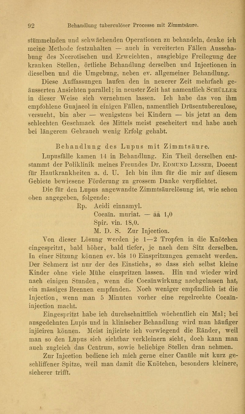 stammelnden nnd schwächenden Operationen zu behandeln, denke ich meine Methode festzuhalten — auch in vereiterten Fällen Ausscha- bung des Ne erotischen und Erweichten, ausgiebige Freilegung der kranken Stellen, örtliche Behandlung derselben und Injectionen in dieselben und die Umgebung, neben ev. allgemeiner Behandlung. Diese Auffassungen laufen den in neuerer Zeit mehrfach ge- äusserten Ansichten parallel; in neuster Zeit hat namentlich Schüller in dieser Weise sich vernehmen lassen. Ich habe das von ihm empfohlene G-uajacol in einigen Fällen, namentlich Drüsentuberculose, versucht, bin aber — wenigstens bei Kindern — bis jetzt an dem schlechten Geschmack des Mittels meist gescheitert und habe auch bei längerem Gebrauch wenig Erfolg gehabt. Behandlung des Lupus mit Zimmtsäure. Lupusfälle kamen 14 in Behandlung. Ein Theil derselben ent- stammt der Poliklinik meines Freundes Dr. Edmüxd Lesser, Docent für Hautkrankheiten a. d. U. Ich bin ihm für die mir auf diesem Gebiete bewiesene Förderung zu grossem Danke verpflichtet. Die für den Lupus angewandte Zimmtsäurelösung ist, wie schon oben angegeben, folgende: Ep. Acidi cinnamyl. Cocain, muriat. — ää 1,0 Spir. vin. 18,0. M. D. S. Zur Injection. Von dieser Lösung werden je 1—2 Tropfen in die Knötchen eingespritzt, bald höher, bald tiefer, je nach dem Sitz derselben. In einer Sitzung können ev. bis 10 Einspritzungen gemacht werden. Der Schmerz ist nur der des Einstichs, so dass sich selbst kleine Kinder ohne viele Mühe einspritzen lassen. Hin und wieder wird nach einigen Stunden, wenn die Cocäinwirkung nachgelassen hat, ein massiges Brennen empfunden. Noch weniger empfindlich ist die Injection, wenn man 5 Minuten vorher eine regelrechte Cocäin- injeetion macht. Eingespritzt habe ich durchschnittlich wöchentlich ein Mal; bei ausgedehnten Lupis und in klinischer Behandlung wird man häufiger injieiren können. Meist injicirte ich vorwiegend die Bänder, weil man so den Lupus sich sichtbar verkleinern sieht, doch kann man auch zugleich das Centrum, sowie beliebige Stellen dran nehmen. Zur Injection bediene ich mich gerne einer Canüle mit kurz ge- schliffener Spitze, weil man damit die Knötchen, besonders kleinere, sicherer trifft.