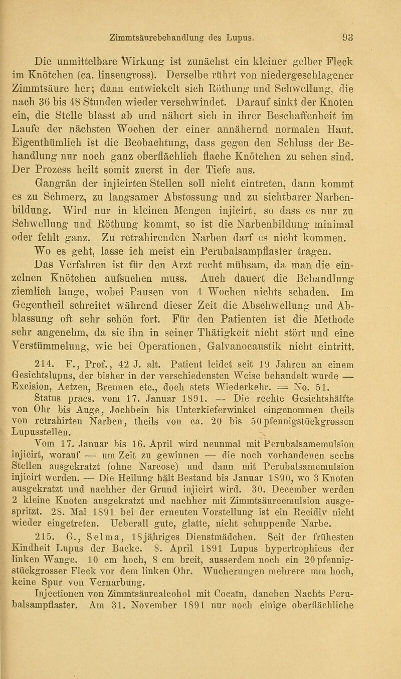 Die unmittelbare Wirkung ist zunächst ein kleiner gelber Fleck im Knötchen (ca. linsengross). Derselbe rührt von niedergeschlagener Zimmtsäure her; dann entwickelt sich Röthung und Schwellung, die nach 36 bis 48 Stunden wieder verschwindet. Darauf sinkt der Knoten ein, die Stelle blasst ab und nähert sich in ihrer Beschaffenheit im Laufe der nächsten Wochen der einer annähernd normalen Haut. Eigentümlich ist die Beobachtung, dass gegen den Schluss der Be- handlung nur noch ganz oberflächlich flache Knötchen zu sehen sind. Der Prozess heilt somit zuerst in der Tiefe aus. Gangrän der injicirten Stellen soll nicht eintreten, dann kommt es zu Schmerz, zu langsamer Abstossung und zu sichtbarer Narben- bildung. Wird nur in kleinen Mengen injieirt, so dass es nur zu Schwellung und Röthung kommt, so ist die Narbenbildung minimal oder fehlt ganz. Zu retrahirenden Narben darf es nicht kommen. Wo es geht, lasse ich meist ein Perubalsampflaster tragen. Das Verfahren ist für den Arzt recht mühsam, da man die ein- zelnen Knötchen aufsuchen muss. Auch dauert die Behandlung ziemlich lange, wobei Pausen von 4 Wochen nichts schaden. Im Gegentheil schreitet während dieser Zeit die Abschweifung und Ab- blassung oft sehr schön fort. Für den Patienten ist die Methode sehr angenehm, da sie ihn in seiner Thätigkeit nicht stört und eine Verstümmelung, wie bei Operationen, Galvanocaustik nicht eintritt. 214. F., Prof., 42 J. alt. Patient leidet seit 19 Jahren an einem Gesichts lupns, der bisher in der verschiedensten Weise behandelt wurde — Excision, Aetzen, Brennen etc., doch stets Wiederkehr. = No. 51. Status praes. vom 17. Januar 1891. — Die rechte Gesichtshälfte von Ohr bis Auge, Jochbein bis Unterkieferwinkel eingenommen theils von retrahirten Narben, theils von ca. 20 bis 50pfennigstückgrossen Lupusstellen. Vom 17. Januar bis 16. April wird neunmal mit Perubalsamemulsion injieirt, worauf — um Zeit zu gewinnen — die noch vorhandenen sechs Stellen ausgekratzt (ohne Narcose) und dann mit Perubalsamemulsion injieirt werden. — Die Heilung hält Bestand bis Januar 1890, wo 3 Knoten ausgekratzt und nachher der Grund injieirt wird. 30. December werden 2 kleine Knoten ausgekratzt und nachher mit Zimmtsäureemulsion ausge- spritzt. 28. Mai 1891 bei der erneuten Vorstellung ist ein Recidiv nicht wieder eingetreten. Ueberall gute, glatte, nicht schuppende Narbe. 215. G., Selma, 18jähriges Dienstmädchen. Seit der frühesten Kindheit Lupus der Backe. 8. April 1891 Lupus hypertrophicus der linken Wange. 10 cm hoch, 8 cm breit, ausserdem noch ein 20pfennig- stückgrosser Fleck vor dem linken Ohr. Wucherungen mehrere mm hoch, keine Spur von Vernarbung. Injectionen von Zimmtsäurealcohol mit Cocain, daneben Nachts Peru- balsampflaster. Am 31. November 1891 nur noch einige oberflächliche