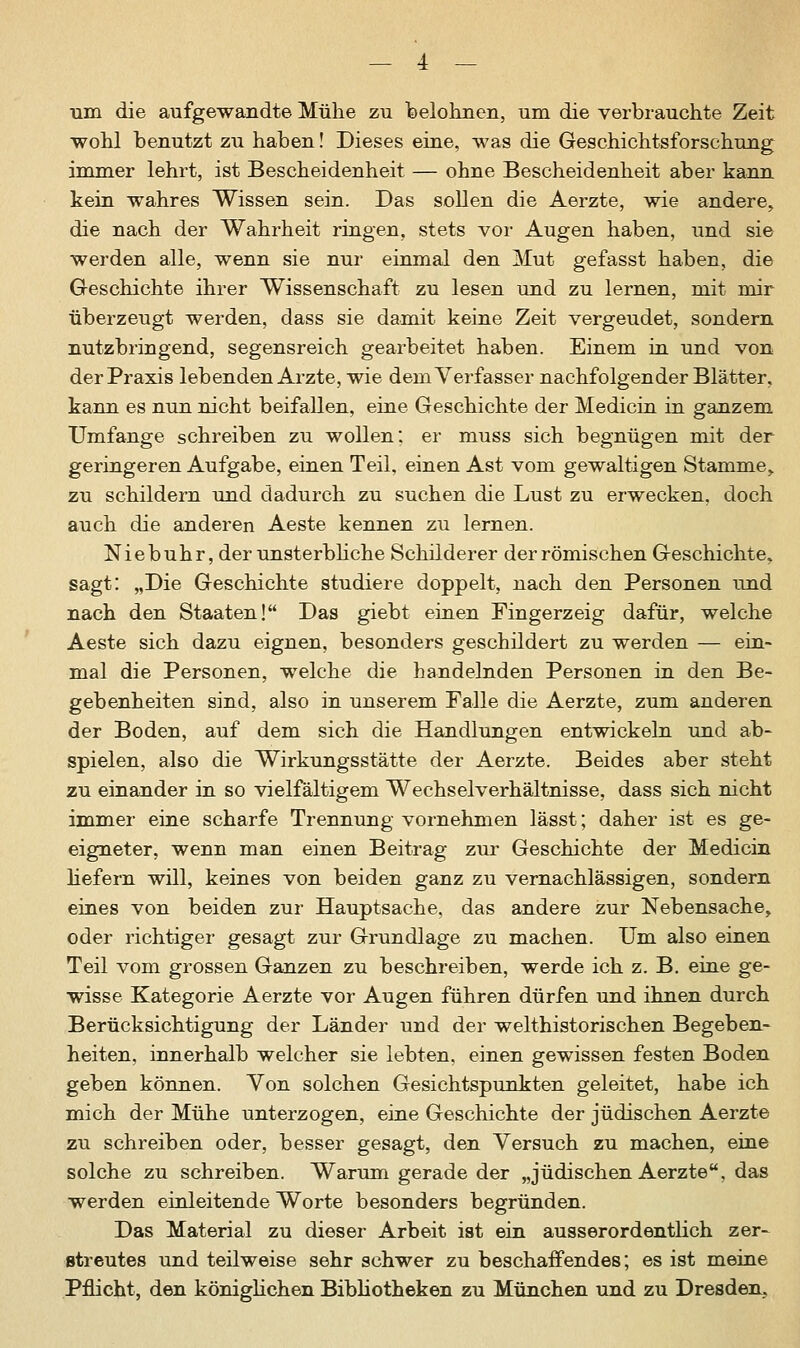 um die aufgewandte Mühe zu belohnen, um die verbrauchte Zeit wohl benutzt zu haben! Dieses eine, was die Geschichtsforschung immer lehrt, ist Bescheidenheit — ohne Bescheidenheit aber kann kein wahres Wissen sein. Das sollen die Aerzte, wie andere, die nach der Wahrheit ringen, stets vor Augen haben, und sie werden alle, wenn sie nur einmal den Mut gefasst haben, die Geschichte ihrer Wissenschaft zu lesen und zu lernen, mit mir überzeugt werden, dass sie damit keine Zeit vergeudet, sondern nutzbringend, segensreich gearbeitet haben. Einem in und von der Praxis lebenden Arzte, wie dem Verfasser nachfolgender Blätter, kann es nun nicht beifallen, eine Geschichte der Medicin in ganzem Umfange schreiben zu wollen; er muss sich begnügen mit der geringeren Aufgabe, einen Teil, einen Ast vom gewaltigen Stamme,. zu schildern und dadurch zu suchen die Lust zu erwecken, doch auch die anderen Aeste kennen zu lernen. Niebuhr, der unsterbliche Schilderer der römischen Geschichte, sagt: „Die Geschichte studiere doppelt, nach den Personen und nach den Staaten! Das giebt einen Fingerzeig dafür, welche Aeste sich dazu eignen, besonders geschildert zu werden — ein- mal die Personen, welche die handelnden Personen in den Be- gebenheiten sind, also in unserem Falle die Aerzte, zum anderen der Boden, auf dem sich die Handlungen entwickeln und ab- spielen, also die Wirkungsstätte der Aerzte. Beides aber steht zu einander in so vielfältigem Wechselverhältnisse, dass sich nicht immer eine scharfe Trennung vornehmen lässt; daher ist es ge- eigneter, wenn man einen Beitrag zur Geschichte der Medicin hefern will, keines von beiden ganz zu vernachlässigen, sondern eines von beiden zur Hauptsache, das andere zur Nebensache, oder richtiger gesagt zur Grundlage zu machen. Um also einen Teil vom grossen Ganzen zu beschreiben, werde ich z. B. eine ge- wisse Kategorie Aerzte vor Augen führen dürfen und ihnen durch Berücksichtigung der Länder und der welthistorischen Begeben- heiten, innerhalb welcher sie lebten, einen gewissen festen Boden geben können. Von solchen Gesichtspunkten geleitet, habe ich mich der Mühe unterzogen, eine Geschichte der jüdischen Aerzte zu schreiben oder, besser gesagt, den Versuch zu machen, eine solche zu schreiben. Warum gerade der „jüdischen Aerzte, das werden einleitende Worte besonders begründen. Das Material zu dieser Arbeit ist ein ausserordentlich zer- streutes und teilweise sehr schwer zu beschaffendes; es ist meine Pflicht, den königlichen Bibliotheken zu München und zu Dresden,