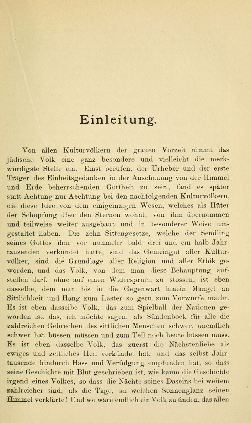 Einleitung. Von allen Kulturvölkern der grauen Vorzeit nimmt das jüdische Volk eine ganz besondere und vielleicht die merk- würdigste Stelle ein. Einst berufen, der Urheber und der erste Träger des Einheitsgedanken in der Anschauung von der Himmel und Erde beherrschenden Gottheit zu sein, fand es später statt Achtung nur Aechtung bei den nachtblgenden Kulturvölkern, die diese Idee von dem einigeiuzigen Wesen, welches als Hüter der Schöpfung über den Sternen wohnt, von ihm übernommen und teilweise weiter ausgebaut und in besonderer Weise um- gestaltet haben. Die zehn Sittengesetze, welche der Sendling seines Gottes ihm vor nunmehr bald drei und ein halb Jahr- tausenden verkündet, hatte, sind das Gemeingut aller Kultur- völker, sind die Grundlage aller Religion und aller Ethik ge- worden, und das Volk, von dem man diese Behauptung auf- stellen darf, ohne auf einen Widerspruch zu stossen, ist eben dasselbe, dem man bis in die Gegenwart hinein Mangel an Sittlichkeit und Hang zum Laster so gern zum Vorwurfe macht. Es ist eben dasselbe Volk, das zum Spielball der Nationen ge- worden ist, das, ich möchte sagen, als Sündenbock für alle die zahlreichen Gebrechen des sittlichen Menschen schwer, unendlich schwer hat büssen müssen und zum Teil noch heute büssen muss. Es ist eben dasselbe Volk, das zuerst die Nächstenliebe als ewiges und zeitliches Heil verkündet hat. und das selbst Jahr- tausende hindurch Hass und Verfolgung empfunden hat, so dass seine Geschichte mit Blut oeschrieben ist, wie kaum die Geschichte irgend eines Volkes, so dass die Nächte seines Daseins bei weitem zahlreicher sind, als die Tage, an welchen Sonnenglanz seinen Himmel verklärte! Und wo wäre endlich ein Volk zu finden, das allen