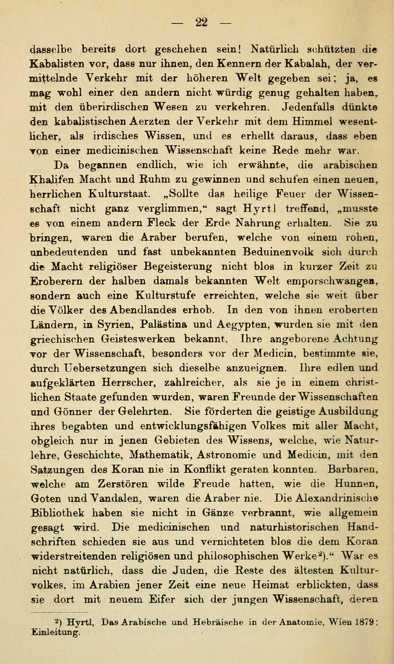 dasselbe bereits dort geschehen sein! Natürlich schützten die Kabalisten vor, dass nur ihnen, den Kennern der Kabalah, der ver- mittelnde Verkehr mit der höheren Welt gegeben sei; ja, es mag wohl einer den andern nicht würdig genug gehalten habenr mit den überirdischen Wesen zu verkehren. Jedenfalls dünkte den kabalistischen Aerzten der Verkehr mit dem Himmel wesent- licher, als irdisches Wissen, und es erhellt daraus, dass eben von einer medicinischen Wissenschaft keine E-ede mehr war. Da begannen endlich, wie ich erwähnte, die arabischen Khalifen Macht und Ruhm zu gewinnen und schufen einen neuen,, herrlichen Kulturstaat. „Sollte das heilige Feuer der Wissen- schaft nicht ganz verglimmen/4 sagt Hyrtl treffend, „musste es von einem andern Fleck der Erde Nahrung erhalten. Sie zu bringen, waren die Araber berufen, welche von einem rohen, unbedeutenden und fast unbekannten Beduinenvolk sich durch die Macht religiöser Begeisterung nicht blos in kurzer Zeit zu Eroberern der halben damals bekannten Welt emporschwangen, sondern auch eine Kulturstufe erreichten, welche sie weit über die Völker des Abendlandes erhob. In den von ihnen eroberten Ländern, in Syrien, Palästina und Aegypten, wurden sie mit den griechischen Geisteswerken bekannt. Ihre angeborene Achtung vor der Wissenschaft, besonders vor der Medicin, bestimmte sie, durch Uebersetzungen sich dieselbe anzueignen. Ihre edlen und aufgeklärten Herrscher, zahlreicher, als sie je in einem christ- lichen Staate gefunden wurden, waren Freunde der Wissenschaften und Gönner der Gelehrten. Sie förderten die geistige Ausbildung ihres begabten und entwicklungsfähigen Volkes mit aller Macht, obgleich nur in jenen Gebieten des Wissens, welche, wie Natur- lehre, Geschichte, Mathematik, Astronomie und Medicin, mit den Satzungen des Koran nie in Konflikt geraten konnten. Barbaren, welche am Zerstören wilde Freude hatten, wie die Hunnen, Goten und Vandalen, waren die Araber nie. Die Alexandrinische Bibliothek haben sie nicht in Gänze verbrannt, wie allgemein gesagt wird. Die medicinischen und naturhistorischen Hand- schriften schieden sie aus und vernichteten blos die dem Koran widerstreitenden religiösen und philosophischen Werke2). War es nicht natürlich, dass die Juden, die Reste des ältesten Kultur- volkes, im Arabien jener Zeit eine neue Heimat erblickten, dass sie dort mit neuem Eifer sich der jungen Wissenschaft, deren 2) Hyrtl, Das Arabische und Hebräische in der Anatomie, Wien 1879; Einleitung.