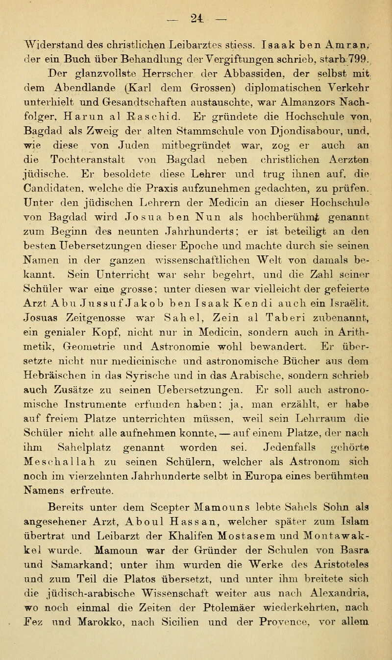 Widerstand des christlichen Leibarztes stiess. Iaaak ben Amran, der ein Buch über Behandlung der Vergiftungen schrieb, starb-799. Der glanzvollste Herrscher der Abbassiden, der selbst mit dem Abendlande (Karl dem Grossen) diplomatischen Verkehr unterhielt und Gesandtschaften austauschte, -war Almanzors Nach- folger. Harun al Raschid. Er gründete die Hochschule von. Bagdad als Zweig der alten Stammschule von Djondisabour, und. wie diese von Juden mitbegründet war, zog er auch an die Tochteranstalt von Bagdad neben christlichen Aerzten jüdische. Er besoldete diese Lehrer und trug ihnen auf. die Candidaten. welche die Praxis aufzunehmen gedachten, zu prüfen. Unter den jüdischen Lehrern der Medicin an dieser Hochschule von Bagdad wird JosuabenNun als hochberühmi genannt zum Beginn des neunten Jahrhunderts; er ist beteiligt an den besten Uebersetzungen dieser Epoche und machte durch sie seinen Namen in der ganzen wissenschaftlichen Welt von damals be- kannt. Sein Unterricht war sehr begehrt, und die Zahl seiner Schüler war eine grosse; unter diesen war vielleicht der gefeierte Arzt Abu Jussuf Jakob b en I s a ak K en di auch ein Israelit. Josuas Zeitgenosse war Sahel, Zein al Taberi zubenannt, ein genialer Kopf, nicht nur in Medicin, sondern auch in Arith- metik, Geometrie und Astronomie wohl bewandert. Er über- setzte nicht nur medicinische und astronomische Bücher aus dem Hebräischen in das Syrische und in das Arabische, sondern schrieb auch Zusätze zu seinen Uebersetzungen. Er soll auch astrono- mische Instrumente erfunden haben: ja, man erzählt, er habe auf freiem Platze unterrichten müssen, weil sein Lehrraum die Schüler nicht alle aufnehmen konnte, — auf einem Platze, der nach ihm Sahelplatz genannt worden sei. Jedenfalls gehörte Meschal Iah zu seinen Schülern, welcher als Astronom sich noch im vierzehnten Jahrhunderte selbt in Europa eines berühmten Namens erfreute. Bereits unter dem Scepter Mamouns lebte Saheis Sohn als angesehener Arzt, Aboul Hassan, welcher später zum Islam übertrat und Leibarzt der Khalifen Mostasem und Montawak- kel wurde. Mamoun war der Gründer der Schulen von Basra und Samarkand; unter ihm wurden die Werke des Aristoteles und zum Teil die Piatos übersetzt, und unter ihm breitete sich die jüdisch-arabische Wissenschaft weiter aus nach Alexandria, wo noch einmal die Zeiten der Ptolemäer wiederkehrten, nach Fez und Marokko, nach Sicilien und der Provence, vor allem