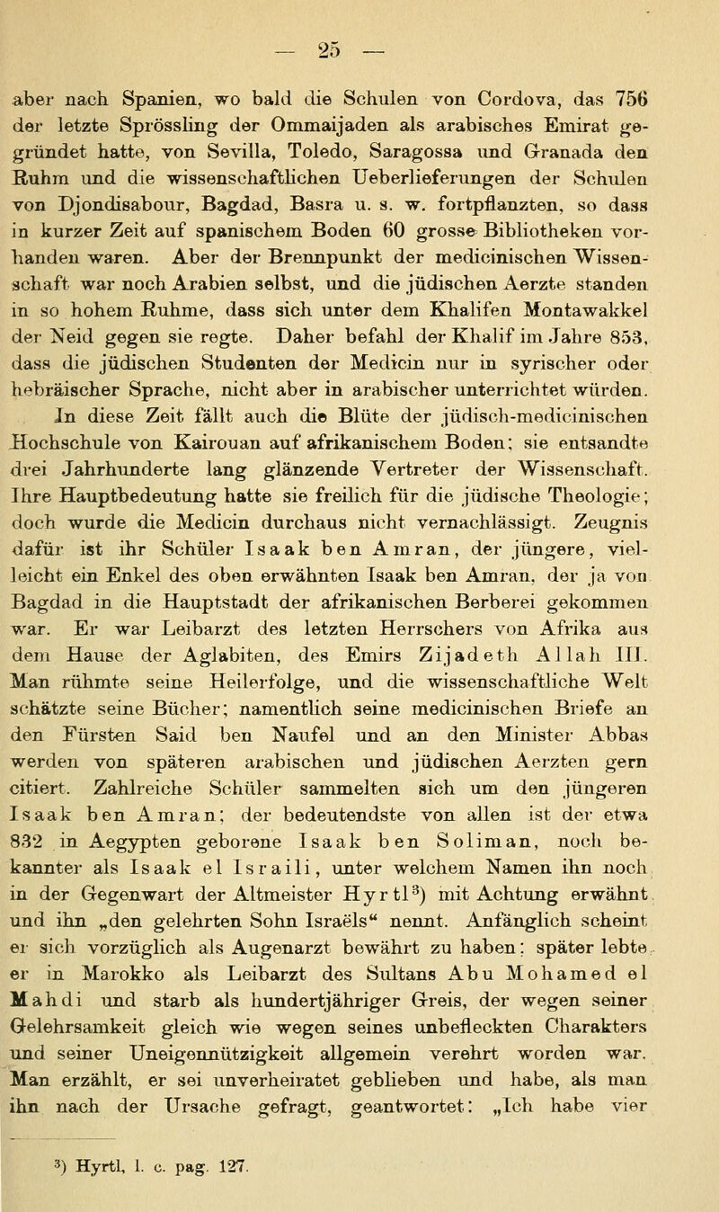 aber nach Spanien, wo bald die Schulen von Cordova, das 756 der letzte Sprössling der Ommaijaden als arabisches Emirat ge- gründet hatte, von Sevilla, Toledo, Saragossa und Granada den Ruhm und die wissenschaftliehen Ueb erlief er ungen der Schulen von Djondisabour, Bagdad, Basra u. s. w. fortpflanzten, so dass in kurzer Zeit auf spanischem Boden 60 grosse Bibliotheken vor- handen waren. Aber der Brennpunkt der medicinischen Wissen- schaft war noch Arabien selbst, und die jüdischen Aerzte standen in so hohem Ruhme, dass sich unter dem Khalifen Montawakkel der Neid gegen sie regte. Daher befahl der Khalif im Jahre 853, dass die jüdischen Studenten der Medicin nur in syrischer oder hebräischer Sprache, nicht aber in arabischer unterrichtet würden. In diese Zeit fällt auch die Blüte der jüdisch-medicinischen JHochschule von Kairouan auf afrikanischem Boden; sie entsandte drei Jahrhunderte lang glänzende Vertreter der Wissenschaft. Ihre Hauptbedeutung hatte sie freilich für die jüdische Theologie; doch wurde die Medicin durchaus nicht vernachlässigt. Zeugnis dafür ist ihr Schüler Isaak ben Amran, der jüngere, viel- leicht ein Enkel des oben erwähnten Isaak ben Amran, der ja von Bagdad in die Hauptstadt der afrikanischen Berberei gekommen war. Er war Leibarzt des letzten Herrschers von Afrika aus dem Hause der Aglabiten, des Emirs Zijadeth Allah III. Man rühmte seine Heilerfolge, und die wissenschaftliche Welt schätzte seine Bücher; namentlich seine medicinischen Briefe an den Fürsten Said ben Naufel und an den Minister Abbas werden von späteren arabischen und jüdischen Aerzten gern citiert, Zahlreiche Schüler sammelten sich um den jüngeren Isaak ben Amran; der bedeutendste von allen ist der etwa 832 in Aegypten geborene Isaak ben Soliman, noch be- kannter als Isaak el Israili, unter welchem Namen ihn noch in der Gegenwart der Altmeister Hyrtl3) mit Achtung erwähnt und ihn „den gelehrten Sohn Israels nennt. Anfänglich scheint er sich vorzüglich als Augenarzt bewährt zu haben; später lebte er in Marokko als Leibarzt des Sultans Abu Mohamed el Mahdi und starb als hundertjähriger Greis, der wegen seiner Gelehrsamkeit gleich wie wegen seines unbefleckten Charakters und seiner Uneigennützigkeit allgemein verehrt worden war. Man erzählt, er sei unverheiratet geblieben und habe, als man ihn nach der Ursache gefragt, geantwortet: „Ich habe vier 3) Hyrtl, 1. c. pag. 127.