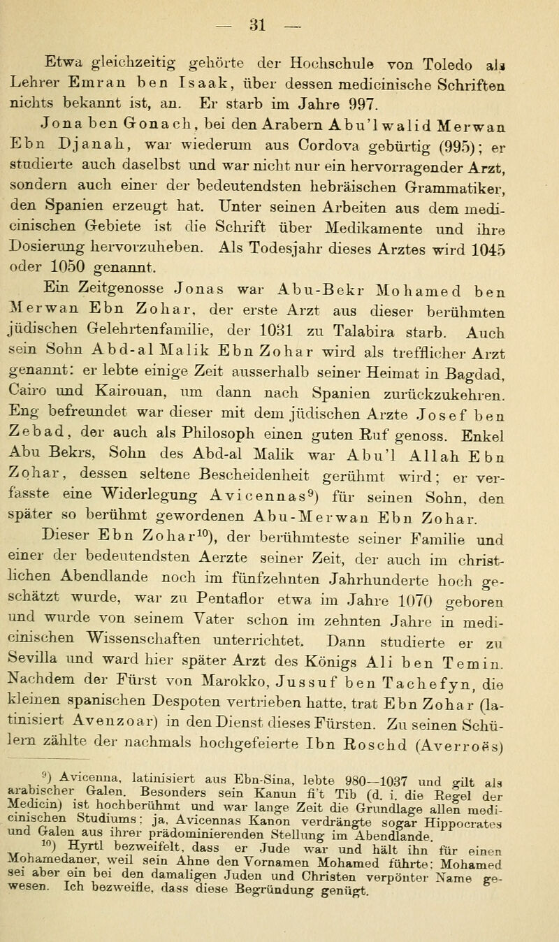 Etwa gleichzeitig gehörte der Hochschule von Toledo ah Lehrer Emran ben Isaak, über dessen medicinische Schriften nichts bekannt ist, an. Er starb im Jahre 997. Jona ben Gonach, bei den Arabern Abu'lwalid Merwan Ebn Djanah, war wiederum aus Cordova gebürtig (995); er studierte auch daselbst und war nicht nur ein hervorragender Arzt, sondern auch einer der bedeutendsten hebräischen Grammatiker, den Spanien erzeugt hat. Unter seinen Arbeiten aus dem niedi- cinischen Gebiete ist die Schuft über Medikamente und ihre Dosierung hervorzuheben. Als Todesjahr dieses Arztes wird 1045 oder 1050 genannt. Ein Zeitgenosse Jonas war Abu-Bekr Mohamed ben Merwan Ebn Zohar, der erste Arzt aus dieser berühmten jüdischen Gelehrtenfamilie, der 1031 zu Talabira starb. Auch sein Sohn Abd-alMalik Ebn Zohar wird als trefflicher Arzt genannt: er lebte einige Zeit ausserhalb seiner Heimat in Bagdad, Cairo und Kairouan, um dann nach Spanien zurückzukehren. Eng befreundet war dieser mit dem jüdischen Arzte Josef ben Zebad, der auch als Philosoph einen guten Ruf genoss. Enkel Abu Bekrs, Sohn des Abd-al Malik war Abu'l Allah Ebn Zohar, dessen seltene Bescheidenheit gerühmt wird; er ver- fasste eine Widerlegung Avicennas9) für seinen Sohn, den später so berühmt gewordenen Abu-Merwan Ebn Zohar. Dieser Ebn Zohar10), der berühmteste seiner Familie und einer der bedeutendsten Aerzte seiner Zeit, der auch im christ- lichen Abendlande noch im fünfzehnten Jahrhunderte hoch ge- schätzt wurde, war zu Pentanor etwa im Jahre 1070 geboren und wurde von seinem Vater schon im zehnten Jahre in medi- cinischen Wissenschaften unterrichtet. Dann studierte er zu Sevilla und ward hier später Arzt des Königs Ali ben Temin. Nachdem der Fürst von Marokko, Jussuf ben Tachefyn, die kleinen spanischen Despoten vertrieben hatte, trat Ebn Zohar (la- tinisiert Avenzoar) in den Dienst dieses Fürsten. Zu seinen Schü- lern zählte der nachmals hochgefeierte Ibn Roschd (Averroes) 9) Avicenna, latinisiert aus Ebn-Sina, lebte 980—1037 und o-üt ala arabischer Galen. Besonders sein Kanun fi't Tib (d. i die Relel der Medicm) ist hochberühmt und war lange Zeit die Grundlage allen med'i- cinischen Studiums; ja, Avicennas Kanon verdrängte sogar Hippocrat^s und Galen aus ihrer prädominierenden Stellung im Abendlande ^ v. ^ ^y^1 bezweifelt, dass er Jude war und hält ihn' für einen Mohamedaner, weü sein Ahne den Vornamen Mohamed führte: Mohamed sei aber ein bei den damaligen Juden und Christen verpönter Name ge- wesen. Ich bezweifle, dass diese Begründung genügt