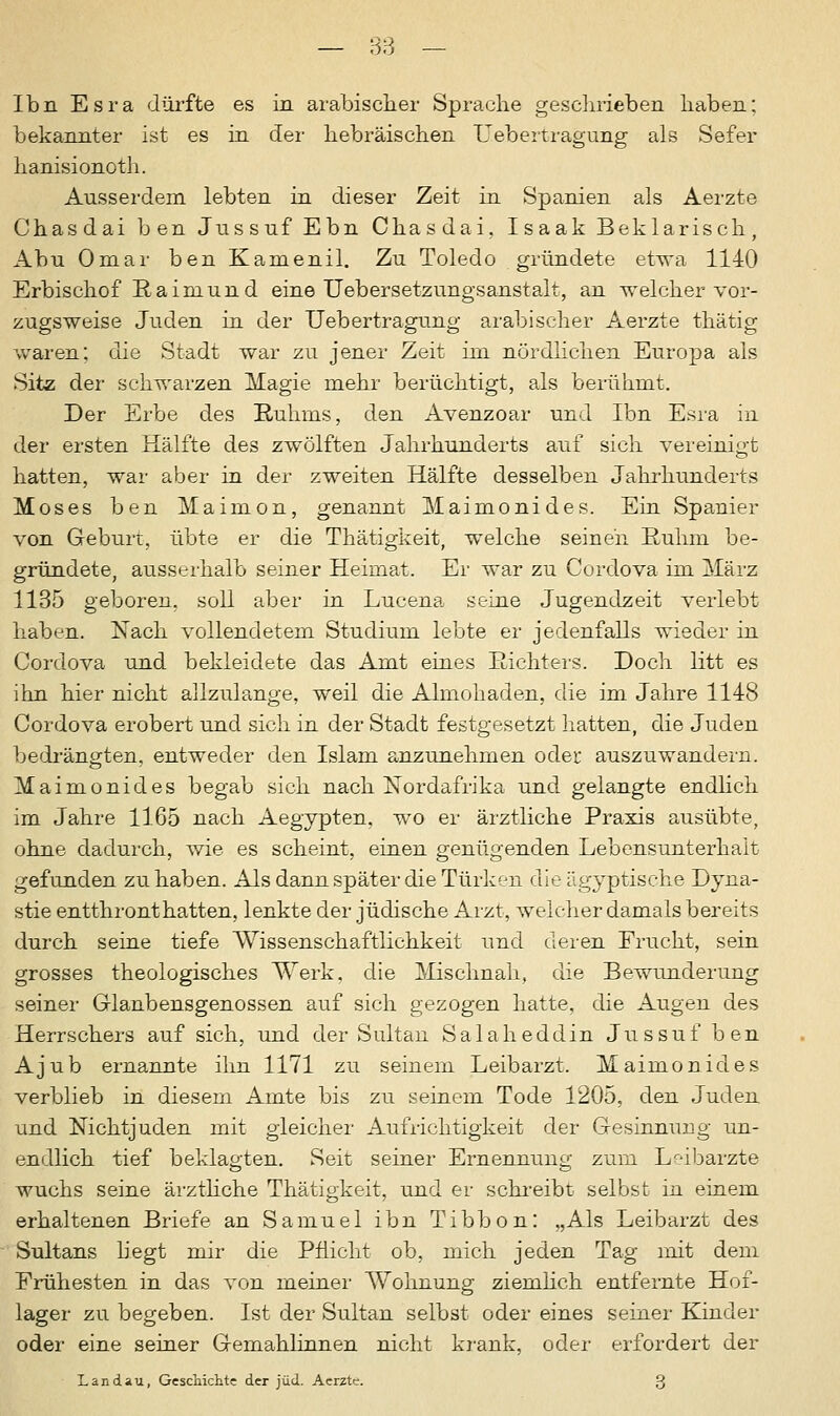 Ibn Esra dürfte es in arabischer Sprache geschrieben haben; bekannter ist es in der hebräischen Uebertragung als Sefer hanisionoth. Ausserdem lebten in dieser Zeit in Spanien als Aerzte Chasdai ben Jussuf Ebn Chasdai, Isaak Beklarisch, Abu Omar ben Kamenil. Zu Toledo gründete etwa 1140 Erbischof Raimund eine Uebersetzungsanstalt, an welcher vor- zugsweise Juden in der Uebertragung arabischer Aerzte thätig waren; die Stadt war zu jener Zeit im nördlichen Europa als Sitz der schwarzen Magie mehr berüchtigt, als berühmt. Der Erbe des Ruhms, den Avenzoar und Ibn Esra in der ersten Hälfte des zwölften Jahrhunderts auf sich vereinigt hatten, war aber in der zweiten Hälfte desselben Jahrhunderts Moses ben Maimon, genannt Maimonides. Ein Spanier von Geburt, übte er die Thätigkeit, welche seinen Ruhm be- gründete, ausserhalb seiner Heimat. Er war zu Cordova im März 1135 geboren, soll aber in Lucena seine Jugendzeit verlebt haben. Nach vollendetem Studium lebte er jedenfalls wieder in Cordova und bekleidete das Amt eines Richters. Doch litt es ihn hier nicht allzulange, weil die Almohaden, die im Jahre 1148 Cordova erobert und sich in der Stadt festgesetzt hatten, die Juden bedrängten, entweder den Islam anzunehmen oder auszuwandern. Maimonides begab sich nach Nordafrika und gelangte endlich im Jahre 1165 nach Aegypten. wo er ärztliche Praxis ausübte, ohne dadurch, wie es scheint, einen genügenden Lebensunterhalt gefunden zuhaben. Als dann später die Türken die ägyptische Dyna- stie entthront hatten, lenkte der jüdische Arzt, welcher damals bereits durch seine tiefe Wissenschaftlichkeit und deren Frucht, sein grosses theologisches Werk, die Mischnah, die Bewunderung seiner Glaubensgenossen auf sich gezogen hatte, die Augen des Herrschers auf sich, und der Sultan Salaheddin Jussuf ben Ajub ernannte ihn 1171 zu seinem Leibarzt. Maimonides verblieb in diesem Amte bis zu seinem Tode 1205, den Juden und NichtJuden mit gleicher Aufrichtigkeit der Gesinnung un- endlich tief beklagten. Seit seiner Ernennung zum Leibärzte wuchs seine ärztliche Thätigkeit, und er schreibt selbst in einem erhaltenen Briefe an Samuel ibn Tibbon: „Als Leibarzt des Sultans hegt mir die Pflicht ob, mich jeden Tag mit dem Frühesten in das von meiner Wohnung ziemlich entfernte Hof- lager zu begeben. Ist der Sultan selbst oder eines seiner Kinder oder eine seiner Gemahlinnen nicht krank, oder erfordert der Landau, Geschichte der jüd. Aerzte. 3