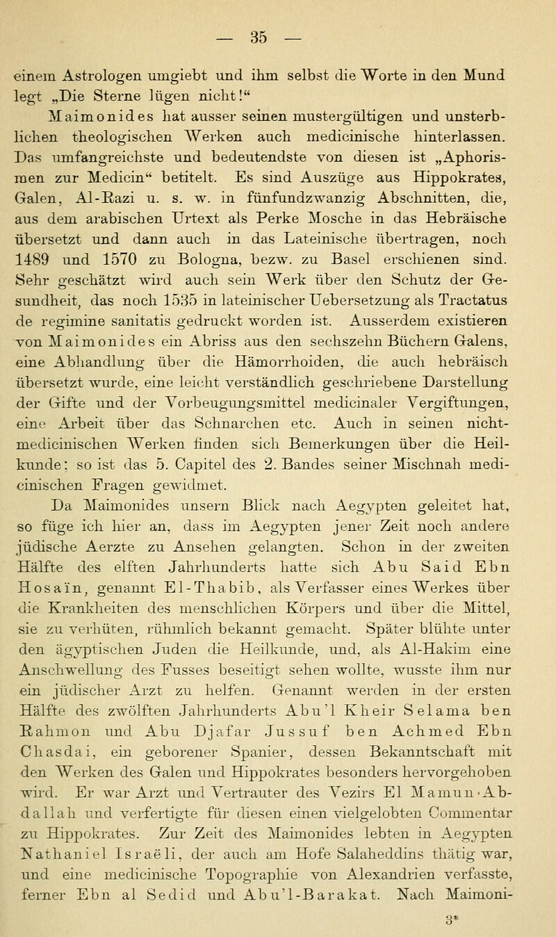 einem Astrologen umgiebt und ihm selbst die Worte in den Mund legt „Die Sterne lügen nicht! Maimonides hat ausser seinen mustergültigen und unsterb- lichen theologischen Werken auch medicinische hinterlassen. Das umfangreichste und bedeutendste von diesen ist „Aphoris- men zur Medicin betitelt. Es sind Auszüge aus Hippokrates, Galen, Al-Eazi u. s. w. in fünfundzwanzig Abschnitten, die, aus dem arabischen Urtext als Perke Mosche in das Hebräische übersetzt und dann auch in das Lateinische übertragen, noch 1489 und 1570 zu Bologna, bezw. zu Basel erschienen sind. Sehr geschätzt wird auch sein Werk über den Schutz der Ge- sundheit, das noch 1535 in lateinischer Uebersetzung als Tractatus de regimine sanitatis gedruckt worden ist. Ausserdem existieren von Maimonides ein Abriss aus den sechszehn Büchern Galens, eine Abhandlung über die Hämorrhoiden, die auch hebräisch übersetzt wurde, eine leicht verständlich geschriebene Darstellung der Gifte und der Vorbeugungsmittel medicinaler Vergiftungen, eine Arbeit über das Schnarchen etc. Auch in seinen nicht- medicinischen Werken finden sich Bemerkungen über die Heil- kunde; so ist das 5. Capitel des 2. Bandes seiner Mischnah medi- cinischen Fragen gewidmet. Da Maimonides unsern Blick nach Aegypten geleitet hat, so füge ich liier an, dass im Aegypten jener Zeit noch andere jüdische Aerzte zu Ansehen gelangten. Schon in der zweiten Hälfte des elften Jahrhunderts hatte sich Abu Said Ebn Hosa'in, genannt El-Thabib, als Verfasser eines Werkes über die Krankheiten des menschlichen Körpers und über die Mittel, sie zu verhüten, rühmlich bekannt gemacht. Später blühte unter den ägyptischen Juden die Heilkunde, und, als Al-Hakim eine Anschwellung des Fusses beseitigt sehen wollte, wusste ihm nur ein jüdischer Arzt zu helfen. Genannt werden in der ersten Hälfte des zwölften Jahrhunderts Abu'l Kheir Selama ben E-ahmon und Abu Djafar Jussuf ben Achmed Ebn Chasdai, ein geborener Spanier, dessen Bekanntschaft mit den Werken des Galen und Hippokrates besonders hervorgehoben wird. Er war Arzt und Vertrauter des Vezirs El Mamun -Ab- dallah und verfertigte für diesen einen vielgelobten Commentar zu Hippokrates. Zur Zeit des Maimonides lebten in Aegypten Nathaniel Israeli, der auch am Hofe Salaheddins thätig war, und eine medicinische Topographie von Alexandrien verfasste, ferner Ebn al Sedid und Ab u'1-Barakat. Nach Maimoni-