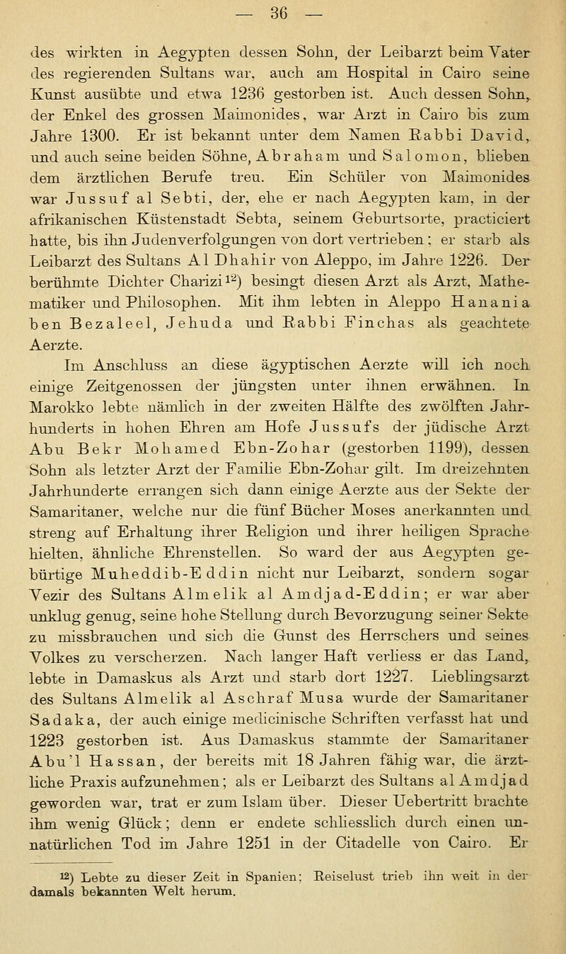 des wirkten in Aegypten dessen Sohn, der Leibarzt beim Vater des regierenden Sultans war, auch am Hospital in Cairo seine Kunst ausübte und etwa 1236 gestorben ist. Auch dessen Sohn^ der Enkel des grossen Mahnonides, war Arzt in Cairo bis zum Jahre 1300. Er ist bekannt unter dem Namen Rabbi David,, und auch seine beiden Söhne, Abraham und Salomon, blieben dem ärztlichen Berufe treu. Ein Schüler von Mahnonides war Jussuf al Sebti, der, ehe er nach Aegypten kam, in der afrikanischen Küstenstadt Sebta, seinem Geburtsorte, practieiert hatte, bis ihn Judenverfolgungen von dort vertrieben; er starb als Leibarzt des Sultans AI Dhahir von Aleppo, im Jahre 1226. Der berühmte Dichter Charizir2) besingt diesen Arzt als Arzt, Mathe- matiker und Philosophen. Mit ihm lebten in Aleppo Hanania ben Bezaleel, Jehuda und Rabbi Finchas als geachtete Aerzte. Im Anschluss an diese ägyptischen Aerzte will ich noch einige Zeitgenossen der jüngsten unter ihnen erwähnen. In Marokko lebte nämlich in der zweiten Hälfte des zwölften Jahr- hunderts in hohen Ehren am Hofe Jussufs der jüdische Arzt Abu Bekr Mohamed Ebn-Zohar (gestorben 1199), dessen Sohn als letzter Arzt der Familie Ebn-Zohar gilt. Im dreizehnten Jahrhunderte errangen sich dann einige Aerzte aus der Sekte der Samaritaner, welche nur die fünf Bücher Moses anerkannten und. streng auf Erhaltung ihrer Religion und ihrer heiligen Sprache hielten, ähnliche Ehrenstellen. So ward der aus Aegypten ge- bürtige Muheddib-E ddin nicht nur Leibarzt, sondern sogar Yezir des Sultans Alm elik al Amdj ad-E ddin; er war aber unklug genug, seine hohe Stellung durch Bevorzugung seiner Sekte zu missbrauchen und sich die Gunst des Herrschers und seines Volkes zu verscherzen. Nach langer Haft verliess er das Land, lebte in Damaskus als Arzt und starb dort 1227. Lieblingsarzt des Sultans Almelik al AschrafMusa wurde der Samaritaner Sadaka, der auch einige medicinische Schriften verfasst hat und 1223 gestorben ist. Aus Damaskus stammte der Samaritaner Abu'l Hassan, der bereits mit 18 Jahren fähig war, die ärzt- liche Praxis aufzunehmen; als er Leibarzt des Sultans al Amdj ad geworden war, trat er zum Islam über. Dieser Uebertritt brachte ihm wenig Glück; denn er endete schliesslich durch einen un- natürlichen Tod im Jahre 1251 in der Citadelle von Cairo. Er t2) Lebte zu dieser Zeit in Spanien; Reiselust trieb ihn weit in der damals bekannten Welt herum.