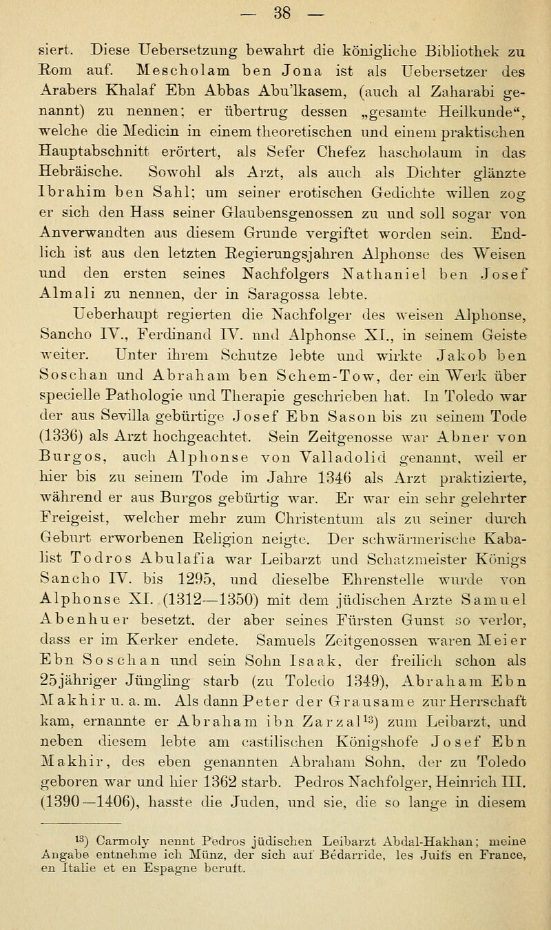 siert. Diese ITebersetzung bewahrt die königliche Bibliothek zu Rom auf. Mescholam ben Jona ist als Uebersetzer des Arabers Khalaf Ebn Abbas Abu'lkasem, (auch al Zaharabi ge- nannt) zu nennen; er übertrug dessen „gesamte Heilkunde'% welche die Medicin in einem theoretischen und einem praktischen Hauptabschnitt erörtert, als Sefer Chefez hascholaum in das Hebräische. Sowohl als Arzt, als auch als Dichter glänzte Ibrahim ben Sahl; um seiner erotischen Gedichte willen zog; er sich den Hass seiner Glaubensgenossen zu und soll sogar von Anverwandten aus diesem Grunde vergiftet worden sein. End- lich ist aus den letzten Regierungsjahren Alphonse des Weisen und den ersten seines Nachfolgers Nathaniel ben Josef Almali zu nennen, der in Saragossa lebte. Ueberhaupt regierten die Nachfolger des weisen Alphonse, Sancho IV., Ferdinand IV. und Alphonse XL, in seinem Geiste weiter. Unter ihrem Schutze lebte und wirkte Jakob ben Soschan und Abraham ben Schem-Tow, der ein Werk über specielle Pathologie und Therapie geschrieben hat. In Toledo war der aus Sevilla gebürtige Josef Ebn Sason bis zu seinem Tode (1336) als Arzt hochgeachtet. Sein Zeitgenosse war Abner von Burgos, auch Alphonse von Valladolid genannt, weil er hier bis zu seinem Tode im Jahre 1346 als Arzt praktizierte, während er aus Burgos gebürtig war. Er war ein sehr gelehrter Freigeist, welcher mehr zum Christentum als zu seiner durch Geburt erworbenen Religion neigte. Der schwärmerische Kaba- list Todros Abulafia war Leibarzt und Schatzmeister Königs Sancho IV. bis 1295, und dieselbe Ehrenstelle wurde von Alphonse XL (1312—1350) mit dem jüdischen Arzte Samuel Abenhuer besetzt, der aber seines Fürsten Gunst so verlor, dass er im Kerker endete. Samuels Zeito-enossen waren Meier Ebn Soschan und sein Sohn Isaak, der freilich schon als 25jähriger Jüngling starb (zu Toledo 1349), Abraham Ebn Makhir u. a. m. Als dann Peter der Grausame zur Herrschaft kam, ernannte er Abraham ihn Zarzal13) zum Leibarzt, und neben diesem lebte am castilischen Königshofe Josef Ebn Makhir, des eben genannten Abraham Sohn, der zu Toledo geboren war und hier 1362 starb. Pedros Nachfolger, Heinrich III. (1390—1406), hasste die Juden, und sie, die so lange in diesem 13) Carmoly nennt Pedros jüdischen Leibarzt Abdal-Hakhan; meine Angabe entnehme ich Münz, der sich auf Bedarride, les Juifs en France, en Italie et en Espagne beruft.