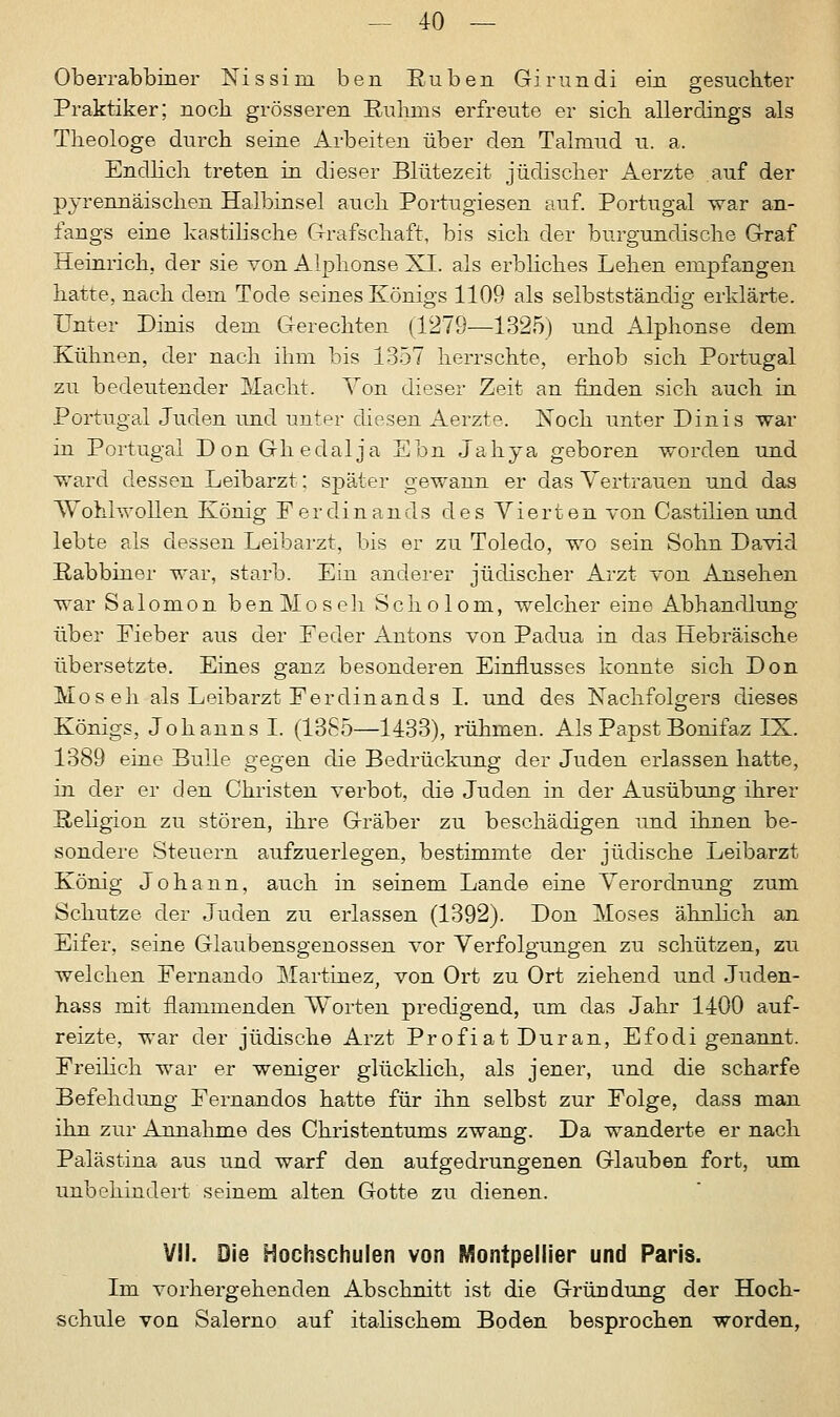 Oberrabbiner Nissini ben Rüben Girundi ein gesuchter Praktiker; noch grösseren Ruhms erfreute er sich allerdings als Theologe durch seine Arbeiten über den Talmud u. a. Endlich treten in dieser Blütezeit jüdischer Aerzte auf der pyrennäischen Halbinsel auch Portugiesen auf. Portugal war an- fangs eine kastilische Grafschaft, bis sich der burgundische Graf Heinrich, der sie von Alphonse XI. als erbliches Lehen empfangen hatte, nach dem Tode seines Königs 1109 als selbstständig erklärte. Unter Dinis dem Gerechten (1279—1325) und Alphonse dem Kühnen, der nach ihm bis 1357 herrschte, erhob sich Portugal zu bedeutender Macht. Von dieser Zeit an finden sich auch in Portugal Juden und unter diesen Aerzte. Noch unter Dinis war in Portugal DonGhedalja Ebn Jahya geboren worden und ward dessen Leibarzt; später gewann er das Vertrauen und das Wohlwollen König F er din ands des Vierten von Castilien und lebte als dessen Leibarzt, bis er zu Toledo, wo sein Sohn David Rabbiner war, starb. Ein anderer jüdischer Arzt von Ansehen war Salomon benMoseh Scholom, welcher eine Abhandlung über Fieber aus der Feder Antons von Padua in das Hebräische übersetzte. Eines ganz besonderen Einflusses konnte sich Don Mo seh als Leibarzt Ferdinands I. und des Nachfolgers dieses Königs, Johanns I. (1365—1433), rühmen. Als Papst Bonifaz IX. 1389 eine Bulle gegen die Bedrückung der Juden erlassen hatte, in der er den Christen verbot, die Juden in der Ausübung ihrer Religion zu stören, ihre Gräber zu beschädigen und ihnen be- sondere Steuern aufzuerlegen, bestimmte der jüdische Leibarzt König Johann, auch in seinem Lande eine Verordnung zum Schutze der Juden zu erlassen (1392). Don Moses ähnlich an Eifer, seine Glaubensgenossen vor Verfolgungen zu schützen, zu welchen Fernando Martinez, von Ort zu Ort ziehend und Juden- hass mit flammenden Worten predigend, um das Jahr 1400 auf- reizte, war der jüdische Arzt ProfiatDuran, Efodi genannt. Freilich war er weniger glücklich, als jener, und die scharfe Befehdung Fernandos hatte für ihn selbst zur Folge, dass man ihn zur Annahme des Christentums zwang. Da wanderte er nach Palästina aus und warf den aufgedrungenen Glauben fort, um. unbehindert seinem alten Gotte zu dienen. VII. Die Hochschulen von Montpellier und Paris. Im vorhergehenden Abschnitt ist die Gründung der Hoch- schule von Salerno auf italischen! Boden besprochen worden,