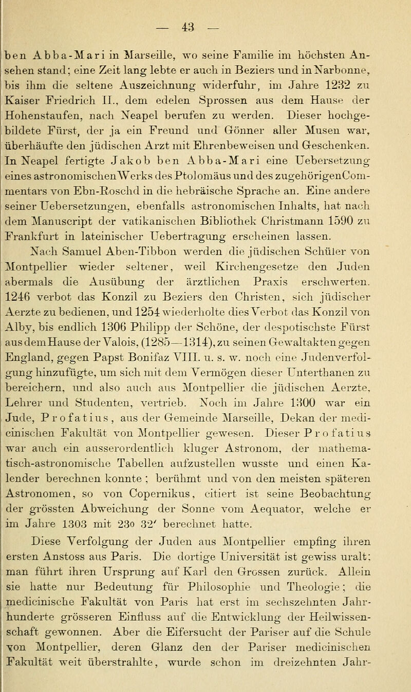 ben Abba-Mariin Marseille, wo seine Familie im höchsten An- sehen stand; eine Zeit lang lebte er auch in Beziers und inNarbonne, bis ihm die seltene Auszeichnung widerfuhr, im Jahre 1232 zu Kaiser Friedlich IL, dem edelen Sprossen aus dem Hause der Hohenstaufen, nach Neapel berufen zu werden. Dieser hochge- bildete Fürst, der ja ein Freund und Gönner aller Musen war, überhäufte den jüdischen Arzt mit Ehrenbeweisen und Geschenken. In Neapel fertigte Jakob ben Abba-Mari eine Uebersetzung eines astronomischenWerks des Ptolomäus und des zugehörigenCom- mentars von Ebn-Roschd in die hebräische Sprache an. Eine andere seiner Uebersetzungen, ebenfalls astronomischen Inhalts, hat nach dem Manuscript der vatikanischen Bibliothek Christmann 1590 zu Frankfurt in lateinischer Uebertragung erscheinen lassen. Nach Samuel Aben-Tibbon werden die jüdischen Schüler von Montpellier wieder seltener, weil Kirchengesetze den Juden abermals die Ausübung der ärztlichen Praxis erschwerten. 1246 verbot das Konzil zu Beziers den Christen, sich jüdischer Aerzte zu bedienen, und 1254 wiederholte dies Verbot das Konzil von Alby, bis endlich 1306 Philipp der Schöne, der despotischste Fürst ausdemHause der Valois, (1285—1314), zu seinen Gewaltakten gegen England, gegen Papst Bonifaz VIII. u. s. w. noch eine Judenverfol- gung hinzufügte, um sich mit dem Vermögen dieser Unterthanen zu bereichern, und also auch aus Montpellier die jüdischen Aerzte. Lehrer und Studenten, vertrieb. Noch im Jahre 1300 war ein Jude, Profatius , aus der Gemeinde Marseille, Dekan der medi- cinischen Fakultät von Montpellier gewesen. Dieser Profatius war auch ein ausserordentlich kluger Astronom, der mathema- tisch-astronomische Tabellen aufzustellen wusste und einen Ka- lender berechnen konnte ; berühmt und von den meisten späteren Astronomen, so von Copernikus, citiert ist seine Beobachtung der grössten Abweichung der Sonne vom Aequator, welche er im Jahre 1303 mit 23o 32' berechnet hatte. Diese Verfolgung der Juden aus Montpellier empfing ihren ersten Anstoss aus Paris. Die dortige Universität ist gewiss uralt: man führt ihren Ursprung auf Karl den Grossen zurück. Allein sie hatte nur Bedeutung für Philosophie und Theologie; die medicinische Fakultät von Paris hat erst im sechszehnten Jahr- hunderte grösseren Einfluss auf die Entwicklung der Heilwissen- schaft gewonnen. Aber die Eifersucht der Pariser auf die Schule von Montpellier, deren Glanz den der Pariser medicinischen Fakultät weit überstrahlte, wurde schon im dreizehnten Jahr-