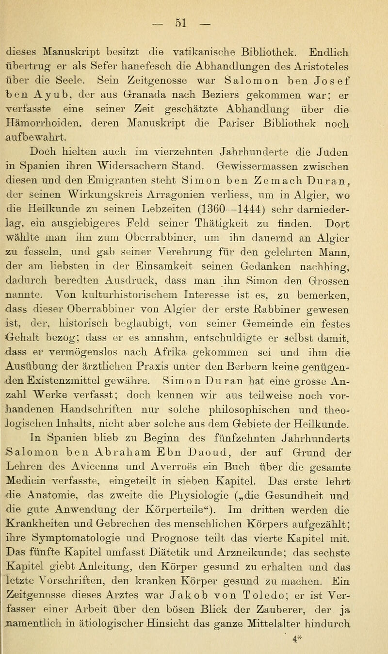 dieses Manuskript besitzt die vatikanische Bibliothek. Endlich übertrug er als Sefer hanefesch die Abhandlungen des Aristoteles über die Seele. Sein Zeitgenosse war Salomon ben Josef ben Ayub, der aus Granada nach Beziers gekommen war; er verfasste eine seiner Zeit geschätzte Abhandlung über die Hämorrhoiden, deren Manuskript die Pariser Bibliothek noch aufbewahrt. Doch hielten auch im vierzehnten Jahrhunderte die Juden in Spanien ihren Widersachern Stand. Gewissermassen zwischen diesen und den Emigranten steht Simon ben ZemachDuran, der seinen Wirkungskreis Arragonien verliess, um in Algier, wo die Heilkunde zu seinen Lebzeiten (1360—1444) sehr darnieder- lag, ein ausgiebigeres Feld seiner Thätigkeit zu finden. Dort wählte man ihn zum Oberrabbiner, um ihn dauernd an Algier zu fesseln, und gab seiner Verehrung für den gelehrten Mann, der am liebsten in der Einsamkeit seinen Gedanken nachhing, dadurch beredten Ausdruck, dass man ihn Simon den Grossen nannte. Von kulturhistorischem Interesse ist es, zu bemerken, dass dieser Oberrabbiner von Algier der erste Rabbiner gewesen ist, der, historisch beglaubigt, von seiner Gemeinde ein festes Gehalt bezog; dass er es annahm, entschuldigte er selbst damit, dass er vermögenslos nach Afrika gekommen sei und ihm die Ausübung der ärztlichen Praxis unter den Berbern keine genügen- den Existenzmittel gewähre. Simon Du ran hat eine grosse An- zahl Werke verfasst; doch kennen wir aus teilweise noch vor- handenen Handschriften nur solche philosophischen und theo- logischen Inhalts, nicht aber solche aus dem Gebiete der Heilkunde. In Spanien blieb zu Beginn des fünfzehnten Jahrhunderts Salomon ben Abraham Ebn Daoud, der auf Grund der Lehren des Avicenna und Averroes ein Buch über die gesamte Mediern verfasste, eingeteilt in sieben Kapitel. Das erste lehrt die Anatomie, das zweite die Physiologie („die Gesundheit und die gute Anwendung der Körperteile). Im dritten werden die Krankheiten und Gebrechen des menschlichen Körpers aufgezählt; ihre Symptomatologie und Prognose teilt das vierte Kapitel mit. Das fünfte Kapitel umfasst Diätetik und Arzneikunde; das sechste Kapitel giebt Anleitung, den Körper gesund zu erhalten und das letzte Vorschriften, den kranken Körper gesund zu machen. Ein Zeitgenosse dieses Arztes war Jakob von Toledo; er ist Ver- fasser einer Arbeit über den bösen Blick der Zauberer, der ja namentlich in ätiologischer Hinsicht das ganze Mittelalter hindurch 4*