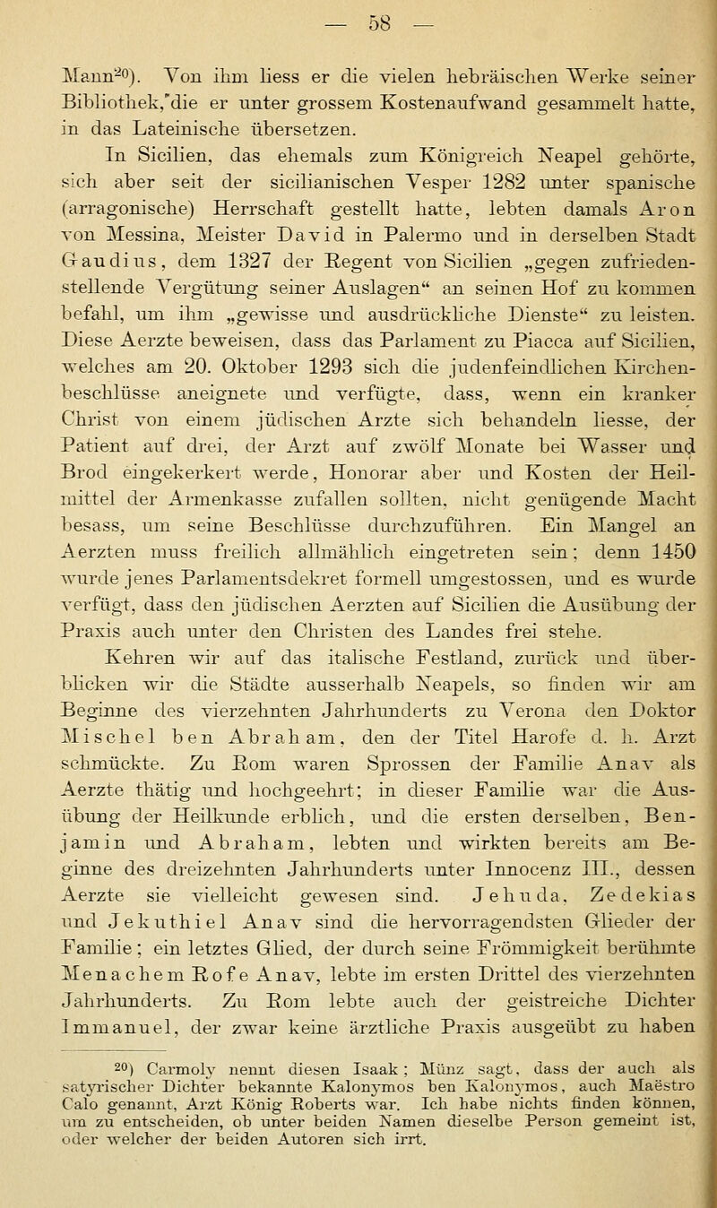 Mann-0). Von ihm Hess er die vielen hebräischen Werke seiner Bibliothek,die er unter grossem Kostenaufwand gesammelt hatte, in das Lateinische übersetzen. In Sicilien, das ehemals zum Königreich Neapel gehörte, sich aber seit der sicilianischen Vesper 1282 unter spanische (arragonische) Herrschaft gestellt hatte, lebten damals Aron von Messina, Meister David in Palermo und in derselben Stadt Gaudius, dem 1327 der Regent von Sicilien „gegen zufrieden- stellende Vergütung seiner Auslagen an seinen Hof zu kommen befahl, um ihm „gewisse und ausdrückliche Dienste zu leisten. Diese Aerzte beweisen, dass das Parlament zu Piacca auf Sicilien, welches am 20. Oktober 1293 sich die judenfeindlichen Kirchen- beschlüsse aneignete und verfügte, dass, wenn ein kranker Christ von einem jüdischen Arzte sich behandeln Hesse, der Patient auf drei, der Arzt auf zwölf Monate bei Wasser und Brocl eingekerkert werde, Honorar aber und Kosten der Heil- mittel der Armenkasse zufallen sollten, nicht genügende Macht besass, um seine Beschlüsse durchzuführen. Ein Mangel an Aerzten muss freilich allmählich eingetreten sein; denn 1450 wurde jenes Parlamentsdekret formell umgestossen, und es wurde verfügt, dass den jüdischen Aerzten auf Sicilien die Ausübung der Praxis auch unter den Christen des Landes frei stehe. Kehren wir auf das italische Festland, zurück und über- blicken wir die Städte ausserhalb Neapels, so finden wir am Beginne des vierzehnten Jahrhunderts zu Verona den Doktor Mischel ben Abraham, den der Titel Harofe d. h. Arzt schmückte. Zu ßom waren Sprossen der Familie Anav als Aerzte thätig und hochgeehrt; in dieser Familie war die Aus- übung der Heilkunde erblich, und die ersten derselben, Ben- jamin und Abraham, lebten und wirkten bereits am Be- ginne des dreizehnten Jahrhunderts unter Innocenz III., dessen Aerzte sie vielleicht gewesen sind. Je hu da, Zedekias und Jekuthiel Anav sind die hervorragendsten Glieder der Familie; ein letztes Glied, der durch seine Frömmigkeit berühmte Menachem Rofe Anav, lebte im ersten Drittel des vierzehnten Jahrhunderts. Zu Born lebte auch der geistreiche Dichter Immanuel, der zwar keine ärztliche Praxis ausgeübt zu haben 20) Carmoly nennt diesen Isaak ; Münz sagt, dass der auch als satyrischer Dichter bekannte Kalonymos hen Kalonymos, auch Maestro Calo genannt, Arzt König Roberts war. Ich habe nichts finden können, um zu entscheiden, ob unter beiden Namen dieselbe Person gemeint ist, oder welcher der beiden Autoren sich irrt.