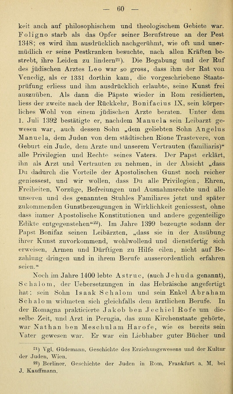 keit auch auf philosophischem und theologischem Gebiete war. Foligno starb als das Opfer seiner Berufstreue an der Pest 1348; es wird ihm ausdrücklich nachgerühmt, wie oft und uner- müdlich er seine Pestkranken besuchte, nach allen Kräften be- strebt, ihre Leiden zu lindern21). Die Begabung und der Ruf des jüdischen Arztes Leo war so gross, dass ihm der Bat von Venedig, als er 1331 dorthin kam, die vorgeschriebene Staats- prüfung erliess und ihm ausdrücklich erlaubte, seine Kunst frei auszuüben. Als dann die Päpste wieder in Born residierten, liess der zweite nach der Bückkehr, Bonifacius IX, sein körper- liches Wohl von einem jüdischen Arzte beraten. Unter dem 1. Juli 1392 bestätigte er, nachdem Manuela sein Leibarzt ge- wesen war, auch dessen Sohn „dem geliebten Sohn Angelus Manuela, dem Juden von dem städtischen Rione Trastevere, von Geburt ein Jude, dem Arzte und unserem Vertrauten (familiaris) alle Privilegien und Bechte seines Vaters. Der Papst erklärt, ihn als Arzt und Vertrauten zu nehmen, in der Absicht „dass Du dadurch die Vorteile der Apostolischen Gunst noch reicher geniessest, und wir wollen, dass Du alle Privilegien, Ehren, Freiheiten, Vorzüge, Befreiungen und Ausnahmsrechte und alle unseren und des genannten Stuhles Familiäres jetzt und später zukommenden Gunstbezeugungen in Wirklichkeit geniessest, ohne dass immer Apostolische Konstitutionen und andere gegenteilige Edikte entgegenstehen22). Im Jahre 1399 bezeugte sodann der Papst Bonifaz seinen Leibärzten, „dass sie in der Ausübung ihrer Kunst zuvorkommend, wohlwollend und dienstfertig sich erweisen, Armen und Dürftigen zu Hilfe eilen, nicht auf Be- zahlung dringen und in ihrem Berufe ausserordentlich erfahren seien. Noch im Jahre 1400 lebte Astruc, (auch Je hu da genannt), Schalom, der Uebersetzungen in das Hebräische angefertigt hat; sein Sohn Isaak Schalom und sein Enkel Abraham Schalom widmeten sich gleichfalls dem ärztlichen Berufe. In der Romagna prakticierte Jakob ben Jechiel Bofe um die- selbe Zeit, und Arzt in Perugia, das zum Kirchenstaate gehörte, war Nathan ben Mescbulam Harofe, wie es bereits sein Vater gewesen war. Er war ein Liebhaber guter Bücher und 21) Vgl. Güdemann, Geschichte des Erziehungswesens und der Kultur der Juden, Wien. 22) Berliner, Geschichte der Juden in Rom, Frankfurt a. M. bei J. Kauffmann.