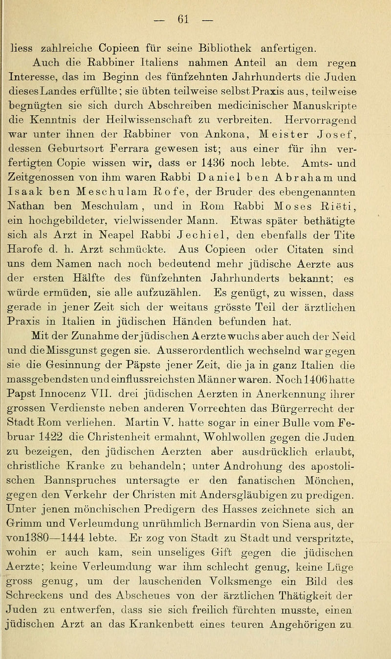 Hess zahlreiche Copieen für seine Bibliothek anfertigen. Auch die Rabbiner Italiens nahmen Anteil an dem regen Interesse, das im Beginn des fünfzehnten Jahrhunderts die Juden diesesLandes erfüllte; sie übten teilweise selbst Praxis aus, teilweise begnügten sie sich durch Abschreiben medicinischer Manuskripte die Kenntnis der Heilwissenschaft zu verbreiten. Hervorragend war unter ihnen der Rabbiner von Ankona, Meister Josef, dessen Geburtsort Ferrara gewesen ist; aus einer für ihn ver- fertigten Copie wissen wir, dass er 1436 noch lebte. Amts- und Zeitgenossen von ihm waren Rabbi Daniel ben Abraham und Isaak ben Meschulam Rofe, der Bruder des ebengenannten Nathan ben Meschulam, und in Rom Rabbi Moses Rieti, ein hochgebildeter, vielwissender Mann. Etwas später bethätigte sich als Arzt in Neapel Rabbi Jechiel, den ebenfalls der Tite Harofe d. h. Arzt schmückte. Aus Copieen oder Citaten sind uns dem Namen nach noch bedeutend mehr jüdische Aerzte aus der ersten Hälfte des fünfzehnten Jahrhunderts bekannt; es würde ermüden, sie alle aufzuzählen. Es genügt, zu wissen, dass gerade in jener Zeit sich der weitaus grösste Teil der ärztlichen Praxis in Italien in jüdischen Händen befunden hat. Mit der Zunahme der jüdischen Aerzte wuchs aber auch der Neid und dieMissgunst gegen sie. Ausserordentlich wechselnd war gegen sie die Gesinnung der Päpste jener Zeit, die ja in ganz Italien die massgebendstenundeinflussreichsten Männerwaren. Noch.1406hatte Papst Innocenz VII. drei jüdischen Aerzten in Anerkennung ihrer grossen Verdienste neben anderen Vorrechten das Bürgerrecht der Stadt Rom verliehen. Martin V. hatte sogar in einer Bulle vom Fe- bruar 1422 die Christenheit ermahnt, Wohlwollen gegen die Juden zu bezeigen, den jüdischen Aerzten aber ausdrücklich erlaubt, christliche Kranke zu behandeln; unter Androhung des apostoli- schen Bannspruches untersagte er den fanatischen Mönchen, gegen den Verkehr der Christen mit Andersgläubigen zu predigen. Unter jenen mönchischen Predigern des Hasses zeichnete sich an Grimm und Verleumdung unrühmlich Bernardin von Siena aus, der vonl380—1444 lebte. Er zog von Stadt zu Stadt und verspritzte, wohin er auch kam, sein unseliges Gift gegen die jüdischen Aerzte; keine Verleumdung war ihm schlecht genug, keine Lüge gross genug, um der lauschenden Volksmenge ein Bild des Schreckens und des Abscheues von der ärztlichen Thätigkeit der Juden zu entwerfen, dass sie sich freilich fürchten musste, einen jüdischen Arzt an das Krankenbett eines teuren Angehörigen zu