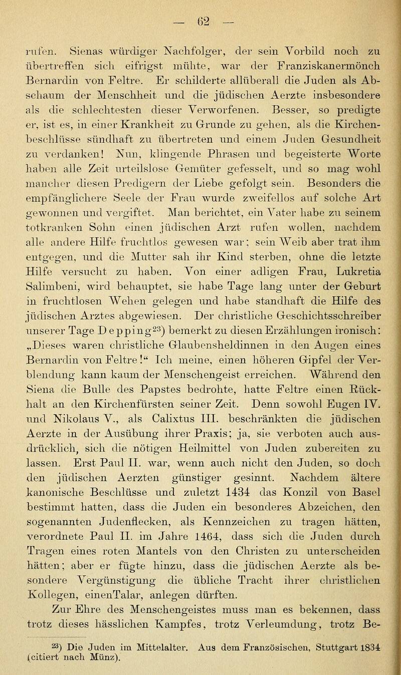 rufen. Sienas würdiger Nachfolger, der sein Vorbild noch zu übertreffen sich eifrigst mühte, war der Franziskanermönch Bernardin von Feltre. Er schilderte allüberall die Juden als Ab- schaum der Menschheit und die jüdischen Aerzte insbesondere als die schlechtesten dieser Verworfenen. Besser, so predigte er, ist es, in einer Krankheit zu Grunde zu gehen, als die Kirchen- beschlüsse sündhaft zu übertreten und einem Juden Gesundheit zu verdanken! Nun, klingende Phrasen und begeisterte Worte haben alle Zeit urteilslose Gemüter gefesselt, und so mag wohl mancher diesen Predigern der Liebe gefolgt sein. Besonders die empfänglichere Seele der Frau wurde zweifellos auf solche Art gewonnen und vergiftet. Man berichtet, ein Vater habe zu seinem totkranken Sohn einen jüdischen Arzt rufen wollen, nachdem alle andere Hilfe fruchtlos gewesen war; sein Weib aber trat ihm entgegen, und die Mutter sah ihr Kind sterben, ohne die letzte Hilfe versucht zu haben. Von einer adligen Frau, Lukretia Salimbeni, wird behauptet, sie habe Tage lang unter der Geburt in fruchtlosen Wehen gelegen und habe standhaft die Hilfe des jüdischen Arztes abgewiesen. Der christliche Geschichtsschreiber unserer Tage D epping23) bemerkt zu diesen Erzählungen ironisch: „Dieses waren christliche Glaubensheldinnen in den Augen eines Bernardin von Feltre ! Ich meine, einen höheren Gipfel der Ver- blendung kann kaum der Menschengeist erreichen. Während den Siena die Bulle des Papstes bedrohte, hatte Feltre einen Rück- halt an den Kirchenfürsten seiner Zeit. Denn sowohl Eugen IV. und Nikolaus V., als Calixtus III. beschränkten die jüdischen Aerzte in der Ausübung ihrer Praxis; ja, sie verboten auch aus- drücklich, sich die nötigen Heilmittel von Juden zubereiten zu lassen. Erst Paul II. war, wenn auch nicht den Juden, so doch den jüdischen Aerzten günstiger gesinnt. Nachdem ältere kanonische Beschlüsse und zuletzt 1434 das Konzil von Basel bestimmt hatten, dass die Juden ein besonderes Abzeichen, den sogenannten Judenflecken, als Kennzeichen zu tragen hätten, verordnete Paul IL im Jahre 1464, dass sich die Juden durch Tragen eines roten Mantels von den Christen zu unterscheiden hätten; aber er fügte hinzu, dass die jüdischen Aerzte als be- sondere Vergünstigung die übliche Tracht ihrer christlichen Kollegen, einenTalar, anlegen dürften. Zur Ehre des Menschengeistes muss man es bekennen, dass trotz dieses hässlichen Kampfes, trotz Verleumdung, trotz Be- 23) Die Juden im Mittelalter. Aus dem Französischen, Stuttgart 1834 (citiert nach Münz).