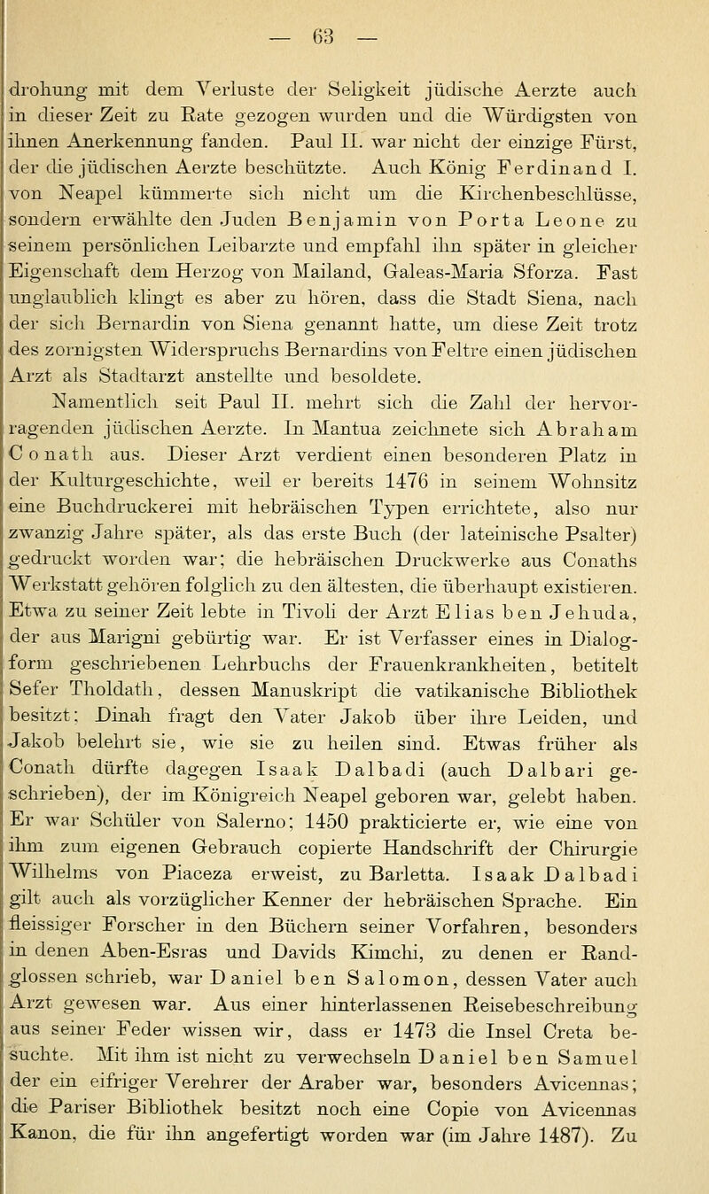 drohung mit dem Verluste der Seligkeit jüdische Aerzte auch in dieser Zeit zu Rate gezogen wurden und die Würdigsten von ihnen Anerkennung fanden. Paul II. war nicht der einzige Fürst, der die jüdischen Aerzte beschützte. Auch König Ferdinand I. von Neapel kümmerte sich nicht um die Kirchenbeschlüsse, sondern erwählte den Juden Benjamin von Porta Leone zu seinem persönlichen Leibarzte und empfahl ihn später in gleicher Eigenschaft dem Herzog von Mailand, Galeas-Maria Sforza. Fast unglaublich klingt es aber zu hören, dass die Stadt Siena, nach der sich Bernardin von Siena genannt hatte, um diese Zeit trotz des zornigsten Widerspruchs Bernardins vonFeltre einen jüdischen Arzt als Stadtarzt anstellte und besoldete. Namentlich seit Paul IL mehrt sich die Zahl der hervor- ragenden jüdischen Aerzte. In Mantua zeichnete sich Abraham Conath aus. Dieser Arzt verdient einen besonderen Platz in der Kulturgeschichte, weil er bereits 1476 in seinem Wohnsitz eine Buchdruckerei mit hebräischen Typen errichtete, also nur zwanzig Jahre später, als das erste Buch (der lateinische Psalter) gedruckt worden war; die hebräischen Druckwerke aus Conaths Werkstatt gehören folglich zu den ältesten, die überhaupt existieren. Etwa zu seiner Zeit lebte in Tivoli der Arzt Elias ben Jehuda, der aus Marigni gebürtig war. Er ist Verfasser eines in Dialog- form geschriebenen Lehrbuchs der Frauenkrankheiten, betitelt Sefer Tholdath, dessen Manuskript die vatikanische Bibliothek besitzt; Dinah fragt den Vater Jakob über ihre Leiden, und Jakob belehrt sie, wie sie zu heilen sind. Etwas früher als Conath dürfte dagegen Isaak Dalbadi (auch Dalbari ge- schrieben), der im Königreich Neapel geboren war, gelebt haben. Er war Schüler von Salerno; 1450 prakticierte er, wie eine von ihm zum eigenen Gebrauch copierte Handschrift der Chirurgie Wilhelms von Piaceza erweist, zu Barletta. Isaak Dalbadi gilt auch als vorzüglicher Kenner der hebräischen Sprache. Ein fleissiger Forscher in den Büchern seiner Vorfahren, besonders in denen Aben-Esras und Davids Kimchi, zu denen er Band- glossen schrieb, war Daniel ben S alomon, dessen Vater auch Arzt gewesen war. Aus einer hinterlassenen Reisebeschreibung aus seiner Feder wissen wir, dass er 1473 die Insel Creta be- suchte. Mit ihm ist nicht zu verwechseln D aniel ben Samuel der ein eifriger Verehrer der Araber war, besonders Avicennas; die Pariser Bibliothek besitzt noch eine Copie von Avicennas Kanon, die für ihn angefertigt worden war (im Jahre 1487). Zu