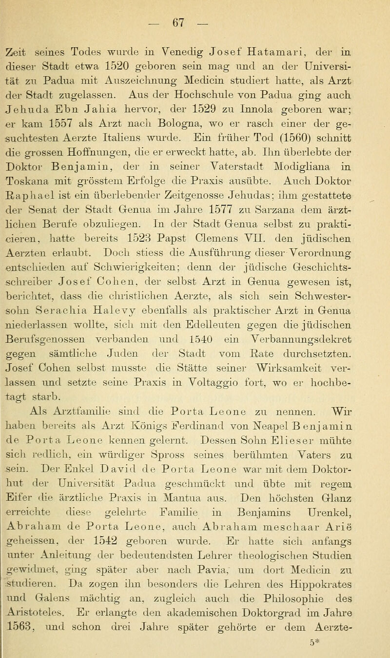 Zeit seines Todes wurde in Venedig Josef Hatamari, der in dieser Stadt etwa 1520 geboren sein mag und an der Universi- tät zu Padua mit Auszeichnung Medicin studiert hatte, als Arzt der Stadt zugelassen. Aus der Hochschule von Padua ging auch Jehuda Ebn Jahia hervor, der 1529 zu Linola geboren war; er kam 1557 als Arzt nach Bologna, wo er rasch einer der ge- suchtesten Aerzte Italiens wurde. Ein früher Tod (1560) schnitt die grossen Hoffnungen, die er erweckt hatte, ab. Hin überlebte der Doktor Benjamin, der in seiner Vaterstadt Modighana in Toskana mit grösstem Erfolge (he Praxis ausübte. Auch Doktor Raphael ist ein überlebender Zeitgenosse Jehudas; ihm gestattete der Senat der Stadt Genua im Jahre 1577 zu Sarzana dem ärzt- lichen Berufe obzuliegen. In der Stadt Genua selbst zu prakti- cieren, hatte bereits 1523 Papst Clemens VH. den jüdischen Aerzten erlaubt. Doch stiess die Ausführung dieser-Verordnung entschieden auf Schwierigkeiten; denn der jüdische Geschichts- schreiber Josef Cohen, der selbst Arzt in Genua gewesen ist, berichtet, dass die christlichen Aerzte, als sich sein Schwester- sohn Serachia Halevy ebenfalls als praktischer Arzt in Genua niederlassen wollte, sich mit den Edelleuten gegen die jüdischen Berufsgenossen verbanden und 1540 ein Verbannungsdekret gegen sämtliche Juden der Stadt vom Rate durchsetzten. Josef Cohen selbst musste die Stätte seiner Wirksamkeit ver- lassen und setzte seine Praxis in Voltaggio fort, wo er hochbe- tagt starb. Als Arztfamilie sind die Porta Leone zu nennen. Wir haben bereits als Arzt Königs Ferdinand von Neapel B enjamin de Porta Leone kennengelernt. Dessen Sohn Eli es er mühte sich redlich, ein würdiger Spross seines berühmten Vaters zu sein. Der Enkel David de Porta Leone war mit dem Doktor- hut der Universität Padua geschmückt und übte mit reo-eni Eifer die ärztliche Praxis in Mantua aus. Den höchsten Glanz erreichte diese gelehrte Familie in Benjamins Urenkel, Abraham de Porta Leone, auch Abraham meschaar Arie geheissen. der 1542 geboren wurde. Er hatte sich anfangs unter Anleitung der bedeutendsten Lehrer theologischen Studien gewidmet, ging später aber nach Pavia, um dort Medicin zu studieren. Da zogen ihn besonders die Lehren des Hippokrates und Galens mächtig an. zugleich auch die Philosophie des Aristoteles. Er erlangte den akademischen Doktorgrad im Jahre 1563, und schon drei Jahre später gehörte er dem Aerzte-