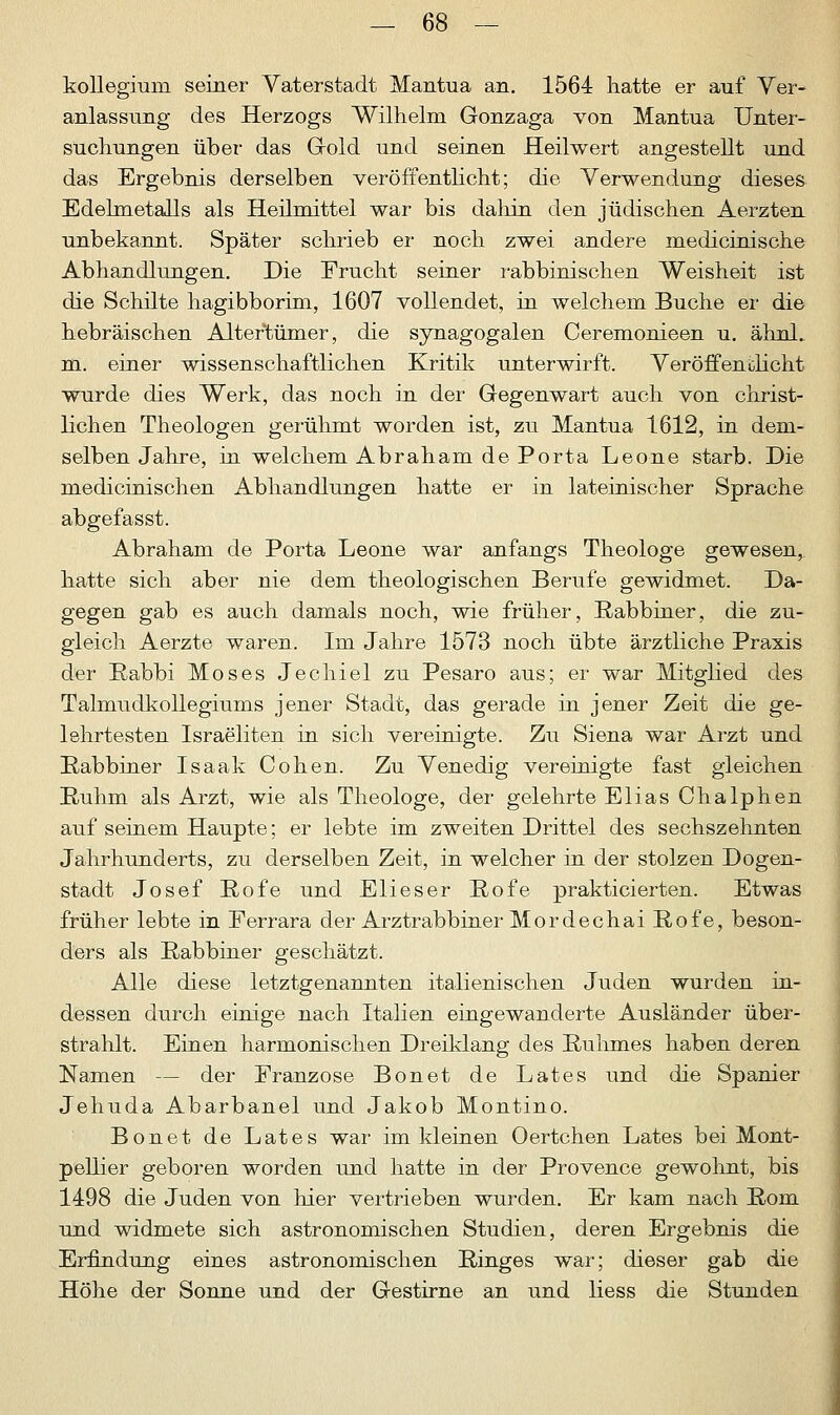 kollegium seiner Vaterstadt Mantua an. 1564 hatte er auf Ver- anlassung des Herzogs Wilhelm Gonzaga von Mantua Unter- suchungen über das Gold und seinen Heilwert angestellt und das Ergebnis derselben veröffentlicht; die Verwendung dieses Edelmetalls als Heilmittel war bis dahin den jüdischen Aerzten unbekannt. Später schrieb er noch zwei andere medicinische Abhandlungen. Die Frucht seiner rabbinischen Weisheit ist die Schute hagibborim, 1607 vollendet, in welchem Buche er die hebräischen Altertümer, die synagogalen Ceremonieen u. ähnl. m. einer wissenschaftlichen Kritik unterwirft. Veröffentlicht wurde dies Werk, das noch in der Gegenwart auch von christ- lichen Theologen gerühmt worden ist, zu Mantua 1612, in dem- selben Jahre, in welchem Abraham de Porta Leone starb. Die medicinischen Abhandlungen hatte er in lateinischer Sprache abgefasst. Abraham de Porta Leone war anfangs Theologe gewesen,, hatte sich aber nie dem theologischen Berufe gewidmet. Da- gegen gab es auch damals noch, wie früher, Rabbiner, die zu- gleich Aerzte waren. Im Jahre 1573 noch übte ärztliche Praxis der Rabbi Moses Jechiel zu Pesaro aus; er war Mitglied des Talmudkollegiums jener Stadt, das gerade in jener Zeit die ge- lehrtesten Israeliten in sich vereinigte. Zu Siena war Arzt und Rabbiner Isaak Cohen. Zu Venedig vereinigte fast gleichen Ruhm als Arzt, wie als Theologe, der gelehrte Elias Chalphen auf seinem Haupte; er lebte im zweiten Drittel des sechszehnten Jahrhunderts, zu derselben Zeit, in welcher in der stolzen Dogen- stadt Josef Rofe und Elieser Rofe prakticierten. Etwas früher lebte in Ferrara der Arztrabbiner Mordechai Rofe, beson- ders als Rabbiner geschätzt. Alle diese letztgenannten italienischen Juden wurden in- dessen durch einige nach Italien eingewanderte Ausländer über- strahlt. Einen harmonischen Dreiklang des Ruhmes haben deren Namen — der Franzose Bonet de Lates und die Spanier Jehuda Abarbanel und Jakob Montino. Bonet de Lates war im kleinen Oertchen Lates bei Mont- pellier geboren worden und hatte in der Provence gewohnt, bis 1498 die Juden von hier vertrieben wurden. Er kam nach Rom und widmete sich astronomischen Studien, deren Ergebnis die Erfindung eines astronomischen Ringes war; dieser gab die Höhe der Sonne und der Gestirne an und Hess die Stunden