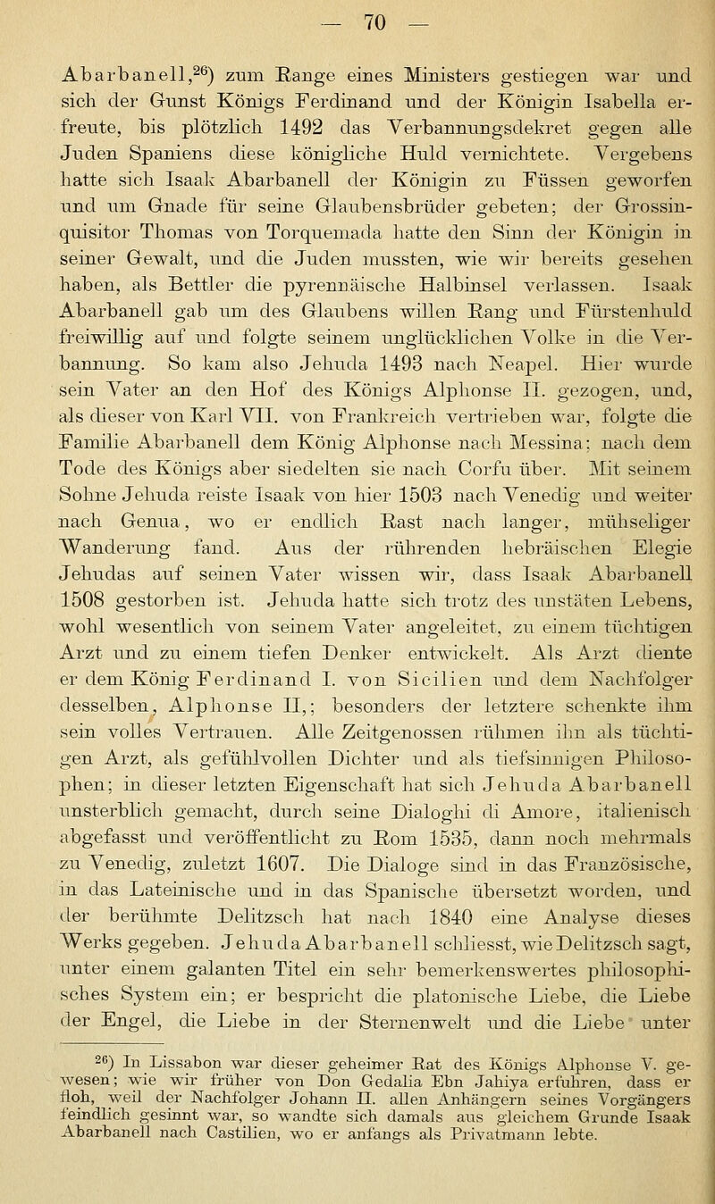 Abarbanell,26) zum Range eines Ministers gestiegen war und sich der Gunst Königs Ferdinand und der Königin Isabella er- freute, bis plötzlich 1492 das Verbannungsdekret gegen alle Juden Spaniens diese königliche Huld vernichtete. Vergebens hatte sich Isaak Abarbanell der Königin zu Füssen geworfen und um Gnade für seine Glaubensbrüder gebeten; der Grossin- quisitor Thomas von Torquemada hatte den Sinn der Königin in seiner Gewalt, und die Juden mussten, wie wir bereits gesehen haben, als Bettler die pyrennäische Halbinsel verlassen. Isaak Abarbanell gab um des Glaubens willen Rang und Fürstenhuld freiwillig auf und folgte seinem unglücklichen Volke in die Ver- bannung. So kam also Jehuda 1493 nach Neapel. Hier wurde sein Vater an den Hof des Königs Alphonse II. gezogen, und, als dieser von Karl VII. von Frankreich vertrieben war, folgte die Familie Abarbanell dem König Alphonse nach Messina; nach dem Tode des Königs aber siedelten sie nach Corfu über. Mit seinem Sohne Jehuda reiste Isaak von hier 1503 nach Venedig und weiter nach Genua, wo er endlich Rast nach langer, mühseliger Wanderung fand. Aus der rührenden hebräischen Elegie Jehudas auf seinen Vater wissen wir, dass Isaak Abarbanell 1508 gestorben ist. Jehuda hatte sich trotz des unstäten Lebens, wohl wesentlich von seinem Vater angeleitet, zu einem tüchtigen Arzt und zu einem tiefen Denker entwickelt. Als Arzt diente er dem König Ferdinand I. von Sicilien und dem Nachfolger desselben, Alphonse II,; besonders der letztere schenkte ihm sein volles Vertrauen. Alle Zeitgenossen rühmen ihn als tüchti- gen Arzt, als gefühlvollen Dichter und als tiefsinnigen Philoso- phen; in dieser letzten Eigenschaft hat sich Jehuda Abarbanell unsterblich gemacht, durch seine Dialoghi di Amore, italienisch abgefasst und veröffentlicht zu Rom 1535, dann noch mehrmals zu Venedig, zuletzt 1607. Die Dialoge sind in das Französische, in das Lateinische und in das Spanische übersetzt worden, und der berühmte Delitzsch hat nach 1840 eine Analyse dieses Werks gegeben. Jehuda Abarbanell schliesst, wie Delitzsch sagt, unter einem galanten Titel ein sehr bemerkenswertes philosophi- sches System ein; er bespricht die platonische Liebe, die Liebe der Engel, die Liebe in der Sternenwelt und die Liebe unter 26) In Lissabon war dieser geheimer Eat des Königs Alphonse V. ge- wesen; wie wir früher von Don Gedalia Ebn Jahiya erfuhren, dass er floh, weil der Nachfolger Johann II. allen Anhängern seines Vorgängers feindlich gesinnt war, so wandte sich damals aus gleichem Grunde Isaak Abarbanell nach Castilien, wo er anfangs als Privatmann lebte.