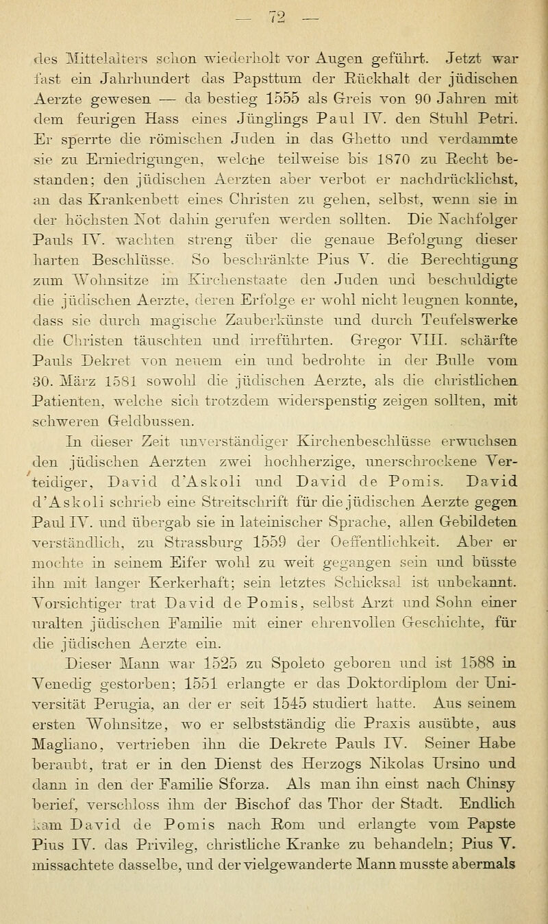 des Mittelalters sclion wiederholt vor Augen geführt. Jetzt war fast ein Jahrhundert das Papsttum der Rückhalt der jüdischen Aerzte gewesen — da bestieg 1555 als Greis von 90 Jahren mit dem feurigen Hass eines Jünglings Paul IV. den Stuhl Petri. Er sperrte die römischen Juden in das Ghetto und verdammte sie zu Erniedrigungen, welche teilweise bis 1870 zu Recht be- standen; den jüdischen Aerzten aber verbot er nachdrücklichst, an das Krankenbett eines Christen zu gehen, selbst, wenn sie in der höchsten Not dahin gerufen werden sollten. Die Nachfolger Pauls IV. wachten streng über die genaue Befolgung dieser harten Beschlüsse. So beschränkte Pius V. die Berechtigung zum Wohnsitze im Kirchenstaate den Juden und beschuldigte che jüdischen Aerzte, deren Erfolge er wohl nicht leugnen konnte, dass sie durch magische Zauberkünste und durch Teufelswerke die Christen täuschten und irreführten. Gregor VIII. schärfte Pauls Dekret von neuem ein und bedrohte in der Bulle vom 30. März 1581 sowohl die jüdischen Aerzte, als die christlichen Patienten, welche sich trotzdem widerspenstig zeigen sollten, mit schweren Geldbussen. In dieser Zeit unverständiger Kirchenbeschlüsse erwuchsen den jüdischen Aerzten zwei hochherzige, unerschrockene Ver- teidiger, David d'Askoli und David de Pomis. David d'Askoli schrieb eine Streitschrift für die jüdischen Aerzte gegen Paul IV. und übergab sie in lateinischer Sprache, allen Gebildeten verständlich, zu Strassburg 1559 der Oeffentliehkeit. Aber er mochte in seinem Eifer wohl zu weit gegangen sein und büsste ihn mit langer Kerkerhaft: sein letztes Schicksal ist unbekannt. Vorsichtiger trat David de Pomis, selbst Arzt und Sohn einer uralten jüdischen Familie mit einer ehrenvollen Geschichte, für die jüdischen Aerzte ein. Dieser Mann war 1525 zu Spoleto geboren und ist 1588 in Venedig gestorben; 1551 erlangte er das Doktordiplom der Uni- versität Perugia, an der er seit 1515 studiert hatte. Aus seinem ersten Wohnsitze, wo er selbstständig die Praxis ausübte, aus Magliano, vertrieben ihn die Dekrete Pauls IV. Seiner Habe beraubt, trat er in den Dienst des Herzogs Kikolas Ursino und dann in den der Familie Sforza. Als man ihn einst nach Chinsy berief, verschluss ihm der Bischof das Thor der Stadt. Endlich kam David de Pomis nach Rom und erlangte vom Papste Pius IV. das Privileg, christliche Kranke zu behandeln; Pius V. missachtete dasselbe, und der vielgewanderte Mannmusste abermals