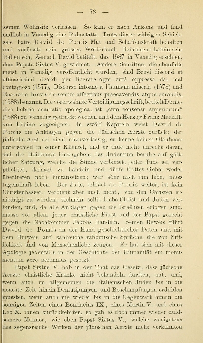 seinen Wohnsitz verlassen. So kam er nach Ankona und fand endlich in Venedig eine Ruhestätte. Trotz dieser widrigen Schick- sale hatte David de Pomis Mut und Schaffenskraft behalten und verfasste sein grosses Wörterbuch Hebräisch - Lateinisch- Italienisch, Zemach David betitelt, das 1587 in Venedig erschien, dem Papste Sixtus V. gewidmet. Andere Schriften, die ebenfalls meist in Venedig veröffentlicht wurden, sind Brevi discorsi et efficasissimi ricorcli per liberare ogni cittä oppressa dal mal contagioso (1577), Discorso intorno a l'humana miseria (1578) und Enarratio brevis de senum affectibus praecavendis atque curandis, (1588)benannt. DievorerwälinteVerteidigungsschi'ift,betiteltDeme- dico hebräo enarratio apologica, ist „cum consensu superiorum (1588) zu Venedig gedruckt worden und dem Herzog Franz MariaH. von Urbino zugeeignet. In zwölf Kapiteln weist David de Pomis die Anklagen gegen die jüdischen Aerzte zurück; der jüdische Arzt sei nicht unzuverlässig, er kenne keinen Glaubens- unterschied in seiner Klientel, und er thue nicht unrecht daran, sich der Heilkunde hinzugeben; das Judentum beruhe auf gött- licher Satzung, welche die Sünde verbietet; jeder Jude sei ver- pflichtet , darnach zu handeln und dürfe Glottes Gebot weder übertreten noch hintansetzen; wer aber nach ihm lebe, muss tugendhaft leben. Der Jude, erklärt de Pomis weiter, ist kein Christenhasser, verdient aber auch nicht, von den Christen er- niedrigt zu werden; vielmehr sollte Liebe Christ und Juden ver- binden, und, da alle Anidagen gegen die Israeliten erlogen sind, müsse vor allem jeder christliche Fürst und der Papst gerecht gegen die Nachkommen Jakobs handeln. Seinen Beweis führt David de Pomis an der Hand geschichtlicher Daten und mit dem Hinweis auf zahlreiche rabbinische Sprüche, die von Sitt- lichkeit und von Menschenliebe zeugen. Ei- hat sich mit dieser Apologie jedenfalls in der Geschichte der Humanität ein monu- mentum aere perennius gesetzt! Papst Sixtus V. hob in der That das Gesetz, dass jüdische Aerzte christliche Kranke nicht behandeln dürften, auf, und, wenn auch im allgemeinen die italienischen Juden bis in die neueste Zeit hinein Demütigungen und Beschimpfungen erdulden mussten, wenn auch nie wieder bis in die Gegenwart hinein die sonnigen Zeiten eines Bonifacius IX., eines Martin V. und eines Leo X. ihnen zurückkehrten, so gab es doch immer wieder duld- samere Männer, wie eben Papst Sixtus V., welche wenigstens das segensreiche Wirken der jüdischen Aerzte nicht verkannten