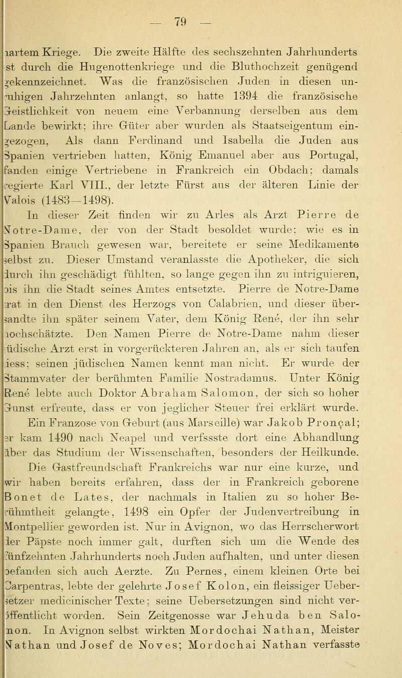 lartem Kriege. Die zweite Hälfte des sechszehnten Jahrhunderts st durch die Hugenottenkriege und die Bluthochzeit genügend gekennzeichnet. Was die französischen Juden in diesen un- •uhigen Jahrzehnten anlangt, so hatte 1394 die französische jreistlichkeit von neuem eine Verbannung derselben aus dem Lande bewirkt; ihre Guter aber wurden als Staatseigentum ein- bezogen, Als dann Ferdinand und Isabella die Juden aus Spanien vertrieben hatten. König Emanuel aber aus Portugal, fanden einige Vertriebene in Frankreich ein Obdach; damals regierte Karl VIH., der letzte Fürst aus der älteren Linie der Valois (1483—1498). In dieser Zeit finden wir zu Arles als Arzt Pierre de ^otre-Dame. der von der Stadt besoldet wurde; wie es in Spanien Brauch gewesen war, bereitete er seine Medikamente selbst zu. Dieser Umstand veranlasste die Apotheker, die sich iurch ihn geschädigt fühlten, so lange gegen ihn zu intriguieren, 3is ihn die Stadt seines Amtes entsetzte. Pierre de Notre-Dame :rat in den Dienst des Herzogs von Calabrien, und dieser über- sandte ihn später seinem Vater, dem König Rene, der ihn sehr lochschätzte. Den Namen Pierre de Notre-Dame nahm dieser üdische Arzt erst in vorgerückteren Jahren an, als er sich taufen iess; seinen jüdischen Namen kennt man nicht. Er wurde der Stammvater der berühmten Familie Nostradamus. Unter König Rene lebte auch Doktor Abraham Salomon, der sich so hoher orunst erfreute, dass er von jeglicher Steuer frei erklärt wurde. Ein Franzose von Geburt (aus Marseille) war Jakob Proncal; r kam 1490 nach Neapel und verfssste dort eine Abhandlung über das Studium der Wissenschaften, besonders der Heilkunde. Die Gastfreundschaft Frankreichs war nur eine kurze, und wir haben bereits erfahren, dass der in Frankreich geborene onet de Lates, der nachmals in Italien zu so hoher Be- rühmtheit gelangte, 1498 ein Opfer der Judenvertreibung in Montpellier geworden ist. Nur in Avignon, wo das Herrscherwort ier Päpste noch immer galt, durften sich um die Wende des fünfzehnten Jahrhunderts noch Juden aufhalten, und unter diesen Defanden sich auch Aerzte. Zu Pernes, einem kleinen Orte bei Jarpentras, lebte der gelehrte Josef Kolon, ein neissiger Ueber- setzer medicinischer Texte; seine Uebersetzungen sind nicht ver- öffentlicht worden. Sein Zeitgenosse war Jehuda ben Salo- non. In Avignon selbst wirkten Mordochai Nathan, Meister STathan und Josef de Noves; Mordochai Nathan verfasste