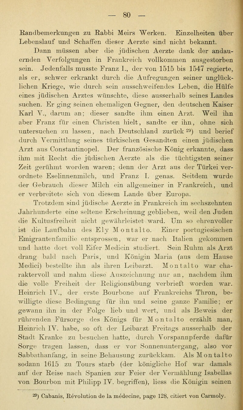 Randbemerkungen zu Rabbi Meirs Werken. Einzelheiten über Lebenslauf und Schaffen dieser Aerzte sind nicht bekannt. Dann müssen aber die jüdischen Aerzte dank der andau- ernden Verfolgungen in Frankreich vollkommen ausgestorben sein. Jedenfalls musste Franz I., der von 1515 bis 1547 regierte, als er, schwer erkrankt durch die Aufregungen seiner unglück- lichen Kriege, wie durch sein ausschweifendes Leben, die Hülfe eines jüdischen Arztes wünschte, diese ausserhalb seines Landes suchen. Er ging seinen ehemaligen Gegner, den deutschen Kaiser Karl V., darum an; dieser sandte ihm einen Arzt. Weil ihn aber Franz für einen Christen hielt, sandte er ihn, ohne sich untersuchen zu lassen, nach Deutschland zurück 29) und berief durch Vermittlung seines türkischen Gesandten einen jüdischen Arzt aus Constantinopel. Der französische König erkannte, dass ihm mit Recht die jüdischen Aerzte als die tüchtigsten seiner Zeit gerühmt worden waren; denn der Arzt aus der Türkei ver- ordnete Esehnnenmilch, und Franz I. genas. Seitdem wurde der Gebrauch dieser Milch ein allgemeiner in Frankreich, und er verbreitete sich von diesem Lande über Europa. Trotzdem sind jüdische Aerzte in Frankreich im sechszehnten Jahrhunderte eine seltene Erscheinung gebheben, weil den Juden die Kultusfreiheit nicht gewährleistet ward. Um so ehrenvoller ist die Laufbahn des Ely Montalto. Einer portugiesischen Emigrantenfamilie entsprossen, war er nach Italien gekommen und hatte dort voll Eifer Medicin studiert. Sein Ruhm als Arzt drang bald nach Paris, und Königin Maria (aus dem Hause Medici) bestellte ihn als ihren Leibarzt. Montalto war cha- raktervoll und nahm diese Auszeichnung nur an, nachdem ihm die volle Freiheit der Religionsübung verbrieft worden war. Heinrich IV., der erste Bourbone auf Frankreichs Thron, be- willigte diese Bedingung für ihn und seine ganze Famihe; er gewann ihn in der Folge heb und wert, und als Beweis der rührenden Fürsorge des Königs für Montalto erzählt man, Heinrich IV. habe, so oft der Leibarzt Freitags ausserhalb der Stadt Kranke zu besuchen hatte, durch Vorspannpferde dafür Sorge tragen lassen, dass er vor Sonnenuntergang, also vor Sabbathanfang, in seine Behausung zurückkam. Als Montalto sodann 1615 zu Tours starb (der königliche Hof war damals auf der Reise nach Spanien zur Feier der Vermählung Isabellas von Bourbon mit Philipp IV. begriffen), liess die Königin seinen &) Cabanis, Revolution de la medecine, page 128, citiert von Carmoly.