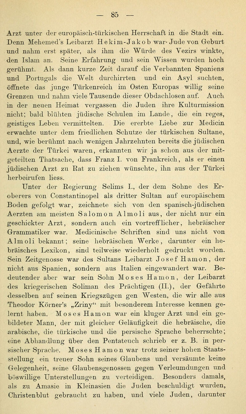 Arzt unter der europäisch-türkischen Herrschaft in die Stadt ein. Denn Mehemed's Leibarzt Hekirn-Jakob war» Jude von Geburt und nahm erst später, als ihm die Würde des Yezirs winkte, den Islam an. Seine Erfahrung und sein Wissen wurden hoch gerühmt. Als dann kurze Zeit darauf die Verbannten Spaniens und Portugals die Welt durchirrten und ein Asyl suchten, öffnete das junge Türkenreich im Osten Europas willig seine Grenzen und nahm viele Tausende dieser Obdachlosen auf. Auch in der neuen Heimat vergassen die Juden ihre Kulturmission nicht; bald blühten jüdische Schulen im Lande, die ein reges, £eistip-es Leben vermittelten. Die ererbte Liebe zur Medicin erwachte unter dem friedlichen Schutze der türkischen Sultane, und, wie berühmt nach wenigen Jahrzehnten bereits die jüdischen Aerzte der Türkei waren, erkannten wir ja schon aus der mit- geteilten Thatsache, dass Franz I. von Frankreich, als er einen jüdischen Arzt zu Rat zu ziehen wünschte, ihn aus der Türkei herbeirufen Hess. Unter der Regierung Selims L, der dem Sohne des Er- oberers von Constantinopel als dritter Sultan auf europäischem Boden gefolgt war, zeichnete sich von den spanisch-jüdischen Aerzten am meisten Salomon Almoli aus, der nicht nur ein geschickter Arzt, sondern auch ein vortrefflicher, hebräischer Grammatiker war. Medicinische Schriften sind uns nicht von Almoli bekannt; seine hebräischen Werke, darunter ein he- bräisches Lexikon, sind teilweise wiederholt gedruckt worden. Sein Zeitgenosse war des Sultans Leibarzt Josef Harnon, der nicht aus Spanien, sondern aus Italien eingewandert war. Be- deutender aber war sein Sohn Moses Hamon, der Leibarzt des kriegerischen Soliman des Prächtigen (II.), der Gefährte desselben auf seinen Kriegszügen gen Westen, die wir alle aus Theodor Körner's „Zriny mit besonderem Interesse kennen ge- lernt haben. Moses Hamon war ein kluger Arzt und ein ge- bildeter Mann, der mit gleicher Geläufigkeit die hebräische, die arabische, die türkische und die persische Sprache beherrschte; eine Abhandlung über den Pentateuch schrieb er z. B. in per- sischer Sprache. Moses Hamon war trotz seiner hohen Staats- stellung ein treuer Sohn seines Glaubens und versäumte keine Gelegenheit, seine Glaubensgenossen gegen Verleumdungen und böswillige Unterstellungen zu verteidigen. Besonders damals, als zu Amasie in Kleinasien die Juden beschuldigt wurden, Christenblut gebraucht zu haben, und viele Juden, darunter