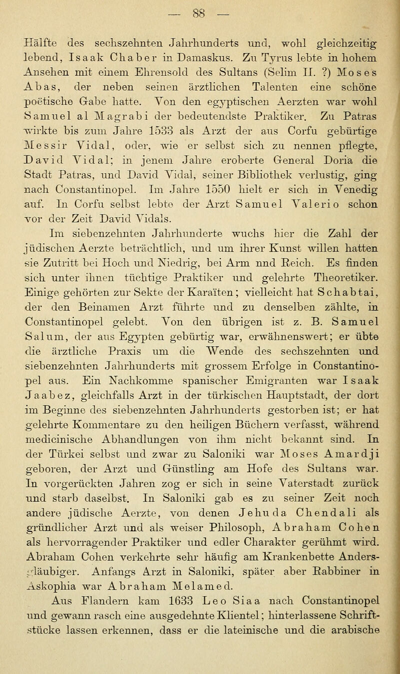 Hälfte des sechs zehnten Jahrhunderts und, wohl gleichzeitig lebend, Isaak Chaber in Damaskus. Zu Tyrus lebte in hohem Ansehen mit einem Ehrensold des Sultans (Seiini II. ?) Moses Abas, der neben seinen ärztlichen Talenten eine schöne poetische Gabe hatte. Yon den egyptischen Aerzten war wohl Samuel al Magrabi der bedeutendste Praktiker. Zu Patras wirkte bis zum Jahre 1533 als Arzt der aus Corfu gebürtige Messir Vidal, oder, wie er selbst sich zu nennen pflegte, David Vidal; in jenem Jahre eroberte General Doriä die Stadt Patras, und David Yidal, seiner Bibliothek verlustig, ging nach Constantinopel. Im Jahre 1550 hielt er sich in Venedig auf. In Corfu selbst lebte der Arzt Samuel Valerio schon vor der Zeit David Vidals. Im siebenzehnteu Jahrhunderte wuchs hier die Zahl der jüdischen Aerzte beträchtlich, und um ihrer Kunst willen hatten sie Zutritt bei Hoch und Niedrig, bei Arm nnd Reich. Es finden sich unter ihnen tüchtige Praktiker und gelehrte Theoretiker. Einige gehörten zur Sekte der Karaiten; vielleicht hat Schabtai, der den Beinamen Arzt führte und zu denselben zählte, in Constantinopel gelebt. Von den übrigen ist z. B. Samuel Salum, der aus Egypten gebürtig war, erwähnenswert; er übte die ärztliche Praxis um die Wende des sechszehnten und siebenzehnten Jahrhunderts mit grossem Erfolge in Constantino- pel aus. Ein Nachkomme spanischer Emigranten war Isaak Jaabez, gleichfalls Arzt in der türkischen Hauptstadt, der dort im Beginne des siebenzehnten Jahrhunderts gestorben ist; er hat gelehrte Kommentare zu den heiligen Büchern verfasst, während medicinische Abhandlungen von ihm nicht bekannt sind. In der Türkei selbst und zwar zu Saloniki war Moses Amardji geboren, der Arzt und Günstling am Hofe des Sultans war. In vorgerückten Jahren zog er sich in seine Vaterstadt zurück und starb daselbst. In Saloniki gab es zu seiner Zeit noch andere jüdische Aerzte, von denen Je hu da Chendali als gründlicher Arzt und als weiser Philosoph, Abraham Cohen als hervorragender Praktiker und edler Charakter gerühmt wird. Abraham Cohen verkehrte sehr häufig am Krankenbette Anders- gläubiger. Anfangs A_rzt in Saloniki, später aber Rabbiner in Askophia war Abraham Melamed. Aus Flandern kam 1633 Leo Siaa nach Constantinopel und gewann rasch eine ausgedehnte Klientel; hinterlassene Schrift- stücke lassen erkennen, dass er die lateinische und die arabische