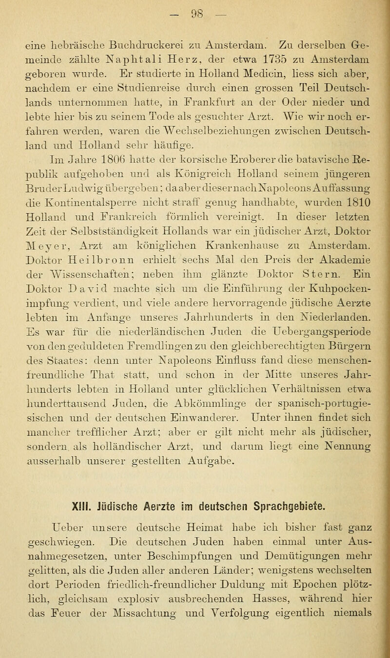 eine hebräische Buchdruckerei zu Amsterdam. Zu derselben G-e- meinde zählte Naphtali Herz, der etwa 1735 zu Amsterdam geboren wurde. Er studierte in Holland Medicin, liess sich aber, nachdem er eine Studienreise durch einen grossen Teil Deutsch- lands unternommen hatte, in Frankfurt an der Oder nieder und lebte liier bis zu seinem Tode als gesuchter Arzt. Wie wir noch er- fahren werden, waren die Wechselbeziehungen zwischen Deutsch- land und Holland sehr häufige. Im Jahre 180(5 hatte der korsische Eroberer die batavische Re- publik aufgehoben und als Königreich Holland seinem jüngeren Bruder Ludwig übergeben; da aber diesernachNapoleons Auffassung die Kontinentalsperre nicht straff genug handhabte, wurden 1810 Holland und Frankreich förmlich vereinigt. In dieser letzten Zeit der Selbstständigkeit Hollands war ein jüdischer Arzt, Doktor Meyer, Arzt am königlichen Krankenhause zu Amsterdam. Doktor Heilbronn erhielt sechs Mal den Preis der Akademie der Wissenschaften; neben ihm glänzte Doktor Stern. Ein Doktor David machte sich um die Einführung der Kuhpocken- impfung verdient, und viele andere hervorragende jüdische Aerzte lebten im Anfange unseres Jahrhunderts in den Niederlanden. Es war für die niederländischen Juden die Uebergangsperiode von den geduldeten Fremdlingen zu den gleichberechtigten Bürgern des Staates: denn unter Napoleons Einfiuss fand diese menschen- freundliche That statt, und schon in der Mitte unseres Jahr- hunderts lebten in Holland unter glücklichen Verhältnissen etwa hunderttausend Juden, die Abkömmlinge der spanisch-portugie- sischen und der deutschen Einwanderer. Unter ihnen findet sich mancher trefflicher Arzt; aber er gilt nicht mehr als jüdischer, sondern als holländischer Arzt, und darum liegt eine Nennung ausserhalb unserer gestellten Aufgabe. XIII. Jüdische Aerzte im deutschen Sprachgebiete. lieber unsere deutsche Heimat habe ich bisher fast ganz geschwiegen. Die deutschen Juden haben einmal unter Aus- nahmegesetzen, unter Beschimpfungen und Demütigungen mehr gelitten, als die Juden aller anderen Länder; wenigstens wechselten dort Perioden friedlich-freundlicher Duldung mit Epochen plötz- lich, gleichsam explosiv ausbrechenden Hasses, während hier das Feuer der Missachtung und Verfolgung eigentlich niemals