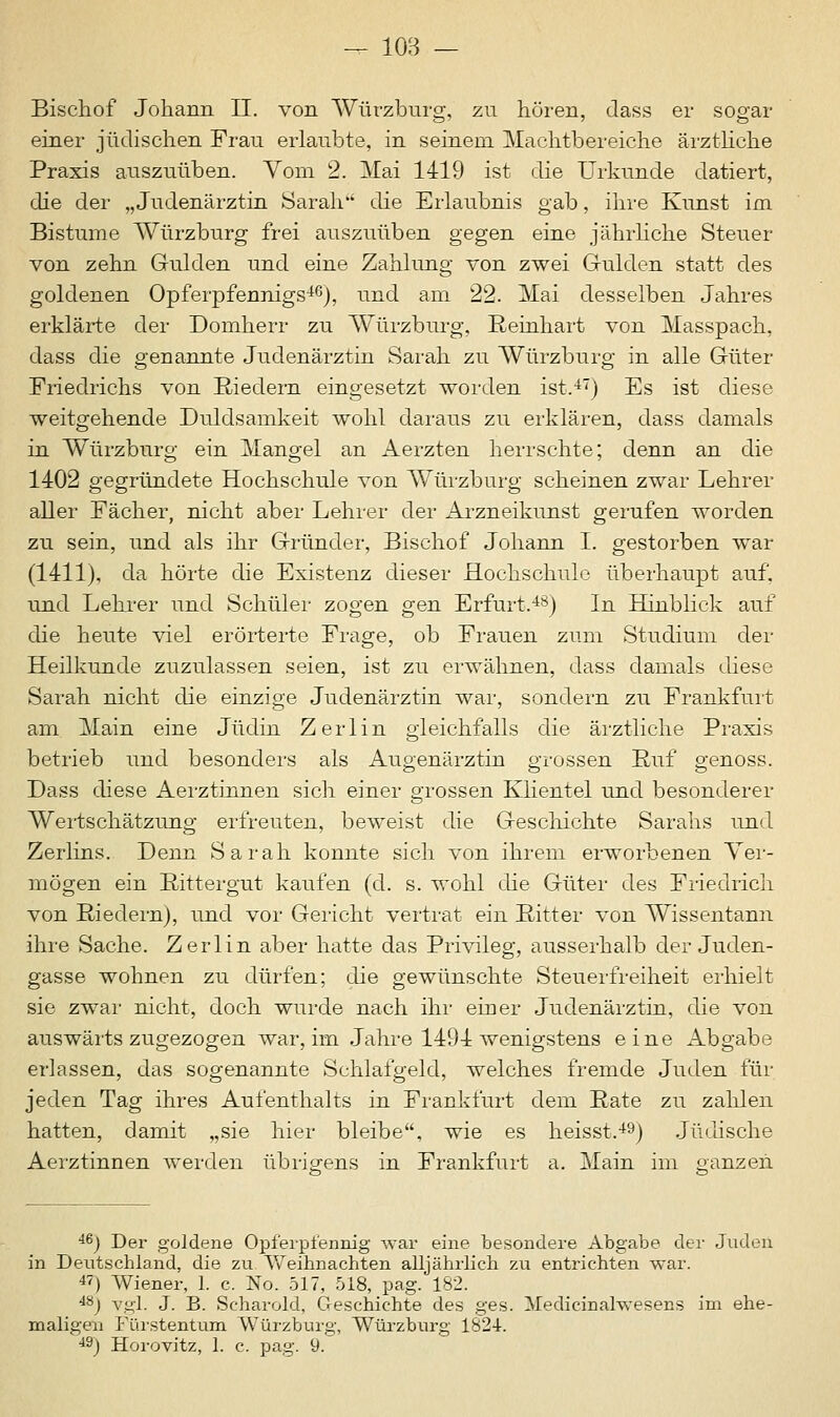 Bischof Johann II. von Würzburg, zu hören, dass er sogar einer jüdischen Frau erlaubte, in seinem Machtbereiche ärztliche Praxis auszuüben. Vom 2. Mai 1419 ist die Urkunde datiert, die der „ Judenärztin Sarah die Erlaubnis gab, ihre Kunst im Bistume Würzburg frei auszuüben gegen eine jährliche Steuer von zehn Gulden und eine Zahlung von zwei Gulden statt des goldenen Opferpfennigs46), und am 22. Mai desselben Jahres erklärte der Domherr zu Würzburg, Reinhart von Masspach, dass die genannte Judenärztin Sarah zu Würzburg in alle Güter Friedrichs von Biedern eingesetzt worden ist.47) Es ist diese weitgehende Duldsamkeit wohl daraus zu erklären, dass damals in Würzburg ein Mangel an Aerzten herrschte; denn an die 1402 gegründete Hochschule von Würzburg scheinen zwar Lehrer aller Fächer, nicht aber Lehrer der Arzneikunst gerufen worden zu sein, und als ihr Gründer, Bischof Johann I. gestorben war (1411), da hörte die Existenz dieser Hochschule überhaupt auf. und Lehrer und Schüler zogen gen Erfurt.48) In Hinblick auf die heute viel erörterte Frage, ob Frauen zum Studium der Heilkunde zuzulassen seien, ist zu erwähnen, dass damals diese Sarah nicht die einzige Judenärztin war, sondern zu Frankfurt am Main eine Jüdin Zerlin gleichfalls die ärztliche Praxis betrieb und besonders als Auoenärztin grossen Ruf o-enoss. Dass diese Aerztinnen sich einer grossen Klientel und besonderer Wertschätzung erfreuten, beweist die Geschichte Sarahs und Zerlins. Denn Sarah konnte sich von ihrem erworbenen Ver- mögen ein Rittergut kaufen (d. s. wohl die Güter des Friedrich von Riedern), und vor Gericht vertrat ein Ritter von Wissentann ihre Sache. Zerlin aber hatte das Privileg, ausserhalb der Juden- gasse wohnen zu dürfen; die gewünschte Steuerfreiheit erhielt sie zwar nicht, doch wurde nach ihr einer Judenärztin, die von auswärts zugezogen war, im Jahre 1494 wenigstens eine Abgabe erlassen, das sogenannte Schlafgeld, welches fremde Juden für jeden Tag ihres Aufenthalts in Frankfurt dem Rate zu zahlen hatten, damit „sie hier bleibe, wie es heisst.49) Jüdische Aerztinnen werden übrigens in Frankfurt a. Main im ganzen 46) Der goldene Opferpfennig war eine besondere Abgabe der Juden in Deutschland, die zu Weihnachten alljährlich zu entrichten war. 47) Wiener, 1. c. No. 517, 518, pag. 182. 48j vgl. J. B. Scharold, Geschichte des ges. Medicinahvesens im ehe- maligen Fürstentum Würzburg, Würzburg 1824-. 49) Horovitz, 1. c. pag. 9.