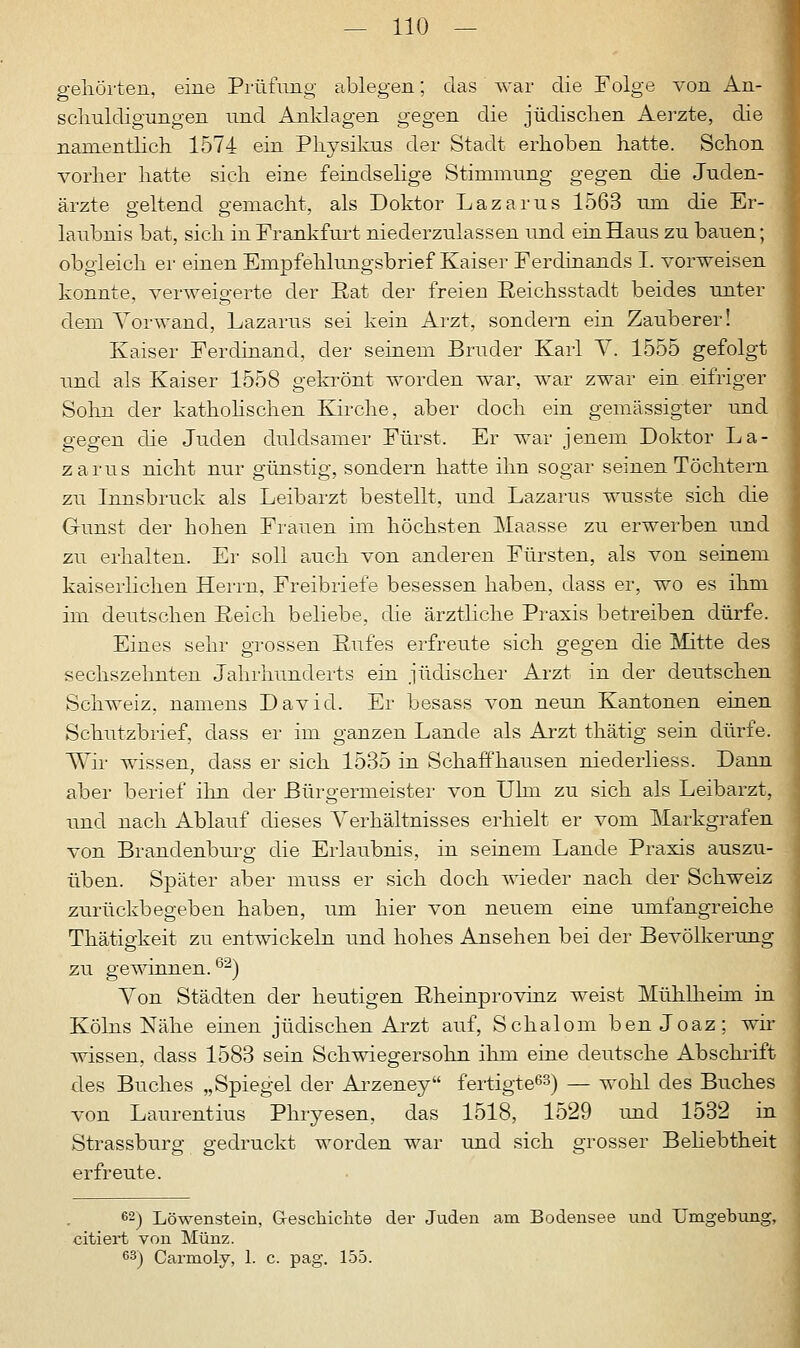 gehörten, eine Prüfling ablegen; das war die Folge von An- schuldigungen und Anklagen gegen die jüdischen Aerzte, die namentlich 1574 ein Physikus der Stadt erhoben hatte. Schon vorher hatte sich eine feindselige Stimmung gegen die Juden- ärzte geltend gemacht, als Doktor Lazarus 1563 um die Er- laubnis bat, sich in Frankfurt niederzulassen und ein Haus zu bauen; obgleich er einen Empfehlungsbrief Kaiser Ferdinands I. vorweisen konnte, verweigerte der Hat der freien Reichsstadt beides unter dem Vorwand, Lazarus sei kein Arzt, sondern ein Zauberer! Kaiser Ferdinand, der seinem Bruder Karl V. 1555 gefolgt und als Kaiser 1558 gekrönt worden war, war zwar ein eifriger Sohn der katholischen Kirche, aber doch ein gemässigter und gegen die Juden duldsamer Fürst. Er war jenem Doktor La- zarus nicht nur günstig, sondern hatte ihn sogar seinen Töchtern zu Innsbruck als Leibarzt bestellt, und Lazarus wusste sich die Gunst der hohen Frauen im höchsten Maasse zu erwerben und zu erhalten. Er soll auch von anderen Fürsten, als von seinem kaiserlichen Herrn, Freibriefe besessen haben, dass er, wo es ihm im deutschen Reich beliebe, die ärztliche Praxis betreiben dürfe. Eines sehr grossen Rufes erfreute sich gegen die Mitte des sechszehnten Jahrhunderts ein jüdischer Arzt in der deutschen Schweiz, namens David. Er besass von neun Kantonen einen Schutzbrief, dass er im ganzen Lande als Arzt thätig sein dürfe. Wir wissen, dass er sich 1535 in Schaffhausen niederliess. Dann aber berief ihn der Bürgermeister von Ulm zu sich als Leibarzt, und nach Ablauf dieses Verhältnisses erhielt er vom Markgrafen von Brandenburg die Erlaubnis, in seinem Lande Praxis auszu- üben. Später aber muss er sich doch wieder nach der Schweiz zurückbegeben haben, um hier von neuem eine umfangreiche Thätigkeit zu entwickeln und hohes Ansehen bei der Bevölkerung zu gewinnen.62) Von Städten der heutigen Rheinprovinz weist Mühlheim in Kölns Nähe einen jüdischen Arzt auf, Schalom ben Joaz; wir wissen, dass 1583 sein Schwiegersohn ihm eine deutsche Abschrift des Buches „Spiegel der Arzeney fertigte63) — wohl des Buches von Laurentius Phryesen, das 1518, 1529 und 1532 in Strassburg gedruckt worden war und sich grosser Beliebtheit erfreute. 62) Löwenstein, Geschichte der Juden am Bodensee und Umgebung, citiert von Münz. 63) Carmoly, 1. c. pag. 155.