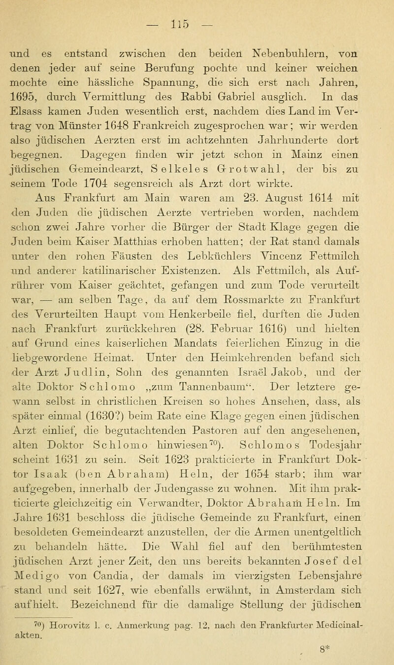 und es entstand zwischen den beiden Nebenbuhlern, von denen jeder auf seine Berufung pochte und keiner weichen mochte eine hässliche Spannung, die sich erst nach Jahren, 1695, durch Vermittlung des Rabbi Gabriel ausglich. In das Elsass kamen Juden wesentlich erst, nachdem dies Land im Ver- trag von Münster 1648 Frankreich zugesprochen war; wir werden also jüdischen Aerzten erst im achtzehnten Jahrhunderte dort begegnen. Dagegen finden wir jetzt schon in Mainz einen jüdischen Gemeindearzt, Selkeles Grotwahl, der bis zu seinem Tode 1701 segensreich als Arzt dort wirkte. Aus Frankfurt am Main waren am 23. August 1614 mit den Juden die jüdischen Aerzte vertrieben worden, nachdem schon zwei Jahre vorher die Bürger der Stadt Klage gegen die Juden beim Kaiser Matthias erhoben hatten; der Rat stand damals unter den rohen Fäusten des Lebküchlers Vincenz Fettmilch und anderer katilinarischer Existenzen. Als Fettmilch, als Auf- ruhrer vom Kaiser geächtet, gefangen und zum Tode verurteilt war, — am selben Tage, da auf dem Rossmarkte zu Frankfurt des Verurteilten Haupt vom Henkerbeile fiel, durften die Juden nach Frankfurt zurückkehren (28. Februar 1616) und hielten auf Grund eines kaiserlichen Mandats feierlichen Einzug in die liebgewordene Heimat. Unter den Heimkehrenden befand sich der Arzt Jucllin, Sohn des genannten Israel Jakob, und der alte Doktor Schlomo „zum Tannenbaum'-. Der letztere ge- wann selbst in christlichen Kreisen so hohes Ansehen, dass, als später einmal (1630?) beim Rate eine Klage gegen einen jüdischen Arzt einlief, die begutachtenden Pastoren auf den angesehenen, alten Doktor Schlomo hinwiesen70). Schlomo s Todesjahr scheint 1631 zu sein. Seit 1623 prakticierte in Frankfurt Dok- tor Isaak (ben Abraham) Hein, der 1654 starb; ihm war aufgegeben, innerhalb der Judengasse zu wohnen. Mit ihm prak- ticierte gleichzeitig ein Verwandter, Doktor Abraham Hein. Im Jahre 1631 beschloss die jüdische Gemeinde zu Frankfurt, einen besoldeten Gemeindearzt anzustellen, der die Armen unentgeltlich zu behandeln hätte. Die Wahl fiel auf den berühmtesten jüdischen Arzt jener Zeit, den uns bereits bekannten Josef del Medigo von Candia, der damals im vierzigsten Lebensjahre stand und seit 1627, wie ebenfalls erwähnt, in Amsterdam sich auf hielt. Bezeichnend für die damalige Stellung der jüdischen 70) Horovitz 1. c. Anmerkung pag. 12, nach den Frankfurter Medicinal- akten. 8*