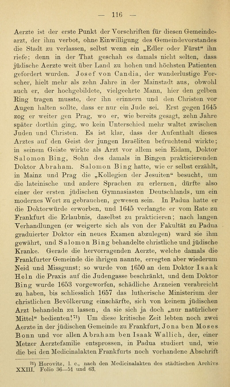 Aerzte ist der erste Punkt der Vorschriften für diesen Geineinde- arzt, der ihm. verbot, ohne EinwilligTing des Gemeindevorstandes die Stadt zu verlassen, selbst wenn ein „Edler oder Fürst ihn riefe; denn in der That geschah es damals nicht selten, dass jüdische Aerzte weit über Land zu hohen und höchsten Patienten gefordert wurden. Josef von Candia, der wanderlustige For- scher, hielt mehr als zehn Jahre in der Mainstadt aus, obwohl auch er, der hochgebildete, vielgeehrte Mann, hier den gelben Ring tragen musste, der ihn erinnern und den Christen vor Augen halten sollte, dass er nur ein Jude sei. Erst gegen 1645 zog er weiter gen Prag, wo er, wie bereits gesagt, zehn Jahre später dorthin ging, wo kein Unterschied mehr waltet zwischen Juden und Christen. Es ist klar, dass der Aufenthalt dieses Arztes auf den Geist der jungen Israeliten befruchtend wirkte; in seinem Geiste wirkte als Arzt vor allem sein Eidam, Doktor Salomon Bing, Sohn des damals in Bingen prakticierenden Doktor Abraham. Salomon Bing hatte, wie er selbst erzählt, in Mainz und Prag die „Kollegien der Jesuiten besucht, um die lateinische und andere Sprachen zu erlernen, dürfte also einer der ersten jüdischen Gymnasiasten Deutschlands, um ein modernes Wort zu gebrauchen, gewesen sein. In Padua hatte er die Doktorwürde erworben, und 1645 verlangte er vom Rate zu Frankfurt die Erlaubnis, daselbst zu prakticieren; nach langen Verhandlungen (er weigerte sich als von der Fakultät zu Padua graduierter Doktor ein neues Examen abzulegen) ward sie ihm gewährt, und S alomon Bing behandelte christliche und jüdische Kranke. Gerade die hervorragenden Aerzte, welche damals die Frankfurter Gemeinde die ihrigen nannte, erregten aber wiederum Neid und Missgunst; so wurde von 1650 an dem Doktor Isaak Hein die Praxis auf die Judengasse beschränkt, und dem Doktor Bing wurde 1653 vorgeworfen, schädliche Arzneien verabreicht zu haben, bis schliesslich 1657 das lutherische Ministerium der christlichen Bevölkerung einschärfte, sich von keinem jüdischen Arzt behandeln zu lassen, da sie sich ja doch „nur natürlicher Mittel bedienten!71) Um diese kritische Zeit lebten noch zwei Aerzte in der jüdischen Gemeinde zu Frankfurt, Jona ben Mo s es Bonn und vor allen Abraham ben Isaak Wallich, der, einer Metzer Aerztefamilie entsprossen, in Padua studiert und, wie die bei den Medicinalakten Frankfurts noch vorhandene Abschrift 71) Horovitz, 1. c, nach den Medicinalakten des städtischen Archivs XXIEI. Folio 36—51 und 63.